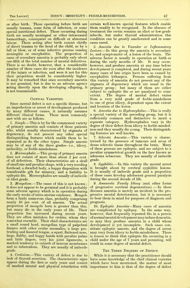 or after birth. Those operating before birth are usually trauma, some form of infection, or some special nutritional defect. Those occurring during birth are usually meningeal or other intracranial haemorrhage, consequent on difficult or abnormal labour. Those acting after birth consist chiefly of direct trauma to the head of the child, as by a fall or blow, or of some infective process causing meningitis or encephalitis. The proportion of cases of secondary amentia is probably only about one-fifth of the total number of mental defectives. There is no doubt, however, that a considerable number of these cases die soon after the incidence of the injury or infection, and were it not for this their proportion would be considerably higher. It may be remarked that since secondary amentia is not germinal, but is due to an adverse agency acting directly upon the developing offspring, it is not transmissible. Clinical Varieties. Since mental defect is not a specific disease, but an imperfection or arrest of development produced by many different causes, it naturally assumes different clinical forms. Those most commonly met with are as follows. 1. Simple.—This is by far the commonest variety of primary amentia and consists of those patients who, whilst usually characterised by stigmata of degeneracy, do not present any other special distinguishing features which enable them to be separated as do the other types. Simple aments may be of any of the three grades—i.e., idiocy, imbecility, or feeble-mindedness. 2. Microcephalic.—This group of primary aments does not consist of more than about 2 per cent, of all defectives. Their characteristics are a skull of small size and peculiar shape, with a very receding forehead, a dwarfed body, a happy disposition with considerable gift for mimicry, and a liability to epileptic fits. Microcephalics are usually of imbecile or idiot grade. 3. Mongolism.—The cause of this is not known ; it does not appear to be germinal and it is probably some adverse agency which is in operation during the early weeks of intra-uterine existence. Mongols . form a fairly numerous class, probably comprising nearly 10 per cent, of all aments. The actual proportion of mongols born is greater than this, but many die in the early years of life. Their proportion has increased during recent years. They are often mistaken for cretins, whom they somewhat resemble. Their chief characteristics are a small round head, mongolian type of palpebral fissures with other ocular anomalies, a large pro- truding and fissured tongue, a squat, flattened nose, large, flabby, and boggy hands with peculiar palms and little fingers, very lax joint ligaments, a marked tendency to catarrh of mucous membranes and to tuberculosis. They are usually of imbecile grade. 4. Cretinism.—This variety of defect is due to lack of thyroid secretion. The characteristic signs appear during the fiirst or early years and consist of marked mental and physical retardation with certain well-known special features which enable them readily to be recognised. In the absence of treatment the cretin remains an idiot or low-grade inbecile, but under thyroid administration this condition can be greatly ameliorated and in some cases cured. 5. Amentia due to Vascular or Inflammatory Lesions.—In this group the amentia is secondary to, and symptomatic of, a lesion of the brain. The adverse factor is usually in operation at birth or during the early months of life. It may occur, however, and produce amentia at any time before development is completed, and during recent years many cases of late origin have been so caused by encephalitis lethargica. Persons suffering from this variety of amentia do not present any of the stigmata of degeneracy which are usual in the primary group; but many of them are either subject to epileptic fits or are paralysed to some extent. The degree of mental defect varies from a very mild grade of feeble-mindedness to one of gross idiocy, dependent upon the extent and location of the lesion. 6. Amentia due to Hydrocephalus.-—This is really a special variety of the preceding group, but it is sufficiently common and distinctive to merit a separate category. Hydrocephalics vary in the degree of their defect from idiocy to feeble-minded- ness and they usually die young. Their distinguish- ing features are well known. 7. Sclerotic Amentia.—This variety is charac- terised by the presence of tumours and areas of dense sclerotic tissue throughout the brain. Many of these persons are epileptic, and are subject to a peculiar symmetrical growth on the face known as adenoma sebaceum. They are usually of imbecile grade. 8. Syphilitic.—In this variety the mental arrest is brought about by cerebral syphilitic lesions. It is usually of imbecile grade and a proportion of these cases develop adolescent general paralysis during the second decade of life. 9. Amaurotic Family Idiocy (and other forms of progressive cerebral degeneration). — In these diseases amentia is merely an incident in the pro- gressive mental deterioration, but it is necessary to bear them in mind for purposes of diagnosis and prognosis. 10. Epileptic Amentia—Many cases of amentia are complicated by epilepsy. In the same way, however, that frequently repeated fits in a person of normal mental development may induce dementia, so may they produce amentia in a child whose development is yet incomplete. Such cases con- stitute epileptic aments, and the degree of arrest may vary from idiocy to feeble-mindedness. There is reason to think that epileptic fits occurring in a child under the age of 7 years and persisting, will result in some degree of mental defect. The Three Degrees of Defect. While it is necessary that the practitioner should have some knowledge of the chief clinical varieties which have been mentioned, the matter of most importance to him is that of the degree of defect