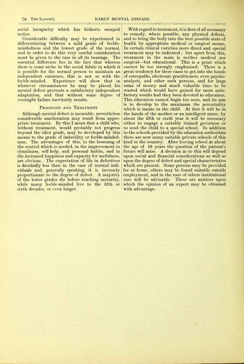 social incapacity which has hitherto escaped notice. Considerable difficulty may be experienced in differentiating between a mild grade of feeble- mindedness and the lowest grade of the normal, and in order to do this very careful consideration must be given to the case in all its bearings. The essential difference lies in the fact that whereas there is some niche in the social fabric in which it is possible for the normal person to maintain an independent existence, this is not so with the feeble-minded. Experience will show that in whatever circumstances he may be placed his mental defect prevents a satisfactory independent adaptation, and that without some degree of oversight failure inevitably results. Prognosis and Treatment. Although mental defect is incurable, nevertheless considerable amelioration may result from appro- priate treatment. By this I mean that a child who, without treatment, would probably not progress beyond the idiot grade, may be developed by this means to the grade of imbecility or feeble-minded- ness. The advantages of this, in the lessening of the control which is needed, in the improvement in cleanliness, self-help, and personal habits, and in the increased happiness and capacity for usefulness, are obvious. The expectation of life in defectives is decidedly less than in the case of normal indi- viduals and, generally speaking, it is inversely proportionate to the degree of defect. A majority of the lower grades die before reaching maturity, while many feeble-minded live to the fifth or sixth decades, or even longer. With regard to treatment, it is first of all necessary to remedy, where possible, any physical defects, and to bring the body into the best possible state of health by appropriate medical or surgical means. In certain clinical varieties more direct and special treatment may be indicated ; but apart from this, treatment in the main is neither medical nor surgical—but educational. This is a point which cannot be too strongly emphasised. There is a great tendency for these cases to get into the hands of osteopaths, electronic practitioners, even psycho- analysts, and other such persons, and for large sums of money and much valuable time to be wasted which would have gained far more satis- factory results had they been devoted to education. This education cannot begin too soon, and its aim is to develop to the maximum the potentiality which is irmate in the child. At first it will be in the hands of the mother or an intelligent nurse, by about the fifth or sixth year it will be necessary either to engage a suitably trained governess or to send the child to a special school. In addition to the schools provided by the education authorities there are now many suitable private schools of this kind in the country. After leaving school at about the age of 16 years the question of the patient's future will arise. A decision as to this will depend upon social and financial considerations as well as upon the degree of defect and special characteristics which are present. Some persons may be provided for at home, others may be found suitable outside employment, and in the case of others institutional care will be advisable. These are matters upon which the opinion of an expert may be obtained with advantage.