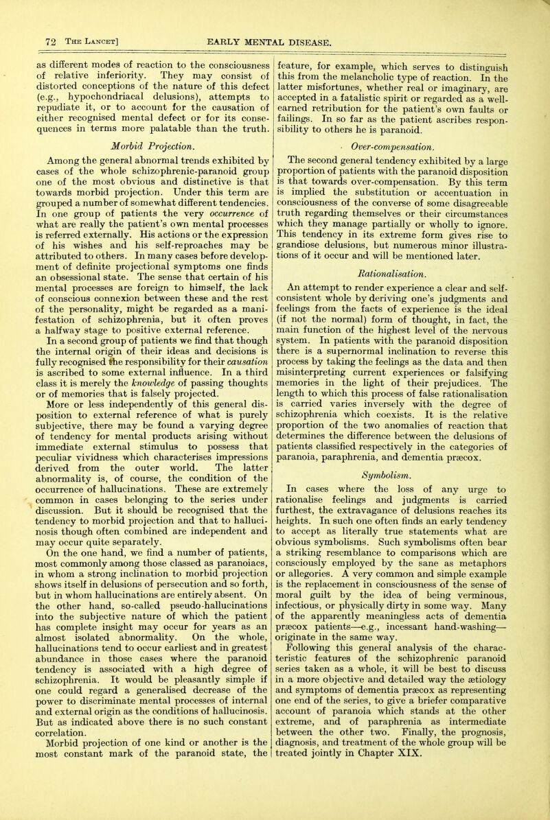 as different modes of reaction to the consciousness of relative inferiority. They may consist of distorted conceptions of the nature of this defect (e.g., hypochondriacal delusions), attempts to repudiate it, or to account for the causation of either recognised mental defect or for its conse- quences in terms more palatable than the truth. Morbid Projection. Among the general abnormal trends exhibited by cases of the whole schizophrenic-paranoid group one of the most obvious and distinctive is that towards morbid projection. Under this term are grouped a number of somewhat different tendencies. In one group of patients the very occurrence of what are really the patient's own mental processes is referred externally. His actions or the expression of his wishes and his self-reproaches may be attributed to others. In many cases before develop- ment of definite projectional symptoms one finds an obsessional state. The sense that certain of his mental processes are foreign to himself, the lack of conscious connexion between these and the rest of the personality, might be regarded as a mani- festation of schizophrenia, but it often proves a halfway stage to positive external reference. In a second group of patients we find that though the internal origin of their ideas and decisions is fully recognised the responsibility for their causation is ascribed to some external influence. In a third class it is merely the knowledge of passing thoughts or of memories that is falsely projected. More or less independently of this general dis- position to external reference of what is purely subjective, there may be found a varying degree of tendency for mental products arising without immediate external stimulus to possess that peculiar vividness which characterises impressions derived from the outer world. The latter abnormality is, of course, the condition of the occurrence of hallucinations. These are extremely common in cases belonging to the series under discussion. But it should be recognised that the tendency to morbid projection and that to halluci- nosis though often combined are independent and may occur quite separately. On the one hand, we find a number of patients, most commonly among those classed as paranoiacs, in whom a strong inclination to morbid projection shows itself in delusions of persecution and so forth, but in whom hallucinations are entirely absent. On the other hand, so-called pseudo-hallucinations into the subjective nature of which the patient has complete insight may occur for years as an almost isolated abnormality. On the whole, hallucinations tend to occur earliest and in greatest abundance in those cases where the paranoid tendency is associated with a high degree of schizophrenia. It would be pleasantly simple if one could regard a generalised decrease of the power to discriminate mental processes of internal and external origin as the conditions of hallucinosis. But as indicated above there is no such constant correlation. Morbid projection of one kind or another is the most constant mark of the paranoid state, the feature, for example, which serves to distinguish this from the melancholic type of reaction. In the latter misfortunes, whether real or imaginary, are accepted in a fatalistic spirit or regarded as a well- earned retribution for the patient's own faults or failings. In so far as the patient ascribes respon- sibility to others he is paranoid. ' Over-compensation. The second general tendency exhibited by a large proportion of patients with the paranoid disposition is that towards over-compensation. By this term is implied the substitution or accentuation in consciousness of the converse of some disagreeable truth regarding themselves or their circumstances which they manage partially or wholly to ignore. This tendency in its extreme form gives rise to grandiose delusions, but numerous minor illustra- tions of it occur and will be mentioned later. Rationalisation. An attempt to render experience a clear and self- consistent whole by deriving one's judgments and feelings from the facts of experience is the ideal (if not the normal) form of thought, in fact, the main function of the highest level of the nervous system. In patients with the paranoid disposition there is a supernormal inclination to reverse this process by taking the feelings as the data and then misinterpreting current experiences or falsifying memories in the light of their prejudices. The length to which this process of false rationalisation is carried varies inversely with the degree of schizophrenia which coexists. It is the relative proportion of the two anomalies of reaction that determines the difference between the delusions of patients classified respectively in the categories of paranoia, paraphrenia, and dementia prsecox. Symbolism. In cases where the loss of any urge to rationahse feelings and judgments is carried furthest, the extravagance of delusions reaches its heights. In such one often finds an early tendency to accept as literally true statements what are obvious symboUsms. Such symboUsms often bear a striking resemblance to comparisons which are consciously employed by the sane as metaphors or allegories. A very common and simple example is the replacement in consciousness of the sense of moral guilt by the idea of being verminous, infectious, or physically dirty in some way. Many of the apparently meaningless acts of dementia prsecox patients—e.g., incessant hand-washing— originate in the same way. Following this general analysis of the charac- teristic features of the schizophrenic paranoid series taken as a whole, it will be best to discuss in a more objective and detailed way the aetiology and symptoms of dementia praecox as representing one end of the series, to give a briefer comparative account of paranoia which stands at the other extreme, and of paraphrenia as intermediate between the other two. Finally, the prognosis, diagnosis, and treatment of the whole group wiU be treated jointly in Chapter XIX.