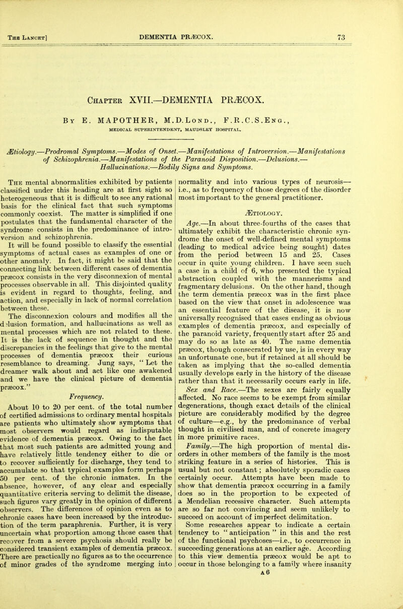 Chapter XVII.—DEMENTIA PRiECOX. By E. MAPOTHER, M.D.Lond., F.R.C.S.Eno MEDICAL SCTPERINTENDENT, MAUDSLEY HOSPITAL. Mtiology.—Prodromal Symptoms.—Modes of Onset.—Manifestations of Introversion.—Manifestations of Schizophrenia.—Manifestations of the Paranoid Disposition.—Delusions.— Hallucinations.—Bodily Signs and Symptoms. The mental abnormalities exhibited by patients classified under this heading are at first sight so heterogeneous that it is difficult to see any rational basis for the clinical fact that such symptoms commonly coexist. The matter is simplified if one postulates that the fundamental character of the syndrome consists in the predominance of intro- version and schizophrenia. It will be found possible to classify the essential symptoms of actual cases as examples of one or other anomaly. In fact, it might be said that the connecting link between different cases of dementia prsecox consists in the very disconnexion of mental processes observable in all. This disjointed quality is evident in regard to thoughts, feeling, and action, and especially in lack of normal correlation between these. The disconnexion colours and modifies all the dilusion formation, and hallucinations as well as mental processes which are not related to these. It is the lack of sequence in thought and the discrepancies in the feelings that give to the mental processes of dementia prsecox their ciirious resemblance to dreaming. Jung says,  Let the dreamer walk about and act like one awakened and we have the clinical picture of dementia praecox. Frequency. About 10 to 20 per cent, of the total number of certified admissions to ordinary mental hospitals are patients who ultimately show symptoms that most observers would regard as indisputable evidence of dementia praecox. Owing to the fact that most such patients are admitted young and have relatively little tendency either to die or to recover sufficiently for discharge, they tend to accumulate so that typical examples form perhaps 50 per cent, of the chronic inmates. In the absence, however, of any clear and especially quantitative criteria serving to delimit the disease, such figures vary greatly in the opinion of different observers. The differences of opinion even as to chronic cases have been increased by the introduc- tion of the term paraphrenia. Further, it is very uncertain what proportion among those cases that recover from a severe psychosis should really be considered transient examples of dementia prsecox. There are practically no figures as to the occurrence of minor grades of the syndrome merging into normality and into various types of neurosis— i.e., as to frequency of those degrees of the disorder most important to the general practitioner. ^Etiology. Age.—In about three-fourths of the cases that ultimately exhibit the characteristic chronic syn- drome the onset of well-defined mental symptoms (leading to medical advice being sought) dates from the period between 15 and 25. Cases occur in quite young children. I have seen such a case in a child of 6, who presented the typical abstraction coupled with the mannerisms and fragmentary delusions. On the other hand, though the term dementia prsecox was in the first place based on the view that onset in adolescence was an essential feature of the disease, it is now universally recognised that cases ending as obvious examples of dementia prsecox, and especially of the paranoid variety, frequently start after 25 and may do so as late as 40. The name dementia prsecox, though consecrated by use, is in every way an unfortunate one, but if retained at all should be taken as implying that the so-called dementia usually develops early in the history of the disease rather than that it necessarily occurs early in life. Sex and Race.—The sexes are fairly equally affected. No race seems to be exempt from similar degenerations, though exact details of the clinical picture are considerably modified by the degree of culture—e.g., by the predominance of verbal thought in civiUsed man, and of concrete imagery in more primitive races. Family.—The high proportion of mental dis- orders in other members of the family is the most striking feature in a series of histories. This is usual but not constant; absolutely sporadic cases certainly occur. Attempts have been made to show that dementia prsecox occurring in a family does so in the proportion to be expected of a Mendehan recessive character. Such attempts are so far not convincing and seem unlikely to succeed on account of imperfect deUmitation. Some researches appear to indicate a certain tendency to  anticipation  in this and the rest of the functional psychoses—i.e., to occurrence in succeeding generations at an earlier age. According to this view dementia praecox would be apt to occur in those belonging to a family where insanity a6