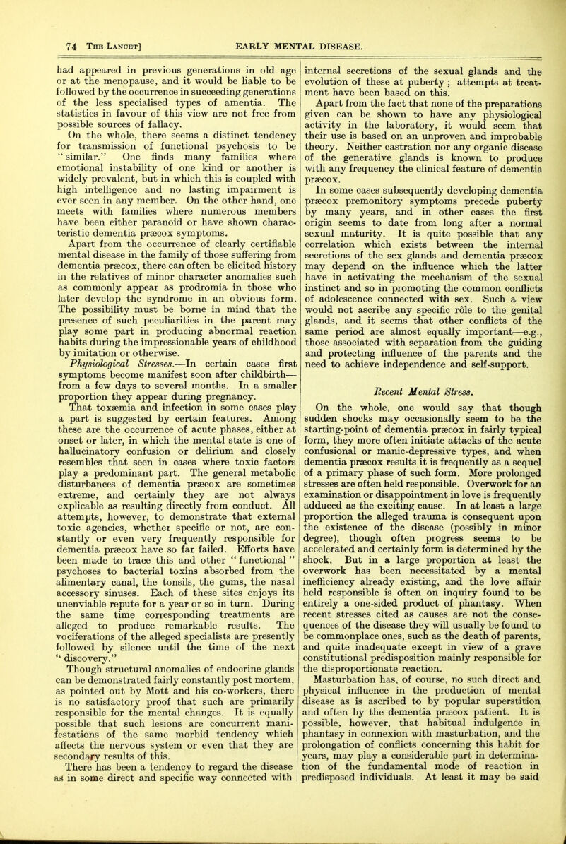 had appeared in previous generations in old age or at the menopause, and it would be liable to be followed by the occurrence in succeeding generations of the less specialised types of amentia. The statistics in favour of this view are not free from possible sources of fallacy. On the whole, there seems a distinct tendency for transmission of functional psychosis to be  similar. One finds many families where emotional instability of one kind or another is widely prevalent, but in which this is coupled with high intelligence and no lasting impairment is ever seen in any member. On the other hand, one meets with families where numerous members have been either paranoid or have shown charac- teristic dementia prsecox symptoms. Apart from the occurrence of clearly certifiable mental disease in the family of those suffering from dementia prsecox, there can often be elicited history in the relatives of minor character anomalies such as commonly appear as prodromia in those who later develop the syndrome in an obvious form. The possibility must be borne in mind that the presence of such pecuHarities in the parent may play some part in producing abnormal reaction habits during the impressionable years of childhood by imitation or otherwise. Physiological Stresses.—In certain cases first symptoms become manifest soon after childbirth— from a few days to several months. In a smaller proportion they appear during pregnancy. That toxaemia and infection in some cases play a part is suggested by certain features. Among these are the occurrence of acute phases, either at onset or later, in which the mental state is one of hallucinatory confusion or delirium and closely resembles that seen in cases where toxic factors play a predominant part. The general metabolic disturbances of dementia praecox are sometimes extreme, and certainly they are not always explicable as resulting directly from conduct. All attempts, however, to demonstrate that external toxic agencies, whether specific or not, are con- stantly or even very frequently responsible for dementia precox have so far failed. Efforts have been made to trace this and other  functional  psychoses to bacterial toxins absorbed from the alimentary canal, the tonsils, the gums, the nasal accessory sinuses. Each of these sites enjoys its unenviable repute for a year or so in turn. During the same time corresponding treatments are alleged to produce remarkable results. The vociferations of the alleged specialists are presently followed by silence imtil the time of the next  discovery. Though structural anomalies of endocrine glands can be demonstrated fairly constantly post mortem, as pointed out by Mott and his co-workers, there is no satisfactory proof that such are primarily responsible for the mental changes. It is equally possible that such lesions are concurrent mani- festations of the same morbid tendency which affects the nervous system or even that they are secondary results of this. There has been a tendency to regard the disease ad in some direct and specific way connected with internal secretions of the sexual glands and the evolution of these at puberty ; attempts at treat- ment have been based on this. Apart from the fact that none of the preparations given can be shown to have any physiological activity in the laboratory, it would seem that their use is based on an unproven and improbable theory. Neither castration nor any organic disease of the generative glands is known to produce with any frequency the clinical featiire of dementia prsecox. In some cases subsequently developing dementia prsecox premonitory symptoms precede puberty by many years, and in other cases the first origin seems to date from long after a normal sexual maturity. It is quite possible that any correlation which exists between the internal secretions of the sex glands and dementia prsecox may depend on the influence which the latter have in activating the mechanism of the sexual instinct and so in promoting the common conflicts of adolescence connected with sex. Such a view would not ascribe any specific role to the genital glands, and it seems that other conflicts of the same period are almost equally important—e.g., those associated with separation from the guiding and protecting influence of the parents and the need to achieve independence and self-support. Recent Mental Stress. On the whole, one would say that though sudden shocks may occasionally seem to be the starting-point of dementia prsecox in fairly typical form, they more often initiate attacks of the acute confusional or manic-depressive types, and when dementia prsecox results it is frequently as a sequel of a primary phase of such form. More prolonged stresses are often held responsible. Overwork for an examination or disappointment in love is frequently adduced as the exciting cause. In at least a large proportion the alleged trauma is consequent upon the existence of the disease (possibly in minor degree), though often progress seems to be accelerated and certainly form is determined by the shock. But in a large proportion at least the overwork has been necessitated by a mental inefficiency already existing, and the love affair held responsible is often on inquiry found to be entirely a one-sided product of phantasy. When recent stresses cited as causes are not the conse- quences of the disease they will usually be found to be commonplace ones, such as the death of parents, and quite inadequate except in view of a grave constitutional predisposition mainly responsible for the disproportionate reaction. Masturbation has, of course, no such direct and physical influence in the production of mental disease as is ascribed to by popular superstition and often by the dementia praecox patient. It is possible, however, that habitual indulgence in phantasy in connexion with masturbation, and the prolongation of conflicts concerning this habit for years, may play a considerable part in determina- tion of the fundamental mode of reaction in predisposed individuals. At least it may be said