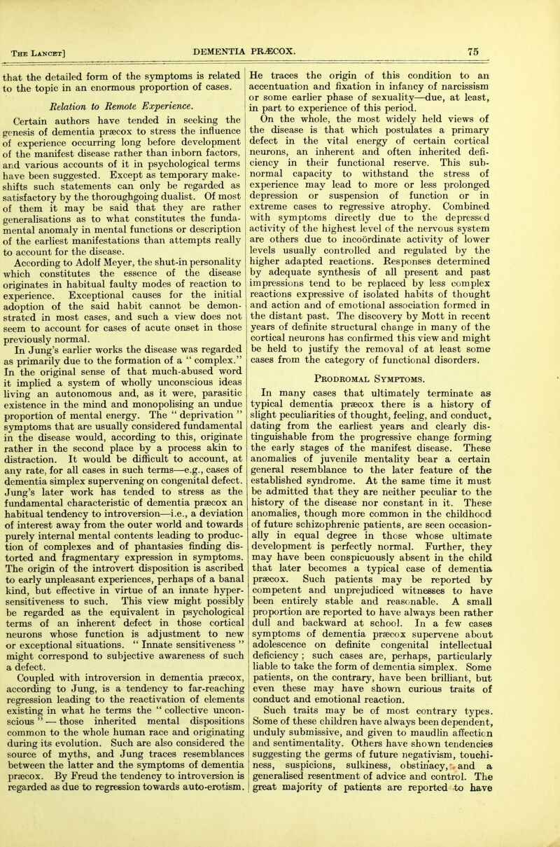 that the detailed form of the symptoms is related to the topic in an enormous proportion of cases. Relation to Remote Experience. Certain authors have tended in seeking the genesis of dementia praecox to stress the influence of experience occurring long before development of the manifest disease rather than inborn factors, and various accounts of it in psychological terms have been suggested. Except as temporary make- shifts such statements can only be regarded as satisfactory by the thoroughgoing dualist. Of most of them it may be said that they are rather generalisations as to what constitutes the funda- mental anomaly in mental functions or description of the earliest manifestations than attempts really to account for the disease. According to Adolf Meyer, the shut-in personality which constitutes the essence of the disease originates in habitual faulty modes of reaction to experience. Exceptional causes for the initial adoption of the said habit cannot be demon- strated in most cases, and such a view does not seem to account for cases of acute onset in those previously normal. In Jung's earlier works the disease was regarded as primarily due to the formation of a  complex. In the original sense of that much-abused word it implied a system of wholly unconscious ideas living an autonomous and, as it were, parasitic existence in the mind and monopolising an undue proportion of mental energy. The  deprivation  symptoms that are usually considered fundamental in the disease would, according to this, originate rather in the second place by a process akin to distraction. It would be difficult to account, at any rate, for all cases in such terms—e.g., cases of dementia simplex supervening on congenital defect. Jung's later work has tended to stress as the fundamental characteristic of dementia praecox an habitual tendency to introversion—i.e., a deviation of interest away from the outer world and towards purely internal mental contents leading to produc- tion of complexes and of phantasies finding dis- torted and fragmentary expression in sjmaptoms. The origin of the introvert disposition is ascribed to early unpleasant experiences, perhaps of a banal kind, but effective in virtue of an innate hyper- sensitiveness to such. This view might possibly be regarded as the equivalent in psychological terms of an inherent defect in those cortical neurons whose function is adjustment to new or exceptional situations.  Innate sensitiveness  might correspond to subjective awareness of such a defect. Coupled with introversion in dementia praecox, according to Jung, is a tendency to far-reaching regression leading to the reactivation of elements existing in w^hat he terms the  collective uncon- scious  — those inherited mental dispositions common to the whole human race and originating during its evolution. Such are also considered the source of myths, and Jung traces resemblances between the latter and the symptoms of dementia praecox. By Freud the tendency to introversion is regarded as due to regression towards auto-erotism. He traces the origin of this condition to an accentuation and fixation in infancy of narcissism or some earlier phase of sexuality—due, at least, in part to experience of this period. On the whole, the most widely held views of the disease is that which postulates a primary defect in the vital energy of certain cortical neurons, an inherent and often inherited defi- ciency in their functional reserve. This sub- normal capacity to withstand the stress of experience may lead to more or less prolonged depression or suspension of function or in extreme cases to regressive atrophy. Combined with symptoms directly due to the depressed activity of the highest level of the nervous system are others due to incoordinate activity of lower levels usually controlled and regulated by the higher adapted reactions. Responses determined by adequate synthesis of all present and past impressions tend to be replaced by less complex reactions expressive of isolated habits of thought and action and of emotional association formed in the distant past. The discovery by Mott in recent years of definite structural change in many of the cortical neurons has confirmed this view and might be held to justify the removal of at least some cases from the category of functional disorders. Pkodkomal Symptoms. In many cases that ultimately terminate as typical dementia praecox there is a history of slight peculiarities of thought, feeling, and conduct, dating from the earliest years and clearly dis- tinguishable from the progressive change forming the early stages of the manifest disease. These anomalies of juvenile mentahty bear a certain general resemblance to the later feature of the established syndrome. At the same time it must be admitted that they are neither peculiar to the history of the disease nor constant in it. These anomalies, though more common in the childhood of future schizophrenic patients, are seen occasion- ally in equal degree in those whose ultimate development is perfectly normal. Further, they may have been conspicuously absent in the child that later becomes a typical case of dementia praecox. Such patients may be reported by competent and unprejudiced witnesses to have been entirely stable and reasonable. A smaU proportion are reported to have always been rather dull and backward at school. In a few cases symptoms of dementia praecox supervene about adolescence on definite congenital intellectual deficiency ; such cases are, perhaps, particularly liable to take the form of dementia simplex. Some patients, on the contrary, have been brilliant, but even these may have shown curious traits of conduct and emotional reaction. Such traits may be of most contrary types. Some of these children have always been dependent, unduly submissive, and given to maudlin affection and sentimentality. Others have shown tendencies suggesting the germs of future negativism, touchi- ness, suspicions, sulkiness, obstinacy, •, and a generalised resentment of advice and control. The great majority of patients are reported to have