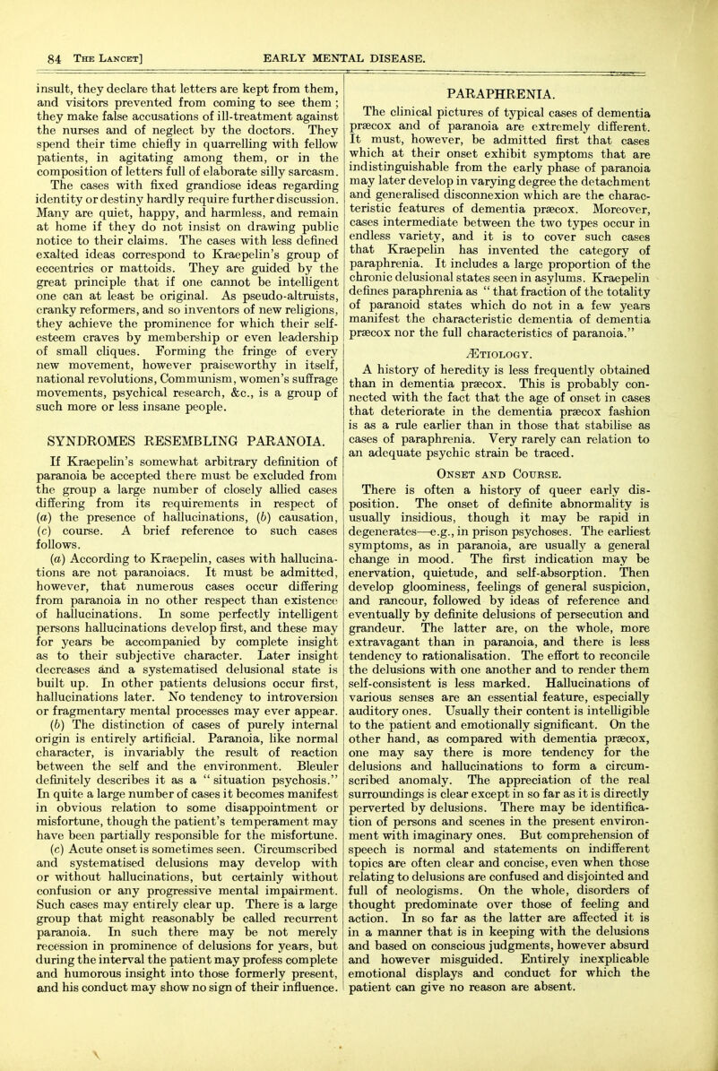 insult, they declare that letters are kept from them, and visitors prevented from coming to see them ; they make false accusations of ill-treatment against the nurses and of neglect by the doctors. They spend their time chiefly in quarrelling with fellow patients, in agitating among them, or in the composition of letters full of elaborate silly sarcasm. The cases with fixed grandiose ideas regarding identity or destiny hardly require further discussion. Many are quiet, happy, and harmless, and remain at home if they do not insist on drawing public notice to their claims. The cases with less defined exalted ideas correspond to Kraepelin's group of eccentrics or mattoids. They are guided by the great principle that if one cannot be intelligent one can at least be original. As pseudo-altruists, cranky reformers, and so inventors of new religions, they achieve the prominence for which their self- esteem craves by membership or even leadership of small cliques. Forming the fringe of every new movement, however praiseworthy in itself, national revolutions. Communism, women's suffrage movements, psychical research, &c., is a group of such more or less insane people. SYNDROMES EESEMBLING PARANOIA. If Kraepehn's somewhat arbitrary definition of paranoia be accepted there must be excluded from the group a large number of closely allied cases differing from its requirements in respect of (a) the presence of hallucinations, (6) causation, (c) course. A brief reference to such cases follows. (a) According to Kraepelin, cases with hallucina- tions are not paranoiacs. It must be admitted, however, that numerous cases occur differing from paranoia in no other respect than existence; of hallucinations. In some perfectly intelligent persons hallucinations develop first, and these may for years be accompanied by complete insight as to their subjective character. Later insight decreases and a systematised delusional state is built up. In other patients delusions occur first, hallucinations later. No tendency to introversion or fragmentary mental processes may ever appear. (6) The distinction of cases of purely internal origin is entirely artificial. Paranoia, like normal character, is invariably the result of reaction between the self and the environment. Bleuler definitely describes it as a  situation psychosis. In quite a large number of cases it becomes manifest in obvious relation to some disappointment or misfortune, though the patient's temperament may have been partially responsible for the misfortune. (c) Acute onset is sometimes seen. Circumscribed and systematised delusions may develop with or without hallucinations, but certainly without confusion or any progressive mental impairment. Such cases may entirely clear up. There is a large group that might reasonably be called recurrent paranoia. In such there may be not merely recession in prominence of delusions for years, but during the interval the patient may profess complete and humorous insight into those formerly present, and his conduct may show no sign of their influence. PARAPHRENIA. The clinical pictures of typical cases of dementia praecox and of paranoia are extremely different. It must, however, be admitted first that cases which at their onset exhibit symptoms that are indistinguishable from the early phase of paranoia may later develop in varying degree the detachment and generalised disconnexion which are the charac- teristic features of dementia praecox. Moreover, cases intermediate between the two types occur in endless variety, and it is to cover such cases that Kraepelin has invented the category of paraphrenia. It includes a large proportion of the chronic delusional states seen in asylums. Kraepelin defines paraphrenia as  that fraction of the totality of paranoid states which do not in a few years manifest the characteristic dementia of dementia prsecox nor the full characteristics of paranoia. Etiology. A history of heredity is less frequently obtained than in dementia prsecox. This is probably con- nected with the fact that the age of onset in cases that deteriorate in the dementia prsecox fashion is as a rule earlier than in those that stabilise as cases of paraphrenia. Very rarely can relation to an adequate psychic strain be traced. Onset and Course. There is often a history of queer early dis- position. The onset of definite abnormality is usually insidious, though it may be rapid in degenerates—e.g., in prison psychoses. The earliest symptoms, as in paranoia, are usually a general change in mood. The first indication may be enervation, quietude, and seK-absorption. Then develop gloominess, feelings of general suspicion, and rancour, followed by ideas of reference and eventually by definite delusions of persecution and grandeur. The latter are, on the whole, more extravagant than in paranoia, and there is less tendency to rationalisation. The effort to reconcile the delusions with one another and to render them self-consistent is less marked. Hallucinations of various senses are an essential feature, especially auditory ones. Usually their content is intelligible to the patient and emotionally significant. On the other hand, as compared with dementia prsecox, one may say there is more tendency for the delusions and hallucinations to form a circum- scribed anomaly. The appreciation of the real surroimdings is clear except in so far as it is directly perverted by delusions. There may be identifica- tion of persons and scenes in the present environ- ment with imaginary ones. But comprehension of speech is normal and statements on indifferent topics are often clear and concise, even when those relating to delusions are confused and disjointed and full of neologisms. On the whole, disorders of thought predominate over those of feeling and action. In so far as the latter are affected it is in a manner that is in keeping with the delusions and based on conscious judgments, however absurd and however misguided. Entirely inexplicable emotional displays and conduct for which the patient can give no reason are absent.