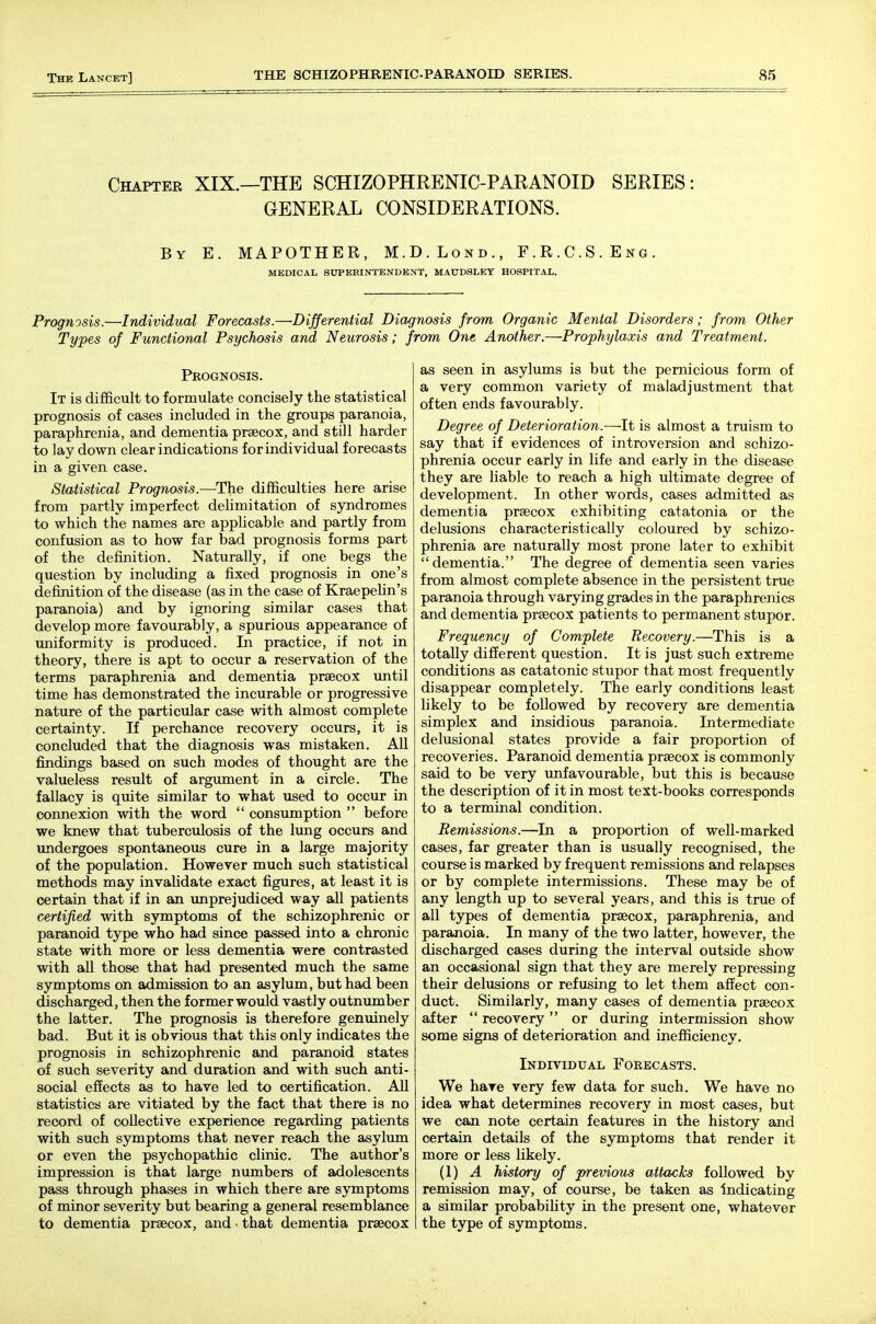 Chapter XIX.—THE SCHIZOPHRENIC-PARANOID SERIES : GENERAL CONSIDERATIONS. By E. MAPOTHER, M.D.Lond., F.R.C.S.Eng. MEDICAL SUPERINTENDENT, MA0DSLEY HOSPITAL. Prognosis.—Individual Forecasts.—Differential Diagnosis from Organic Mental Disorders; from Other Types of Functional Psychosis and Neurosis; from One Another.—Prophylaxis and Treatment. Prognosis. It is difficult to formulate concisely the statistical prognosis of cases included in the groups paranoia, paraphrenia, and dementia praecox, and still harder to lay down clear indications for individual forecasts in a given case. Statistical Prognosis.—The difficulties here arise from partly imperfect delimitation of syndromes to which the names are applicable and partly from confusion as to how far bad prognosis forms part of the definition. Naturally, if one begs the question by including a fixed prognosis in one's definition of the disease (as in the case of Kraepehn's paranoia) and by ignoring similar cases that develop more favourably, a spurious appearance of uniformity is produced. In practice, if not in theory, there is apt to occur a reservation of the terms paraphrenia and dementia prsecox until time has demonstrated the incurable or progressive nature of the particular case with almost complete certainty. If perchance recovery occurs, it is concluded that the diagnosis was mistaken. AU findings based on such modes of thought are the valueless result of argument in a circle. The fallacy is quite similar to what used to occur in connexion with the word  consumption  before we knew that tuberculosis of the lung occurs and undergoes spontaneous cure in a large majority of the population. However much such statistical methods may invalidate exact figures, at least it is certain that if in an unprejudiced way all patients certified with symptoms of the schizophrenic or paranoid type who had since passed into a chronic state with more or less dementia were contrasted with all those that had presented much the same symptoms on admission to an asylum, but had been discharged, then the former would vastly outnumber the latter. The prognosis is therefore genuinely bad. But it is obvious that this only indicates the prognosis in schizophrenic and paranoid states of such severity and duration and with such anti- social effects as to have led to certification. AH statistics are vitiated by the fact that there is no record of collective experience regarding patients with such symptoms that never reach the asylum or even the psychopathic clinic. The author's impression is that large numbers of adolescents pass through phases in which there are symptoms of minor severity but bearing a general resemblance to dementia prsecox, and ■ that dementia prsecox as seen in asylums is but the pernicious form of a very common variety of maladjustment that often ends favourably. Degree of Deterioration.—It is almost a truism to say that if evidences of introversion and schizo- phrenia occur early in life and early in the disease they are liable to reach a high ultimate degree of development. In other words, cases admitted as dementia prsecox exhibiting catatonia or the delusions characteristically coloured by schizo- phrenia are naturally most prone later to exhibit dementia. The degree of dementia seen varies from almost complete absence in the persistent true paranoia through varying grades in the paraphrenics and dementia prsecox patients to permanent stupor. Frequency of Complete Recovery.—This is a totally different question. It is just such extreme conditions as catatonic stupor that most frequently disappear completely. The early conditions least likely to be followed by recovery are dementia simplex and insidious paranoia. Intermediate delusional states provide a fair proportion of recoveries. Paranoid dementia prsecox is commonly said to be very unfavourable, but this is because the description of it in most text-books corresponds to a terminal condition. Remissions.—In a proportion of well-marked cases, far greater than is usually recognised, the course is marked by frequent remissions and relapses or by complete intermissions. These may be of any length up to several years, and this is true of all types of dementia prsecox, paraphrenia, and paranoia. In many of the two latter, however, the discharged cases during the interval outside show an occasional sign that they are merely repressing their delusions or refusing to let them affect con- duct. Similarly, many cases of dementia prsecox after  recovery or during intermission show some signs of deterioration and inefficiency. Individual Forecasts. We hare very few data for such. We have no idea what determines recovery in most cases, but we can note certain features in the history and certain details of the symptoms that render it more or less likely. (1) A history of previous attacks followed by remission may, of course, be taken as indicating a similar probability in the present one, whatever the type of symptoms.