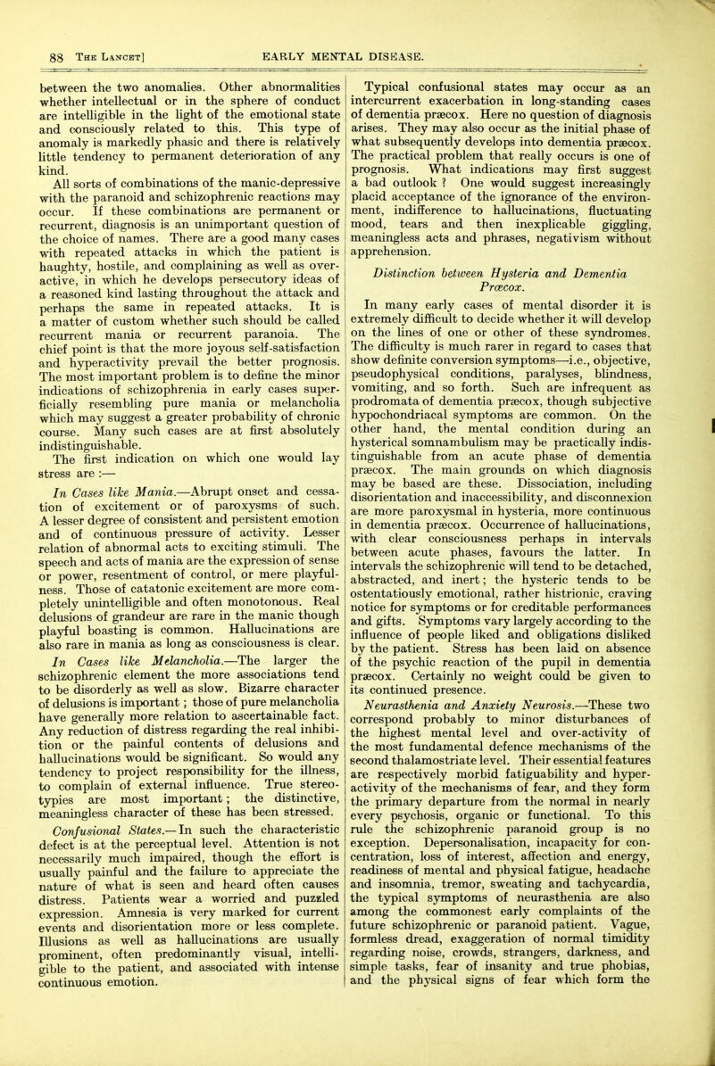 between the two anomalies. Other abnormalities whether intellectual or in the sphere of conduct are intelligible in the light of the emotional state and consciously related to this. This type of anomaly is markedly phasic and there is relatively little tendency to permanent deterioration of any kind. All sorts of combinations of the manic-depressive with the paranoid and schizophrenic reactions may occur. If these combinations are permanent or recurrent, diagnosis is an unimportant question of the choice of names. There are a good many cases with repeated attacks in which the patient is haughty, hostile, and complaining as well as over- active, in which he develops persecutory ideas of a reasoned kind lasting throughout the attack and perhaps the same in repeated attacks. It is a matter of custom whether such should be called recurrent mania or recurrent paranoia. The chief point is that the more joyous self-satisfaction and hyperactivity prevail the better prognosis. The most important problem is to define the minor indications of schizophrenia in early cases super- ficially resembling pure mania or melancholia which may suggest a greater probability of chronic course. Many such cases are at first absolutely indistinguishable. The first indication on which one would lay stress are :— In Cases like Mania.—Abrupt onset and cessa- tion of excitement or of paroxysms of such. A lesser degree of consistent and persistent emotion and of continuous pressure of activity. Lesser relation of abnormal acts to exciting stimuli. The speech and acts of mania are the expression of sense or power, resentment of control, or mere playful- ness. Those of catatonic excitement are more com- pletely unintelligible and often monotonous. Real delusions of grandeur are rare in the manic though playful boasting is common. Hallucinations are also rare in mania as long as consciousness is clear. In Cases like Melancholia.—The larger the schizophrenic element the more associations tend to be disorderly as well as slow. Bizarre character of delusions is important; those of pure melancholia have generally more relation to ascertainable fact. Any reduction of distress regarding the real inhibi- tion or the painful contents of delusions and hallucinations would be significant. So would any tendency to project responsibility for the illness, to complain of external influence. True stereo- typies are most important; the distinctive, meaningless character of these has been stressed. Confusional States.—In such the characteristic defect is at the perceptual level. Attention is not necessarily much impaired, though the effort is usually painful and the failure to appreciate the nature of what is seen and heard often causes distress. Patients wear a worried and puzzled expression. Amnesia is very marked for current events and disorientation more or less complete. Illusions as weU as hallucinations are usually prominent, often predominantly visual, intelli- gible to the patient, and associated with intense continuous emotion. Typical confusional states may occur as an intercurrent exacerbation in long-standing cases of dementia prsecox. Here no question of diagnosis arises. They may also occur as the initial phase of what subsequently develops into dementia prsecox. The practical problem that really occurs is one of prognosis. What indications may first suggest a bad outlook ? One would suggest increasingly placid acceptance of the ignorance of the environ- ment, indifference to hallucinations, fluctuating mood, tears and then inexplicable giggling, meaningless acts and phrases, negativism without apprehension. Distinction between Hysteria and Dementia Prcecox. In many early cases of mental disorder it is extremely difficult to decide whether it wiU develop on the lines of one or other of these syndromes. The difficulty is much rarer in regard to cases that show definite conversion symptoms—i.e., objective, pseudophysical conditions, paralyses, blindness, vomiting, and so forth. Such are infrequent as prodromata of dementia prsecox, though subjective hypochondriacal symptoms are common. On the other hand, the mental condition during an hysterical somnambulism may be practically indis- tinguishable from an acute phase of dementia prsecox. The main grounds on which diagnosis may be based are these. Dissociation, including disorientation and inaccessibility, and disconnexion are more paroxysmal in hysteria, more continuous in dementia prsecox. Occurrence of hallucinations, with clear consciousness perhaps in intervals between acute phases, favours the latter. In intervals the schizophrenic will tend to be detached, abstracted, and inert; the hysteric tends to be ostentatiously emotional, rather histrionic, craving notice for symptoms or for creditable performances and gifts. Symptoms vary largely according to the influence of people liked and obligations disliked by the patient. Stress has been laid on absence of the psychic reaction of the pupil in dementia prsecox. Certainly no weight could be given to its continued presence. Neurasthenia and Anxiety Neurosis.—These two correspond probably to minor disturbances of the highest mental level and over-activity of the most fundamental defence mechanisms of the second thalamostriate level. Their essential features are respectively morbid fatiguability and hyper- activity of the mechanisms of fear, and they form the primary departure from the normal in nearly every psychosis, organic or functional. To this rule the schizophrenic paranoid group is no exception. DepersonaUsation, incapacity for con- centration, loss of interest, affection and energy, readiness of mental and physical fatigue, headache and insomnia, tremor, sweating and tachycardia, the typical symptoms of neurasthenia are also among the commonest early complaints of the future schizophrenic or paranoid patient. Vague, formless dread, exaggeration of normal timidity regarding noise, crowds, strangers, darkness, and simple tasks, fear of insanity and true phobias, and the physical signs of fear which form the