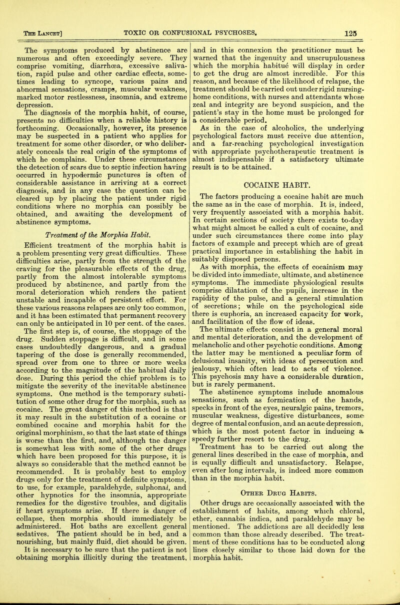 The symptoms produced by abstinence are numerous and often exceedingly severe. They comprise vomiting, diarrhoea, excessive saliva- tion, rapid pulse and other cardiac effects, some- times leading to sjmcope, various pains and abnormal sensations, cramps, muscular weakness, marked motor restlessness, insomnia, and extreme depression. The diagnosis of the morphia habit, of course, presents no difficulties when a reUable history is forthcoming. Occasionally, however, its presence may be suspected in a patient who applies for treatment for some other disorder, or who deUber- ately conceals the real origin of the symptoms of which he complains. Under these circumstances the detection of scars due to septic infection having occurred in hypodermic punctures is often of considerable assistance in arriving at a correct diagnosis, and in any case the question can be cleared up by placing the patient under rigid conditions where no morphia can possibly be obtained, and awaiting the development of abstinence symptoms. Treatment of the Morphia Habit. Efficient treatment of the morphia habit is a problem presenting very great difficulties. These difficulties arise, partly from the strength of the craving for the pleasurable effects of the drug, partly from the almost intolerable symptoms produced by abstinence, and partly from the moral deterioration which renders the patient unstable and incapable of persistent effort. For these various reasons relapses are only too common, and it has been estimated that permanent recovery can only be anticipated in 10 per cent, of the cases. The first step is, of course, the stoppage of the drug. Sudden stoppage is difficult, and in some cases undoubtedly dangerous, and a gradual tapering of the dose is generally recommended, spread over from one to three or more weeks according to the magnitude of the habitual daily dose. During this period the chief problem is to mitigate the severity of the inevitable abstinence symptoms. One method is the temporary substi- tution of some other drug for the morphia, such as cocaine. The great danger of this method is that it may result in the substitution of a cocaine or combined cocaine and morphia habit for the original morphinism, so that the last state of things is worse than the first, and, although the danger is somewhat less with some of the other drugs which have been proposed for this purpose, it is always so considerable that the method cannot be recommended. It is probably best to employ drugs only for the treatment of definite symptoms, to use, for example, paraldehyde, sulphonai, and other hypnotics for the insomnia, appropriate remedies for the digestive troubles, and digitalis if heart symptoms arise. If there is danger of collapse, then morphia should immediately be administered. Hot baths are excellent general sedatives. The patient should be in bed, and a nourishing, but mainly fluid, diet should be given. It is necessary to be sure that the patient is not obtaining morphia illicitly during the treatment, and in this connexion the practitioner must be warned that the ingenuity and unscrupulousness which the morphia habitue will display in order to get the drug are almost incredible. For this reason, and because of the likelihood of relapse, the treatment should be carried out under rigid nursing- home conditions, with nurses and attendants whose zeal and integrity are beyond suspicion, and the patient's stay in the home must be prolonged for a considerable period. As in the case of alcoholics, the underlying psychological factors must receive due attention, and a far-reaching psychological investigation with appropriate i)sychotherapeutic treatment is almost indispensable if a satisfactory ultimate result is to be attained. COCAINE HABIT. The factors producing a cocaine habit are much the same as in the case of morphia. It is, indeed, very frequently associated with a morphia habit. In certain sections of society there exists to-day what might almost be called a cult of cocaine, and under such circumstances there come into play factors of example and precept which are of great practical importance in estabUshing the habit in suitably disposed persons. As with morphia, the effects of cocainism may be divided into immediate, ultimate, and abstinence symptoms. The immediate physiological results comprise dilatation of the pupils, increase in the rapidity of the pulse, and a general stimulation of secretions; while on the psychological side there is euphoria, an increased capacity for work, and facilitation of the flow of ideas. The ultimate effects consist in a general moral and mental deterioration, and the development of melancholic and other psychotic conditions. Among the latter may be mentioned a peculiar form of delusional insanity, with ideas of persecution and jealousy, which often lead to acts of violence. This psychosis may have a considerable duration, but is rarely permanent. The abstinence symptoms include anomalous sensations, such as formication of the hands, specks in front of the eyes, neuralgic pains, tremors, muscular weakness, digestive disturbances, some degree of mental confusion, and an acute depression, which is thf, most potent factor in inducing a speedy fm-ther resort to the drug. Treatment has to be carried out along the general lines described in the case of morphia, and is equally difficult and unsatisfactory. Relapse, even after long intervals, is indeed more common than in the morphia habit. Othee Drug Habits. Other drugs are occasionally associated with the establishment of habits, among which chloral, ether, cannabis indica, and paraldehyde may be mentioned. The addictions are all decidedly less common than those already described. The treat- ment of these conditions has to be conducted along lines closely similar to those laid down for the morphia habit.