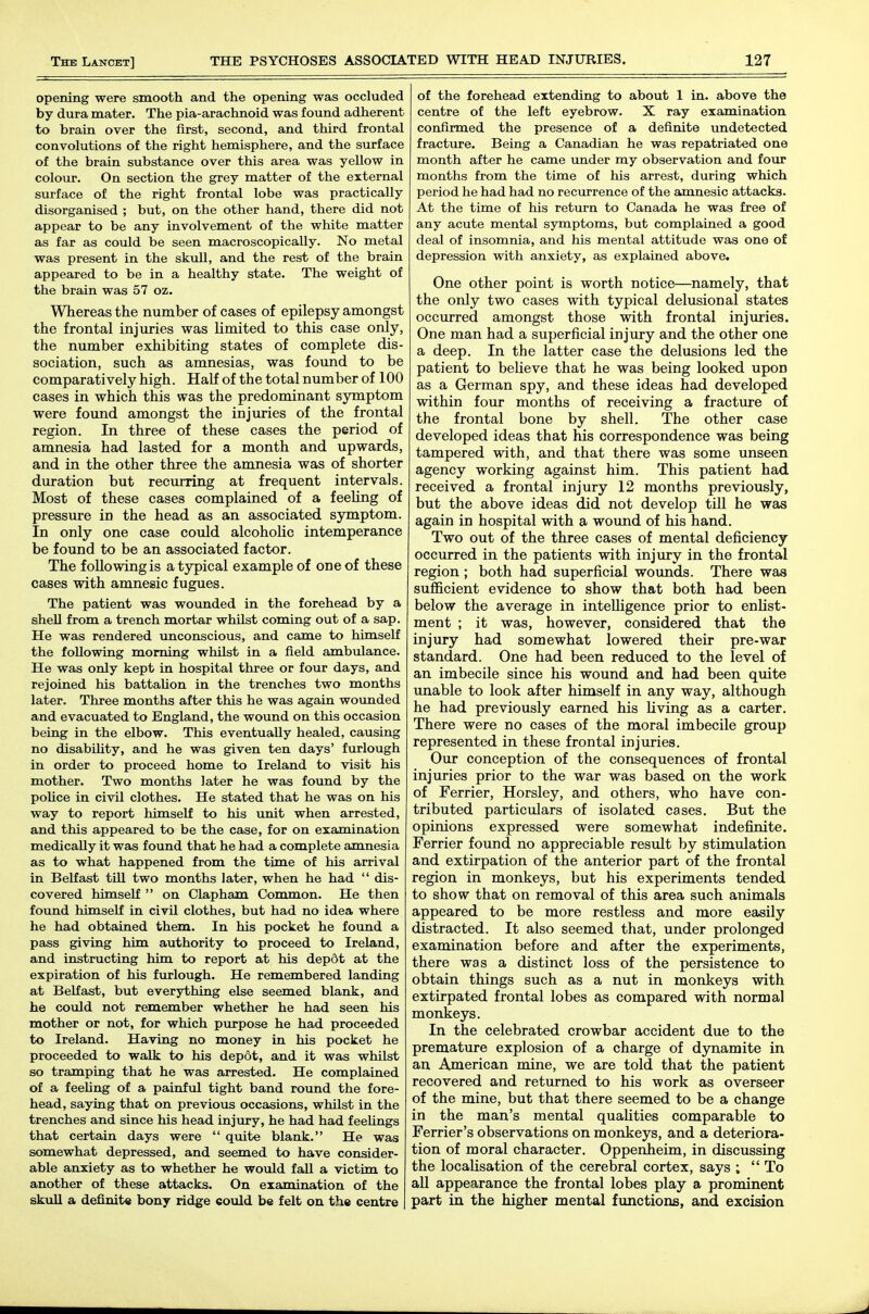 opening were smooth and the opening was occluded by dura mater. The pia-arachnoid was found adherent to brain over the first, second, and third frontal convolutions of the right hemisphere, and the surface of the brain substance over this area was yellow in colour. On section the grey matter of the external surface of the right frontal lobe was practically disorganised ; but, on the other hand, there did not appear to be any involvement of the white matter as far as could be seen macroscopically. No metal was present in the skull, and the rest of the brain appeared to be in a healthy state. The weight of the brain was 57 oz. Whereas the number of cases of epilepsy amongst the frontal injuries was limited to this case only, the number exhibiting states of complete dis- sociation, such as amnesias, was found to be comparatively high. Half of the total number of 100 cases in which this was the predominant sjmaptom were found amongst the injuries of the frontal region. In three of these cases the period of amnesia had lasted for a month and upwards, and in the other three the amnesia was of shorter duration but recurring at frequent intervals. Most of these cases complained of a feeling of pressui-e in the head as an associated symptom. In only one case could alcoholic intemperance be found to be an associated factor. The following is atypical example of one of these cases with amnesic fugues. The patient was wounded in the forehead by a shell from a trench mortar whilst coming out of a sap. He was rendered unconscious, and came to himself the following morning whilst in a field ambulance. He was only kept in hospital three or four days, and rejoined his battalion in the trenches two months later. Three months after this he was again wounded and evacuated to England, the wound on this occasion being in the elbow. This eventually healed, causing no disability, and he was given ten days' furlough in order to proceed home to Ireland to visit his mother. Two months later he was found by the poUce in civil clothes. He stated that he was on his way to report himself to his unit when arrested, and this appeared to be the case, for on examination medically it was found that he had a complete amnesia as to what happened from the time of his arrival in Belfast till two months later, when he had  dis- covered himself  on Clapham Common. He then found himself in civil clothes, but had no idea where he had obtained them. In his pocket he found a pass giving him authority to proceed to Ireland, and instructing him to report at his depdt at the expiration of his furlough. He remembered landing at Belfast, but everything else seemed blank, and he could not remember whether he had seen his mother or not, for which piupose he had proceeded to Ireland. Having no money in his pocket he proceeded to walk to his depot, and it was whilst so tramping that he was arrested. He complained of a feeUng of a painful tight band round the fore- head, saying that on previous occasions, whilst in the trenches and since his head injury, he had had feeUngs that certain days were  quite blank. He was somewhat depressed, and seemed to have consider- able anxiety as to whether he would fall a victim to another of these attacks. On examination of the skull a definite bony ridge could be felt on the centre of the forehead extending to about 1 in. above the centre of the left eyebrow. X ray examination confirmed the presence of a definite undetected fracture. Being a Canadian he was repatriated one month after he came imder my observation and four months from the time of his arrest, during which period he had had no recurrence of the amnesic attacks. At the time of his return to Canada he was free of any acute mental symptoms, but complained a good deal of insomnia, and his mental attitude was one of depression with anxiety, as explained above. One other point is worth notice—namely, that the only two cases with typical delusional states occurred amongst those with frontal injuries. One man had a superficial injury and the other one a deep. In the latter case the delusions led the patient to beheve that he was being looked upon as a German spy, and these ideas had developed within foiir months of receiving a fracture of the frontal bone by shell. The other case developed ideas that his correspondence was being tampered with, and that there was some unseen agency working against him. This patient had received a frontal injury 12 months previously, but the above ideas did not develop till he was again in hospital with a wound of his hand. Two out of the three cases of mental deficiency occurred in the patients with injury in the frontal region ; both had superficial wounds. There waa sufficient evidence to show that both had been below the average in inteUigence prior to enlist- ment ; it was, however, considered that the injury had somewhat lowered their pre-war standard. One had been reduced to the level of an imbecile since his wound and had been quite unable to look after himself in any way, although he had previously earned his living as a carter. There were no cases of the moral imbecile group represented in these frontal injuries. Our conception of the consequences of frontal injuries prior to the war was based on the work of Terrier, Horsley, and others, who have con- tributed particulars of isolated cases. But the opinions expressed were somewhat indefinite. Ferrier found no appreciable result by stimulation and extirpation of the anterior part of the frontal region in monkeys, but his experiments tended to show that on removal of this area such animals appeared to be more restless and more easily distracted. It also seemed that, under prolonged examination before and after the experiments, there was a distinct loss of the persistence to obtain things such as a nut in monkeys with extirpated frontal lobes as compared with normal monkeys. In the celebrated crowbar accident due to the premature explosion of a charge of dynamite in an American mine, we are told that the patient recovered and returned to his work as overseer of the mine, but that there seemed to be a change in the man's mental quaUties comparable to Ferrier's observations on monkeys, and a deteriora- tion of moral character. Oppenheim, in discussing the localisation of the cerebral cortex, says ;  To aU appearance the frontal lobes play a prominent part in the higher mental functions, and excision