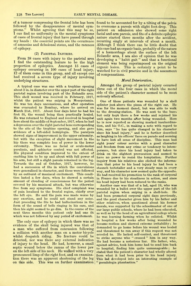 of a tumour compressing the frontal lobe has been followed by the disappearance of mental sym- ptoms. Whilst agreeing that this may be so, I can find no uniformity in the mental symptoms of cases of frontal injury that have passed through my hands : the essential points are the occurrence of amnesias and delusional states, and the rareness of epilepsy. (2) Paeietal Injttkies. From 38 cases with injury to the parietal area I find the outstanding feature to be the high proportion of epileptics. Amongst 15 cases of epilepsy occurring in 100 cases of head injury, 12 of them come in this group, and all except one had received a severe type of injury involving underlying structures. A typical case was one with a trephine opening about 2 in. in diameter over the upper part of the right parietal region involving part of the Rolandic area. This shell wound was received in February, 1917, whilst the patient was sniping in Mesopotamia. He was ten days unconscious, and after operation was evacuated to Bombay, where he arrived on March 21st, 1917. About four days later he had his first fit, the wound being then practically healed. He was returned to England and received in hospital here about the middle of September, 1917, when he had a depression over the right parietal bone corresponding to the site of the trephine opening, and also gave evidence of a left-sided hemiplegia. The paralysis showed signs of improvement in the upper extremity, but with the exception of slight movement in the hip there was complete loss of power in the lower extremity. There was no facial or oculo-motor paralysis, and sphincter control was not affected. His physical condition improved to the extent of enabling him to be up and about with full power of his arm, but still a slight paresis remained in the leg. Towards the end of October, 1917, however, he had a succession of fits in which the convulsions were generaUsed in character, and these were followed by an outburst of maniacal excitement. This condi- tion lasted a few days, when he showed a certain amount of clouding of consciousness for the period covered by his maniacal attack, but was otherwise free from any symptoms. His chief complaint was of pain localised to the frontal region, chiefly over the left eye. He said the pain was made worse by any exertion, and he could not stand any noise. Just preceding the fits he had hallucinations in the form of the sound of bells ringing in his ears, and then his sight seemed to go dim. In the course of the next three months this patient only had one fit which was not foUowed by any period of excitement. The only case of epilepsy in which there was no evidence of the skull being injured was that of a man who suffered from concussion following a collision with another man on a motor bicycle whilst despatch riding. No fracture could be detected, nor was there any external indication of injxiry to the head. He had, however, a small septic wound below the ramus of the lower jaw on the left side of his neck. He walked with a very pronounced limp of the right foot, and on examina- tion there was an apparent shortening of the leg on this side. This was on further examination found to be accounted for by a tilting of the pelvis to overcome a paresis with sHght foot-drop. This patient on admission also showed some right facial and arm paresis, and fits of a definite epileptic nature started three months after the accident, recurring singly at intervals of about a month. Although I think there can be little doubt that this case had an organic basis, probably of the nature of a haemorrhage about the surface of the left Rolandic area, I am also of opinion that he was developing a  habit gait and that a functional element was being superimposed on the original organic lesion. This is certainly a point to be watched for in civil practice and in the assessment of compensations. Moral Deterioration, Amongst the group of parietal injury occurred three out of the four cases in which the moral side of the patient's character seemed to be most seriously affected. One of these patients was wounded by a shell spUnter just above the pinna of the right ear. He was for the moment dazed, but was able to walk to the dressing-station. He was sent to the base> but only kept there a few weeks and rejoined his unit again two months after being wounded. Here he is now reported as showing marked insubordina- tion, and his O.C., in making a note with regard to him, says  he has quite changed in his charac1>er since his head injury, and he is further described as laughing in his officers' faces on parade and seeming to have lost all sense of discipline. This man had eight years' colour service with a good character and freedom from any crime or tendency to intem- perance, but since his head injury had taken to drink on the slightest provocation and seemed to have no power to resist the temptation. Further inquiry from his relatives also elicited the informa- tion that prior to his head injury he had been a staunch teetotaller and a very steady man in every way, and his character now seemed quite the opposite. He had received his promotion to the rank of corporal in France due to his steadiness in action, and since his head injury had been reduced to the ranks. Another case was that of a lad, aged 19, who was wounded by a bullet over the upper part of the left parietal region when sniping in a sheU-hole. He had been promoted corporal eight days previously, and the good character given him by his father and other relatives, when questioned about his former morals, was supported by the schoolmaster of one of our large pubMc schools, where he had been educated, as well as by the head of an agricultural coUege where he was learning farming when he enlisted. Whilst in hospital a few weeks after being wounded he became restless and showed extreme irritability; he demanded to go home before his wound was healed and threatened to run away if this request was not acceded to. He lacked self-control, and threatened to strike anyone who  crossed  him in any way. He had become a notorious bar. His father, who, against advice, took htm home had to send him back to hospital, finding him quite unmanageable ; he stated that the patient's character had wholly altered from what it had been prior to his head injury. This lad developed into an interesting example of  pseudologia phantastica.