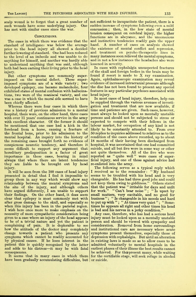 scalp wound is to forget that a great number of such wounds have some underlying injury. One has met with similar cases since the war. Conclusions. The cases in which there was evidence that the standard of inteUigence was below the average prior to the head injury all showed a decided further lowering of standard. One had been reduced to the level of an imbecile and was unable to do anything for himself, and another was hardly able to understand anything that was said, although both had been earning their living prior to the head injury. But other symptoms are commonly super- imposed on the mental defect. These super- imposed symptoms are of a wide variety ; two developed epilepsy, one became melanchoUc, four exhibited states of mental confusion with hallucina- tions, two were of the maniacal variety, and one was a case in which the moral side seemed to have been chiefly affected. Whereas there were four cases in which there was a history of previous admission to a mental hospital, there were, on the other hand, three cases with over 11 years' continuous service in the army with excellent character. Of the former it should be mentioned that one case had a kick in the forehead from a horse, causing a fracture of the frontal bone, prior to his admission to the mental hospital. An inquiry into the history of the remaining cases brought forth no evidence of conspicuous neurotic tendency, and therefore it seems difficult to support any argument that hereditary predisposition is a factor of great importance in these cases, bearing in mind always that where there are latent tendencies they are liable to be brought out by head injury. It will be seen from the 100 cases of head injury presented in detail that I find it impossible to group them in any way which would show any relationship between the mental symptoms and the site of the injury, and although others have argued differently, I am unable to support their findings. On the other hand, it does seem clear that epilepsy is most commonly met with after gross damage to the skull, and especially so when this injury has been in the parietal region. I wish here once more to make emphasis on the necessity of more sympathetic consideration being given to a case where an injury of the head appears to be of a trivial nature and yet the patient is complaining of pain. It is deplorable to see how the attitude of the doctor may completely change towards a patient who presents any symptoms which cannot be readily accounted for by physical causes. If he loses interest in the patient this is quickly recognised by the latter and adds to his distress—it may be with fatal consequences. It seems that in many cases in which there have been gradually accumulating difficulties, but not sufficient to incapacitate the patient, there is a sudden increase of symptoms following even a mild concussion; then, in the low state of mental tension consequent on cerebral injury, the higher functions are in abeyance, and the unconscious and instinctive tendencies readily gain the upper hand. A number of cases on analysis showed the existence of mental conflict and repression, and treatment on psycho-therapeutic lines in many instances soon relieved the mental sjniiptoms, and in not a few instances the headaches also were lessened in severity. In cases with cephalalgia unsuspected fractures of the skuU and foreign bodies in the brain may be found if resort is made to X ray examination. Again, ophthalmoscopic examination may reveal evidence of increased intracranial pressure although the disc has not been found to present any special features in any partictdar psychoses associated with head injury. In most cases of head injury, therefore, help can be suppUed through the various avenues of investi- gation and treatment that are now available, if time and patience are given. Such cases, however, must always be looked upon as mentally unstable persons and should not be subjected to stress or expected to compete with their fellows in the labour market, for occupation of any kind is not likely to be constantly attended to. From over 50 replies to inquiries addressed to relatives as to the condition of the cases above recorded, up to about 18 months of their having been discharged from hospital, it was ascertained that one had committed suicide, and all but five were in some way or other not quite themselves. All of the five who were reported as  quite well  were cases of super- ficial injury, and one of these against advice had re-enJisted into the army. The following serves as a typical reply which I received as to the remainder :  My husband seems to be troubled with his head and is very changeable. He has had three good jobs and could not keep them owing to giddiness. Others stated that the patient was  irritable for days and unfit for work,  Can't bear noise  ; Is upset by small matters, very excitable, and no good for business  ; la changeable in his moods and hard to put up with  ;  At times very quiet  ;  Some- times he appears all right and other times his head is bad and his nerves in a jerky condition. Any case, therefore, who has had a serious head injury must be looked upon as a mentally imstable person and should be viewed with sympathy and consideration. Removal from home surroundings and institutional care are necessary where acute symptoms present themselves, especially those of depression with cephalalgia. But until an alteration in existing laws is made so as to allow cases to be admitted voluntarily to mental hospitals in the earUest phases of their illness the best results cannot be achieved. For th^present many, while waiting for the certifiable stage, wiU seek refuge in alcohol or suicide.
