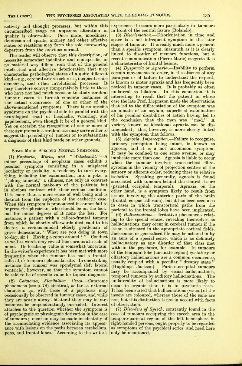 activity and thought processes, but within this circumscribed range no apparent alteration in quahty is observable. Once more, moodiness, depression of spirits, anxiety and other affective states or reactions may form the sole noteworthy departure from the previous normal. The reader will observe that this description, of necessity somewhat indefinite and non-specific, in no material way differs from that of the general intellectual and affective deterioration that may characterise pathological states of a quite different kind—e.g., cerebral arterio-sclerosis, incipient senile dementia, and other involutional processes. It may therefore convey comparatively httle to those who have not had much occasion to study cerebral tumour cases to furnish concrete instances of the actual occurrence of one or other of the above-mentioned symptoms. There is no specific syndrome on the psychical side to parallel with the neurological triad of headache, vomiting, and papilloedema, even though it be of a general kind. Yet on occasion the recognition of one or more of these symptoms in a cerebral case may serve either to suggest the possibility of tumour or to substantiate a diagnosis of that kind made on other grounds. Some More SPEcmc Mental Symptoms. (1) Euphoria, Moria, and  Witzelsucht.—A minor percentage of neoplasm cases exhibit a peculiar symptom consisting in a misplaced jocularity or joviality, a tendency to turn every- thing, including the examination, into a joke, a  joking ailment, a silliness, not only in contrast with the normal make-up of the patients, but in obvious contrast with their serious condition. It is more than a mere sense of well-being and is distinct from the euphoria of the cachectic case. When this symptom is pronounced it cannot fail to impress the physician, who should be on the look- out for minor degrees of it none the less. For instance, a patient with a calloso-frontal tumour from which he shortly afterwards died, said to his doctor, a serious-minded elderly gentleman of grave demeanour,  What are you doing in town to-day, sir ? Having a romp around ?  Conduct as well as words may reveal this curious attitude of mind. Its locaUsing value is somewhat uncertain. In the writer's experience it has been met with more frequently when the tumour has had a frontal, callosal, or temporo-sphenoidal site. In one striking instance the tumour was ependymal (left lateral ventricle), however, so that the symptom cannot be said to be of specific value for topical diagnosis. (2) Catatonia, Flexibilitas Cerea.—Catatonic phenomena (see p. 78) identical, as far as external characters go, with those of a psychosis may occasionally be observed in tumour cases, and while they are nearly always bilateral they may in rare instances be preponderatingly one-sided. Interest attaches to the question whether the symptom is of psychogenic or physiogenic derivation in the case of tumours ; mention may be made incidentally of the accumulating evidence associating its appear- ance with lesions on the paths between cerebellum, pons, and frontal lobes. According to the writer's experience it occurs more particularly in tumours in front of the central fissure (Rolando). (3) Disorientation.—Disorientation in time and space is a not infrequent sjrtnptom in the later stages of tumour. It is reaUy much more a general than a specific sjonptom, inasmuch as it is clearly Unked to disorder of memory functions, but a recent communication (Pierre Marie) suggests it is a characteristic of frontal lesions. (4) Dyspraxia or Apraxia.—InabiKty to perform certain movements to order, in the absence of any paralysis or of failure to understand the request, is known as motor apraxia and has frequently been noticed in tumour cases. It is probably as often unilateral as bilateral. In this connexion it is interesting to recall that the patient in whose case the late Prof. Liepmann made the observations that led to the differentiation of the symptom was an inmate of an asylum, superficial examination of his peculiar disabilities of action having led to the conclusion that the man was  mad. A variety known as ideational apraxia can be dis- tinguished ; this, however, is more closely linked with the symptom that follows. (5) Agnosia, Imperception.—Failure to recognise, primary perception being intact, is known as agnosia, and it is a not vmcommon symptom. It may be confined to one sense avenue, or may impHcate more than one. Agnosia is liable to occur when the tumour involves transcortical fibre- systems in the vicinity of projection centres of the sensory or afferent order, reducing these to relative isolation. Speaking generally, agnosia is found associated with tumours behind the central fissure (parietal, occipital, temporal). Apraxia, on the other hand, is a symptom likely to result from lesions involving the anterior parts of the brain (frontal, corpus callosum), but it has been seen also in cases in which transcortical paths from the parietal to the frontal lobes have been implicated. (6) Hallucinations.—Irritative phenomena relat- ing to the special senses, reveaUng themselves as hallucinations, may occur in cerebral tumour if the lesion is situated in the appropriate cortical fields. Jacksonian or generalised fits may be ushered in by an aura of a special sense, which is as definitely hallucinatory as any disorder of that class met with in the psychoses, for example. In tumours of the temporal lobe (uncinate region) gustatory or olfactory hallucinations are a common occurrence, usually coupled with a peculiar  dreamy state  (Hughhngs Jackson). Parieto-occipital tumours may be accompanied by visual hallucinations, temporal tumours by auditory hallucinations. The unilateraUty of hallucinations is more likely to occur in organic than it is in psychotic cases. It has been stated that hallucinations (visual) of the insane are coloured, whereas those of the sane are not, but this distinction is not in accord with facts of observation. (7) Disorders of Speech, constantly foimd in the case of tumours occupying the speech area in the temporo'parietal region of the left hemisphere in right-handed persons, ought properly to be regarded as symptoms of the psychical series, and need here only be mentioned.