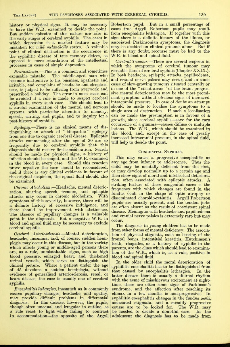 history or physical signs. It may be necessary to have the W.R. examined to decide the point. But sudden episodes of this nature are rare in the early stages of cerebral syphilis. The cases in which depression is a marked feature may be mistaken for mild melancholic states. A valuable point of clinical distinction is the occurrence in the syphiUtic disease of true memory defect, as opposed to mere retardation of the intellectual processes in cases of simple depression. Neurasthenia.—This is a common and sometimes excusable mistake. The middle-aged man who becomes inattentive to his business, apathetic and irritable, and complains of headache and sleepless- ness, is judged to be suffering from overwork and prescribed a holiday. The error in most cases can be avoided if a rule is made to suspect cerebral syphilis in every such case. This should lead to a careful examination of the mental and nervous systems, with particular attention to memory, speech, writing, and pupils, and to inquiry for a past history of syphiUs. Epilepsy.—There is no clinical means of dis- tinguishing an attack of  idiopathic  epilepsy from one due to organic cerebral disease. Epileptic attacks commencing after the age of 30 are so frequently due to cerebral syphilis that this diagnosis should receive first consideration. Search should be made for physical signs, a history of infection should be sought, and the W.R. examined in the blood in every case. Should this reaction prove negative the case should be reconsidered, and if there is any clinical evidence in favour of the original suspicion, the spinal fluid should also be examined. Chronic Alcoholism.—Headache, mental deterio- ration, slurring speech, tremors, and epileptic attacks may occur in chronic alcoholism. With symptoms of this severity, however, there wiU be a definite history of excessive indulgence, and there should be improvement with abstinence. The absence of pupillary changes is a valuable point in the diagnosis. But a negative W.R. in blood and spinal fluid may be necessary to exclude cerebral syphiUs. Cerebral Arteriosclerosis.—Mental deterioration, headache, insomnia, and, of course, sudden hemi- plegia may occTir in this disease, but in the variety which affects young or middle-aged persons there rule, unmistakable signs, such as high blood pressure, enlarged heart, and thickened retinal vessels, which serve to distinguish the cHnical picture. Where a patient imder the age of 45 develops a sudden hemiplegia, without evidence of generalised arteriosclerosis, renal, or heart disease, the case is usually one of cerebral sjrphiUs. Encephalitis lethargica, inasmuch as it commonly causes pupillary changes, headache, and apathy, may provide difficult problems in differential diagnosis. In this disease, however, the pupils, though often unequal and irregular in outline, as a rule react to light while faihng to contract in, accommodation—the opposite of the Argyll Robertson pupil. But in a small percentage of cases true Argyll Robertson pupils may result from encephalitis lethargica. If together with this sign there is a definite history of the illness, or associated Parkinsonian sjrtnptoms, the diagnosis may be decided on clinical grounds alone. But if there is any doubt, recourse must be had to the W.R. in blood and spinal fluid. Cerebral Tumour.—There are several respects in which the symptoms of cerebral tumour may resemble those of cerebral syphilis (Chapter XXIX.), In both headache, epileptic attacks, papiUoedema, and cranial nerve palsies may occur, and in some cases of slow-growing tumours situated centrally or in one of the  silent areas  of the brain, progres- sive mental deterioration may be the most promi- nent symptom without obvious signs of increased intracranial pressure. In case of doubt an attempt should be made to localise the symptoms to a single area of destruction. If such a locahsation can be made the presumption is in favour of a growth, since cerebral syphiUs—save for the rare occurrence of a gumma—causes diffuse or mxiltiple lesions. The W.R., which should be examined ia the blood, and, except in the case of greatly increased intracranial pressure, in the spinal fluid, wiU help to decide the point. Congenital Syphilis. This may cause a progressive encephalitis at any age from infancy to adolescence. Thus the child may be mentally deficient from the first, or may develop normally up to a certain age and then show signs of moral and intellectual deteriora- tion, often associated with epileptic attacks. A striking feature of these congenital cases is the frequency with which changes are found in the fundus oculi in the shape of optic atrophy or disseminated choroido-retinitis. Argyll Robertson pupils are usually present, and the tendon jerks are often absent as the result of coexistent spinal disease. Meningitis with headache and papiUoedema and cranial nerve palsies is extremely rare but may occur. The diagnosis in young children has to be made from other forms of mental deficiency. The associa- tion of physical stigmata, such as bossing of the frontal bones, interstitial keratitis, Hutchinson's teeth, rhagades, or a history of syphiUs in the parents, are the clues which should lead to examina- tion of the W.R., which is, as a rule, positive in blood and spinal fluid. In the older chUd the moral deterioration of syphiUtic encephaUtis has to be distinguished from that caused by encephaUtis lethargica. In the latter disease there is usually a diurnal rhythm with the acme of mischievous excitement at night- time, there are often some signs of Parkinson's syndrome, and the affection after reaching its climax in a few months is non-progressive. In syphilitic encephaUtis changes in the fundus oculi, associated stigmata, and a steadily progressive course are to be looked for. The W.R. may be needed to decide a doubtful case. In the I adolescent the diagnosis has to be made from