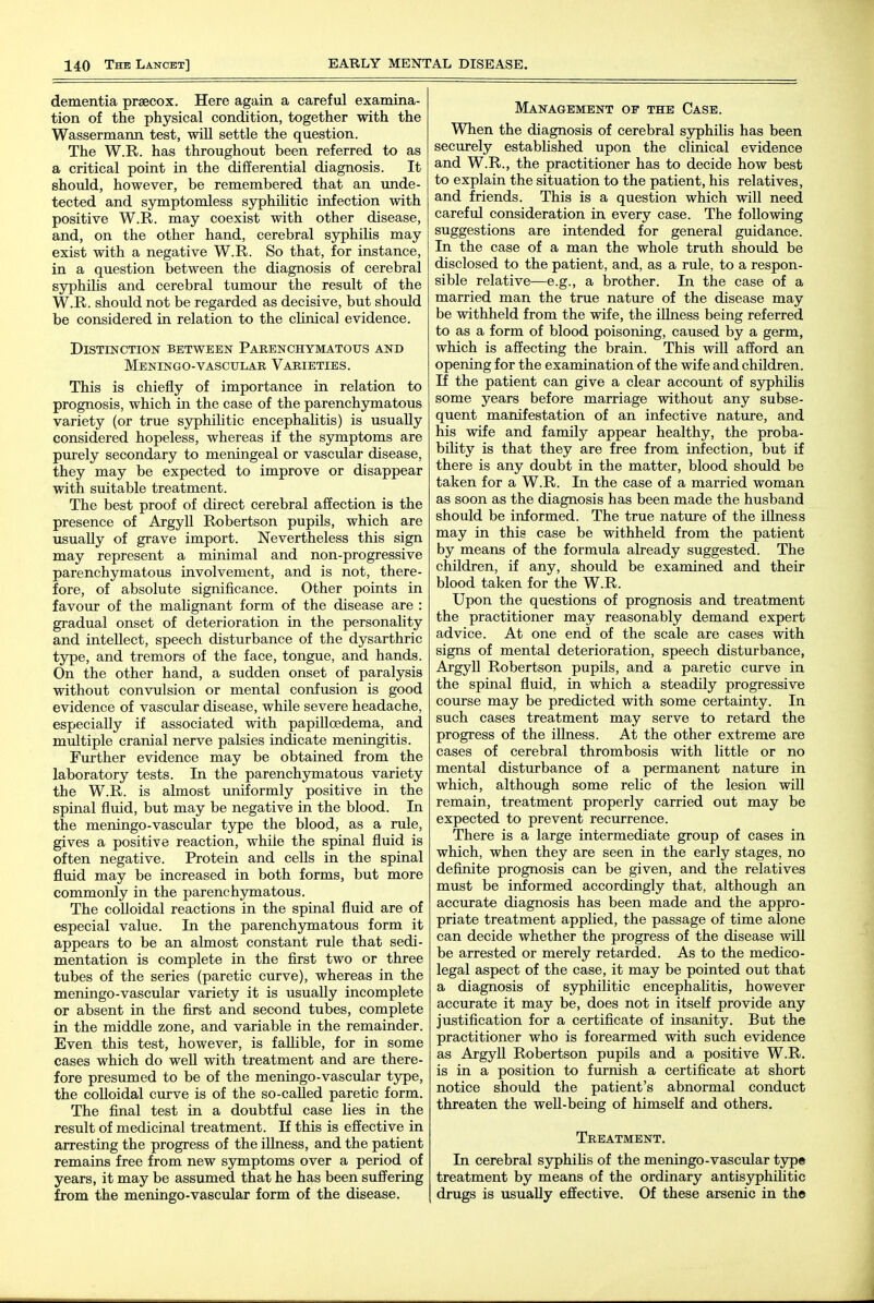 dementia prsecox. Here again a careful examina- tion of the physical condition, together with the Wassermann test, wiU settle the question. The W.R. has throughout been referred to as a critical point in the differential diagnosis. It should, however, be remembered that an unde- tected and symptomless syphilitic infection with positive W.R. may coexist with other disease, and, on the other hand, cerebral syphilis may exist with a negative W.R. So that, for instance, in a question between the diagnosis of cerebral syphiUs and cerebral tumour the result of the W.R. should not be regarded as decisive, but should be considered in relation to the clinical evidence. Distinction between Parenchymatous and MeNINGO-VASCULAR VARIETIES. This is chiefly of importance in relation to prognosis, which in the case of the parenchymatous variety (or true sjrphilitic encephalitis) is usually considered hopeless, whereas if the symptoms are purely secondary to meningeal or vascular disease, they may be expected to improve or disappear with suitable treatment. The best proof of direct cerebral affection is the presence of Argyll Robertson pupils, which are usually of grave import. Nevertheless this sign may represent a minimal and non-progressive parenchymatous involvement, and is not, there- fore, of absolute significance. Other points in favour of the malignant form of the disease are : gradual onset of deterioration in the personaUty and intellect, speech disturbance of the dysarthric type, and tremors of the face, tongue, and hands. On the other hand, a sudden onset of paralysis without convulsion or mental confusion is good evidence of vascular disease, while severe headache, especially if associated with papilloedema, and multiple cranial nerve palsies indicate meningitis. Further evidence may be obtained from the laboratory tests. In the parenchjrmatous variety the W.R. is almost vmiformly positive in the spinal fluid, but may be negative in the blood. In the meningo-vascular type the blood, as a rule, gives a positive reaction, while the spinal fluid is often negative. Protein and cells in the spinal fluid may be increased in both forms, but more commonly in the parenchymatous. The colloidal reactions in the spinal fluid are of especial value. In the parenchymatous form it appears to be an almost constant rule that sedi- mentation is complete in the first two or three tubes of the series (paretic curve), whereas in the meningo-vascular variety it is usually incomplete or absent in the first and second tubes, complete in the middle zone, and variable in the remainder. Even this test, however, is fallible, for in some cases which do well with treatment and are there- fore presumed to be of the meningo-vascular type, the colloidal curve is of the so-called paretic form. The final test in a doubtful case lies in the result of medicinal treatment. If this is effective in arresting the progress of the iUness, and the patient remains free from new symptoms over a period of years, it may be assumed that he has been suffering from the meningo-vascular form of the disease. Management of the Case. When the diagnosis of cerebral syphilis has been securely established upon the clinical evidence and W.R., the practitioner has to decide how best to explain the situation to the patient, his relatives, and friends. This is a question which will need careful consideration in every case. The following suggestions are intended for general guidance. In the case of a man the whole truth should be disclosed to the patient, and, as a rule, to a respon- sible relative—e.g., a brother. In the case of a married man the true nature of the disease may be withheld from the wife, the iUness being referred to as a form of blood poisoning, caused by a germ, which is affecting the brain. This will afford an opening for the examination of the wife and children. If the patient can give a clear account of syphilis some years before marriage without any subse- quent manifestation of an infective nature, and his wife and family appear healthy, the proba- biHty is that they are free from infection, but if there is any doubt in the matter, blood should be taken for a W.R. In the case of a married woman as soon as the diagnosis has been made the husband should be informed. The true nature of the illness may in this case be withheld from the patient by means of the formula already suggested. The children, if any, should be examined and their blood taken for the W.R. Upon the questions of prognosis and treatment the practitioner may reasonably demand expert advice. At one end of the scale are cases with signs of mental deterioration, speech disturbance, Argyll Robertson pupils, and a paretic curve in the spinal fluid, in which a steadily progressive course may be predicted with some certainty. In such cases treatment may serve to retard the progress of the illness. At the other extreme are cases of cerebral thrombosis with little or no mental disturbance of a permanent nature in which, although some relic of the lesion will remain, treatment properly carried out may be expected to prevent recurrence. There is a large intermediate group of cases in which, when they are seen in the early stages, no definite prognosis can be given, and the relatives must be informed accordingly that, although an accurate diagnosis has been made and the appro- priate treatment applied, the passage of time alone can decide whether the progress of the disease will be arrested or merely retarded. As to the medico- legal aspect of the case, it may be pointed out that a diagnosis of syphilitic encephahtis, however accurate it may be, does not in itseU provide any justification for a certificate of insanity. But the practitioner who is forearmed with such evidence as Argyll Robertson pupils and a positive W.R. is in a position to furnish a certificate at short notice should the patient's abnormal conduct threaten the well-being of himself and others. Treatment, In cerebral syphiHs of the meningo-vascular tjrpe treatment by means of the ordinary antisjrphilitic drugs is usually effective. Of these arsenic in the