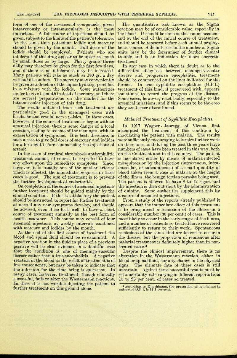 form of one of the novarsenol compounds, given intravenously or intramuscularly, is the most important. A full course of injections should be given, subject to the limits of the patient's tolerance. At the same time potassium iodide and mercury should be given by the mouth. FuU doses of the iodide should be employed. Patients who are intolerant of this drug appear to be upset as much by small doses as by large. Thirty grains thrice daily may therefore be given for the first few days, and if there is no intolerance may be increased. Many patients will take as much as 180 gr. a day without discomfort. The mercury may conveniently be given as a drachm of the liquor hyci-arg. perchlor. in a mixture with the iodide. Some authorities prefer to give bismuth instead of mercury, and there are several preparations on the market for the intramuscular injection of this drug. The results obtained from such treatment are particularly good in the meningeal cases with headache and cranial nerve palsies. In these cases, however, if the course of treatment is begun with an arsenical injection, there is some danger of a focal reaction, leading to oedema of the meninges, with an exacerbation of symptoms. It is best, therefore, in such a case to give full doses of mercury and iodides for a fortnight before commencing the injections of arsenic. In the cases of cerebral thrombosis antisyphilitic treatment cannot, of course, be expected to have any effect upon the immediate symptoms. Since, however, it is usually one of the smaller arteries which is affected, the immediate prognosis in these cases is good. The aim of treatment is to prevent the further development of endarteritis. On completion of the course of arsenical injections further treatment should be guided mainly by the cUnical condition. If this is satisfactory the patient should be instructed to report for further treatment at once if any new symptoms develop, and should be advised, even if he feels well, to have a short course of treatment annually as the best form of health insurance. This course may consist of four arsenical injections at weekly intervals combined with mercury and iodides by the mouth. At the end of the first course of treatment the blood and spinal fluid should be re-examined. A negative reaction in the fluid in place of a previous positive will be clear evidence in a doubtful case that the condition is one of meningo-vascular disease rather than a true encephaUtis. A negative reaction in the blood as the result of treatment is of less consequence, but may be taken to indicate that the infection for the time being is quiescent. In many cases, however, treatment, though cUnically successful, fails to alter the Wassermann reactions. In these it is not worth subjecting the patient to further treatment on this ground alone. The quantitative test known as the Sigma reaction may be of considerable value, especially in the blood. It should be done at the commencement and at the end of the initial course of treatment, and should be repeated before each annual prophy- lactic course. A definite rise in the number of Sigma units may be the forerunner of further clinical trouble and is an indication for more energetic treatment. In any case in which there is doubt as to the differential diagnosis between meningo-vascular disease and progressive encephalitis, treatment should be commenced on the lines indicated for the former. In true syphilitic encephalitis (G.P.I.) treatment of this kind, if persevered with, appears sometimes to retard the progress of the disease. Some cases, however, react badly, especially to the arsenical injections, and if this seems to be the case they are better discontinued. Malarial Treatment of Syphilitic Encephalitis. In 1917 Wagner - Jauregg, of Vienna, first attempted the treatment of this condition by inoculating the patient with malaria. The results were sufficiently encouraging to inspire further work on these lines, and during the past three years large numbers of cases have been treated in this way, both on the Continent and in this country. The patient is inoculated either by means of malaria-infected mosquitoes or by the injection (intravenous, intra- muscular, or subcutaneous) of a small quantity of blood taken from a case of malaria at the height of the iUness, the benign tertian parasite being used. The patient is allowed to have 8 to 12 rigors and the injection is then cut short by the administration of quinine. Some authorities supplement this by a course of arsenical injections. From a study of the reports already published it appears that the immediate effect of this treatment is to bring about a remission of the illness in a considerable number (30 per cent.) of cases. This is most likely to occur in the early stages of the illness, and a number of patients so treated have recovered sufficiently to return to their work. Spontaneous remissions of the same kind are known to occur in the disease, but the proportion of remissions after malarial treatment is definitely higher than in non- treated cases. 3 Despite the clinical improvement, there is no alteration in the Wassermann reaction, either in blood or spinal fluid, nor any change in the physical signs. The ultimate fate of these cases is still uncertain. Against these successful results must be set a mortality-rate varying in different reports from 15 to 28 per cent, of cases so treated. • According to Kirschbamn, the proportion of remissions in Tintreatod G.P.I, is 11'4 percent.