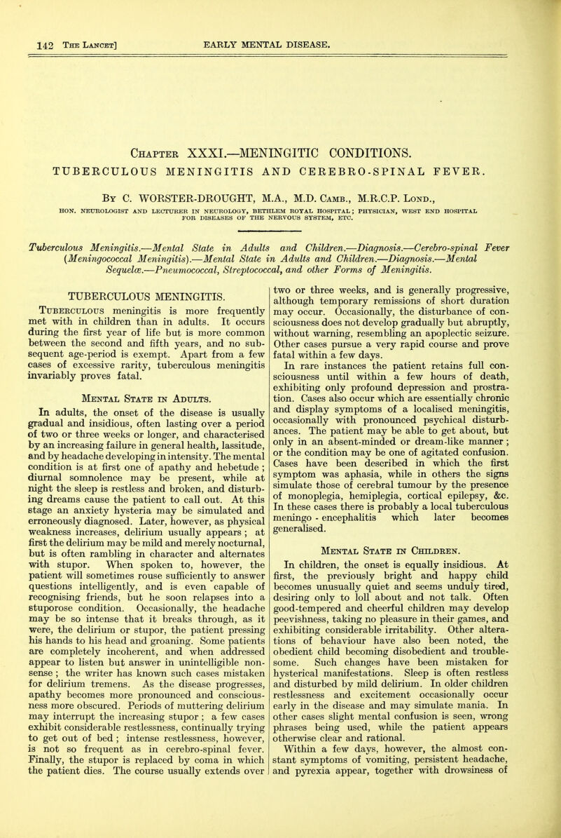 Chapter XXXI.—MENINGITIC CONDITIONS. TUBEECULOUS MENINGITIS AND CEREBRO-SPINAL FEVER. By C. WORSTER-DROUGHT, M.A., M.D. Camb., M.R.C.R Lond., HON. NEUROLOGIST AND LECTURER IN NEUROLOGY, BBTHLBM ROYAL HOSPITAL ; PHYSICIAN, WEST END HOSPITAL FOR DISEASES OF THE NERVOUS SYSTEM, ETC. Tuberculous Meningitis.—Mental State in Adults and Children.—Diagnosis.—Cerebrospinal Fever {Meningococcal Meningitis).—Mental State in Adults and Children.—Diagnosis.—Mental Sequelce.—Pneumococcal, Streptococcal, and other Forms of Meningitis. TUBERCULOUS MENINGITIS. Tuberculous meningitis is more frequently met with in children than in adults. It occurs during the first year of life but is more common between the second and fifth years, and no sub- sequent age-period is exempt. Apart from a few cases of excessive rarity, tuberculous meningitis invariably proves fatal. Mental State in Adults. In adults, the onset of the disease is usually gradual and insidious, often lasting over a period of two or three weeks or longer, and characterised by an increasing failure in general health, lassitude, and by headache developing in intensity. The mental condition is at first one of apathy and hebetude ; diurnal somnolence may be present, while at night the sleep is restless and broken, and disturb- ing dreams cause the patient to call out. At this stage an anxiety hysteria may be simulated and erroneously diagnosed. Later, however, as physical weakness increases, delirium usually appears ; at first the deUrium may be mild and merely nocturnal, but is often rambling in character and alternates with stupor. When spoken to, however, the patient will sometimes rouse sufficiently to answer questions intelligently, and is even capable of recognising friends, but he soon relapses into a stuporose condition. Occasionally, the headache may be so intense that it breaks through, as it were, the delirium or stupor, the patient pressing his hands to his head and groaning. Some patients are completely incoherent, and when addressed appear to listen but answer in unintelligible non- sense ; the writer has known such cases mistaken for delirium tremens. As the disease progresses, apathy becomes more pronounced and conscious- ness more obscured. Periods of muttering delirium may interrupt the increasing stupor ; a few cases exhibit considerable restlessness, continually trying to get out of bed ; intense restlessness, however, is not so frequent as in cerebro-spinal fever. EinaUy, the stupor is replaced by coma in which the patient dies. The course usually extends over two or three weeks, and is generally progressive, although temporary remissions of short duration may occur. Occasionally, the disturbance of con- sciousness does not develop gradually but abruptly, without warning, resembhng an apoplectic seizure. Other cases pursue a very rapid course and prove fatal within a few days. In rare instances the patient retains full con- sciousness until within a few hours of death, exhibiting only profound depression and prostra- tion. Cases also occur which are essentially chronic and display symptoms of a localised meningitis, occasionally with pronounced psychical disturb- ances. The patient may be able to get about, but only in an absent-minded or dream-like manner ; or the condition may be one of agitated confusion. Cases have been described in which the first symptom was aphasia, while in others the signs simulate those of cerebral tmnour by the presence of monoplegia, hemiplegia, cortical epilepsy, &c. In these cases there is probably a local tuberculous meningo - encephaUtis which later becomes generalised. Mental State in Children. In children, the onset is equally insidious. At first, the previously bright and happy child becomes imusually quiet and seems unduly tired, desiring only to loll about and not talk. Often good-tempered and cheerful children may develop peevishness, taking no pleasure in their games, and exhibiting considerable irritability. Other altera- tions of behaviour have also been noted, the obedient child becoming disobedient and trouble- some. Such changes have been mistaken for hysterical manifestations. Sleep is often restless and disturbed by mild delirium. In older children restlessness and excitement occasionally occur early in the disease and may simulate mania. In other cases shght mental confusion is seen, wrong phrases being used, while the patient appears otherwise clear and rational. Within a few days, however, the almost con- stant symptoms of vomiting, persistent headache, and pyrexia appear, together with drowsiness of