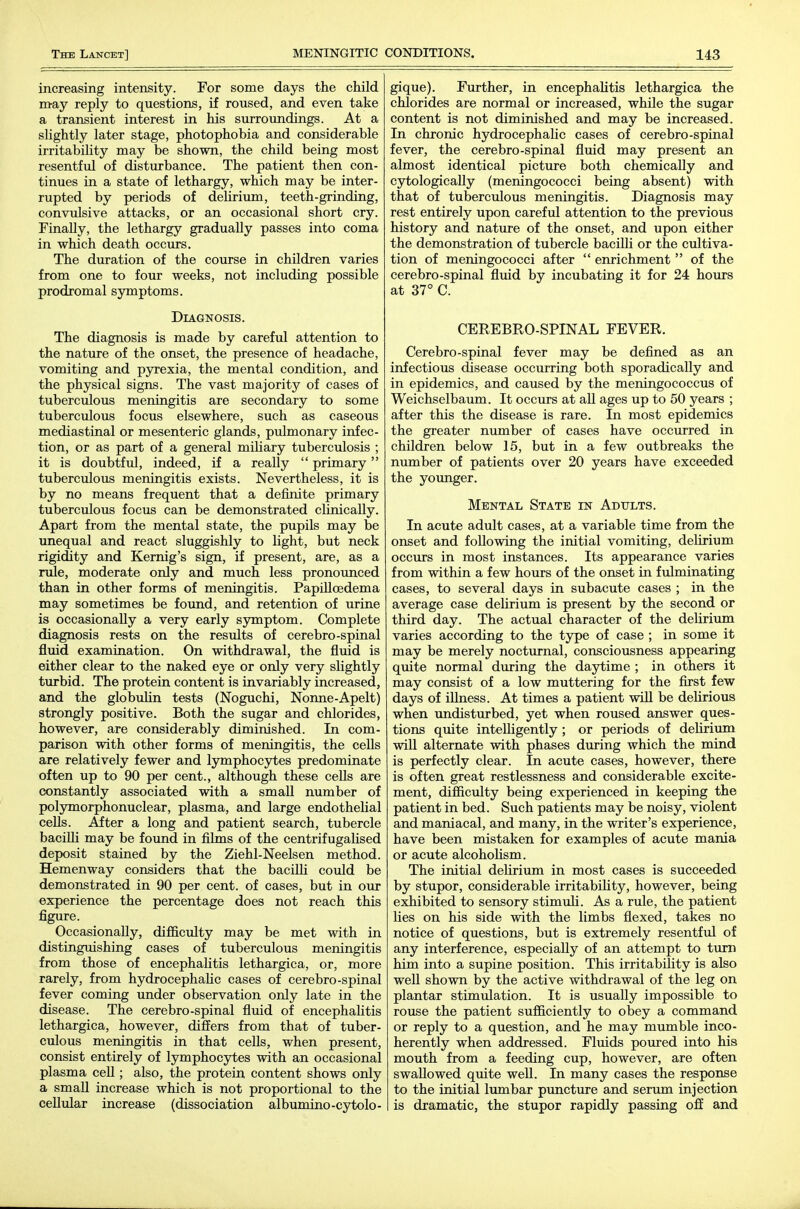 increasing intensity. For some days the child m-ay reply to questions, if roused, and even take a transient interest in his surroundings. At a slightly later stage, photophobia and considerable irritabihty may be shown, the child being most resentful of disturbance. The patient then con- tinues in a state of lethargy, which may be inter- rupted by periods of delirium, teeth-grinding, convulsive attacks, or an occasional short cry. Finally, the lethargy gradually passes into coma in which death occurs. The duration of the course in children varies from one to four weeks, not including possible prodromal symptoms. Diagnosis. The diagnosis is made by careful attention to the nature of the onset, the presence of headache, vomiting and pyrexia, the mental condition, and the physical signs. The vast majority of cases of tuberculous meningitis are secondary to some tuberculous focus elsewhere, such as caseous mediastinal or mesenteric glands, pulmonary infec- tion, or as part of a general miliary tuberculosis ; it is doubtful, indeed, if a reaUy  primary tuberculous meningitis exists. Nevertheless, it is by no means frequent that a definite primary tuberculous focus can be demonstrated clinically. Apart from the mental state, the pupils may be unequal and react sluggishly to light, but neck rigidity and Kernig's sign, if present, are, as a rule, moderate only and much less pronoimced than in other forms of meningitis. Papilloedema may sometimes be found, and retention of urine is occasionally a very early symptom. Complete diagnosis rests on the results of cerebro-spinal fluid examination. On withdrawal, the fluid is either clear to the naked eye or only very slightly turbid. The protein content is invariably increased, and the globulin tests (Noguchi, Nonne-Apelt) strongly positive. Both the sugar and chlorides, however, are considerably diminished. In com- parison with other forms of meningitis, the cells are relatively fewer and lymphocytes predominate often up to 90 per cent., although these cells are constantly associated with a small number of polymorphonuclear, plasma, and large endothelial cells. After a long and patient search, tubercle baciUi may be found in films of the centrifugahsed deposit stained by the Ziehl-Neelsen method. Hemenway considers that the bacilli could be demonstrated in 90 per cent, of cases, but in our experience the percentage does not reach this figure. Occasionally, difficulty may be met with in distinguishing cases of tuberculous meningitis from those of encephaUtis lethargica, or, more rarely, from hydrocephahc cases of cerebro-spinal fever coming under observation only late in the disease. The cerebro-spinal fluid of encephalitis lethargica, however, differs from that of tuber- culous meningitis in that cells, when present, consist entirely of lymphocytes with an occasional plasma cell; also, the protein content shows only a small increase which is not proportional to the cellular increase (dissociation albumino-cytolo- gique). Further, in encephalitis lethargica the chlorides are normal or increased, while the sugar content is not diminished and may be increased. In chronic hydrocephalic cases of cerebro-spinal fever, the cerebro-spinal fluid may present an almost identical picture both chemically and cytologically (meningococci being absent) with that of tuberculous meningitis. Diagnosis may rest entirely upon careful attention to the previous history and nature of the onset, and upon either the demonstration of tubercle baciUi or the cultiva- tion of meningococci after  enrichment  of the cerebro-spinal fluid by incubating it for 24 hours at 37° C. CEREBRO-SPINAL FEVER. Cerebro-spinal fever may be defined as an infectious disease occurring both sporadically and in epidemics, and caused by the meningococcus of Weichselbaum. It occurs at all ages up to 50 years ; after this the disease is rare. In most epidemics the greater number of cases have occurred in children below 15, but in a few outbreaks the number of patients over 20 years have exceeded the younger. Mental State in Adults. In acute adult cases, at a variable time from the onset and following the initial vomiting, delirium occurs in most instances. Its appearance varies from within a few hours of the onset in fulminating cases, to several days in subacute cases ; in the average case delirium is present by the second or third day. The actual character of the delirium varies according to the type of case ; in some it may be merely nocturnal, consciousness appearing qmte normal during the daytime ; in others it may consist of a low muttering for the first few days of illness. At times a patient wiU be delirious when undisturbed, yet when roused answer ques- tions quite intelligently ; or periods of dehrivim will alternate with phases during which the mind is perfectly clear. In acute cases, however, there is often great restlessness and considerable excite- ment, difficulty being experienced in keeping the patient in bed. Such patients may be noisy, violent and maniacal, and many, in the writer's experience, have been mistaken for examples of acute mania or acute alcohoHsm. The initial delirium in most cases is succeeded by stupor, considerable irritabihty, however, being exhibited to sensory stimuh. As a rule, the patient lies on his side with the limbs flexed, takes no notice of questions, but is extremely resentful of any interference, especially of an attempt to turn him into a supine position. This irritability is also well shown by the active withdrawal of the leg on plantar stimulation. It is usually impossible to rouse the patient sufficiently to obey a command or reply to a question, and he may mumble inco- herently when addressed. Fluids poxired into his mouth from a feeding cup, however, are often swallowed quite well. In many cases the response to the initial lumbar puncture and serum injection is dramatic, the stupor rapidly passing off and