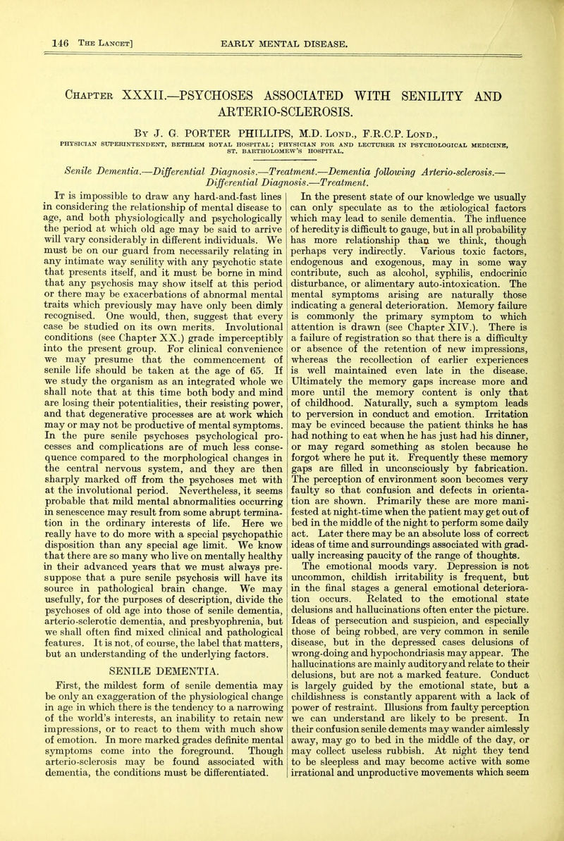 Chapter XXXIL—PSYCHOSES ASSOCIATED WITH SENILITY AND ARTERIO-SCLEROSIS. By J. G. PORTER PHILLIPS, M.D. Lond., F.R.C.P. Lond., PHYSICIAN SUPERINTENDENT, BETHLEM ROYAL HOSPITAL; PHYSICIAN FOR AND LECTURER IN PSYCHOLOGICAL MEDICINE, ST. BARTHOLOMEW'S HOSPITAL. Senile Dementia.—Differential Diagnosis.—Treatment.—Dementia following Arteriosclerosis.- Differential Diagnosis.—Treatment. It is impossible to draw any hard-and-fast lines in considering the relationship of mental disease to age, and both physiologically and psychologically the period at which old age may be said to arrive wiU vary considerably in different individuals. We must be on our guard from necessarily relating in any intimate way senility with any psychotic state that presents itself, and it must be borne in mind that any psychosis may show itself at this period or there may be exacerbations of abnormal mental traits which previously may have only been dimly recognised. One would, then, suggest that every case be studied on its own merits. Involutional conditions (see Chapter XX.) grade imperceptibly into the present group. For clinical convenience we may presume that the commencement of senile life should be taken at the age of 65. If we study the organism as an integrated whole we shall note that at this time both body and mind are losing their potentiaUties, their resisting power, and that degenerative processes are at work which may or may not be productive of mental symptoms. In the pure senile psychoses psychological pro- cesses and complications are of much less conse- quence compared to the morphological changes in the central nervous system, and they are then sharply marked off from the psychoses met with at the involutional period. Nevertheless, it seems probable that mild mental abnormalities occurring in senescence may result from some abrupt termina- tion in the ordinary interests of life. Here we really have to do more with a special psychopathic disposition than any special age Umit. We know that there are so many who live on mentally healthy in their advanced years that we must always pre- suppose that a pure senile psychosis wUl have its source in pathological brain change. We may usefully, for the purposes of description, divide the psychoses of old age into those of senile dementia, arterio-sclerotic dementia, and presbyophrenia, but we shall often find mixed clinical and pathological features. It is not, of course, the label that matters, but an understanding of the underlying factors. SENILE DEMENTIA. First, the mildest form of senile dementia may be only an exaggeration of the physiological change in age in which there is the tendency to a narrowing of the world's interests, an inability to retain new impressions, or to react to them with much show of emotion. In more marked grades definite mental symptoms come into the foregroimd. Though arterio-sclerosis may be found associated with dementia, the conditions must be differentiated. In the present state of our knowledge we usually can only speculate as to the setiological factors which may lead to senile dementia. The influence of heredity is difficult to gauge, but in aU probabOity has more relationship than we think, though perhaps very indirectly. Various toxic factors, endogenous and exogenous, may in some way contribute, such as alcohol, syphilis, endocrinic disturbance, or ahmentary auto-intoxication. The mental symptoms arising are naturally those indicating a general deterioration. Memory failure is commonly the primary symptom to which attention is drawn (see Chapter XIV.). There is a failure of registration so that there is a difficulty or absence of the retention of new impressions, whereas the recollection of earlier experiences is well maintained even late in the disease. Ultimately the memory gaps increase more and more until the memory content is only that of childhood. Naturally, such a sjrmptom leads to perversion in conduct and emotion. Irritation may be evinced because the patient thinks he has had nothing to eat when he has just had his dinner, or may regard something as stolen because he forgot where he put it. Frequently these memory gaps are filled in unconsciously by fabrication. The perception of environment soon becomes very faulty so that confusion and defects in orienta- tion are shown. Primarily these are more mani- fested at night-time when the patient may get out of bed in the middle of the night to perform some daUy act. Later there may be an absolute loss of correct ideas of time and surroundings associated with grad- ually increasing paucity of the range of thoughts. The emotional moods vary. Depression is not uncommon, childish irritability is frequent, but in the final stages a general emotional deteriora- tion occurs. Related to the emotional state delusions and hallucinations often enter the picture. Ideas of persecution and suspicion, and especially those of being robbed, are very common in senile disease, but in the depressed cases delusions of wrong-doing and hypochondriasis may appear. The hallucinations are mainly auditory and relate to their delusions, but are not a marked feature. Conduct is largely guided by the emotional state, but a childishness is constantly apparent with a lack of power of restraint. Illusions from faulty perception we can understand are likely to be present. In their confusion senile dements may wander aimlessly away, may go to bed in the middle of the day, or may collect useless rubbish. At night they tend to be sleepless and may become active with some irrational and unproductive movements which seem