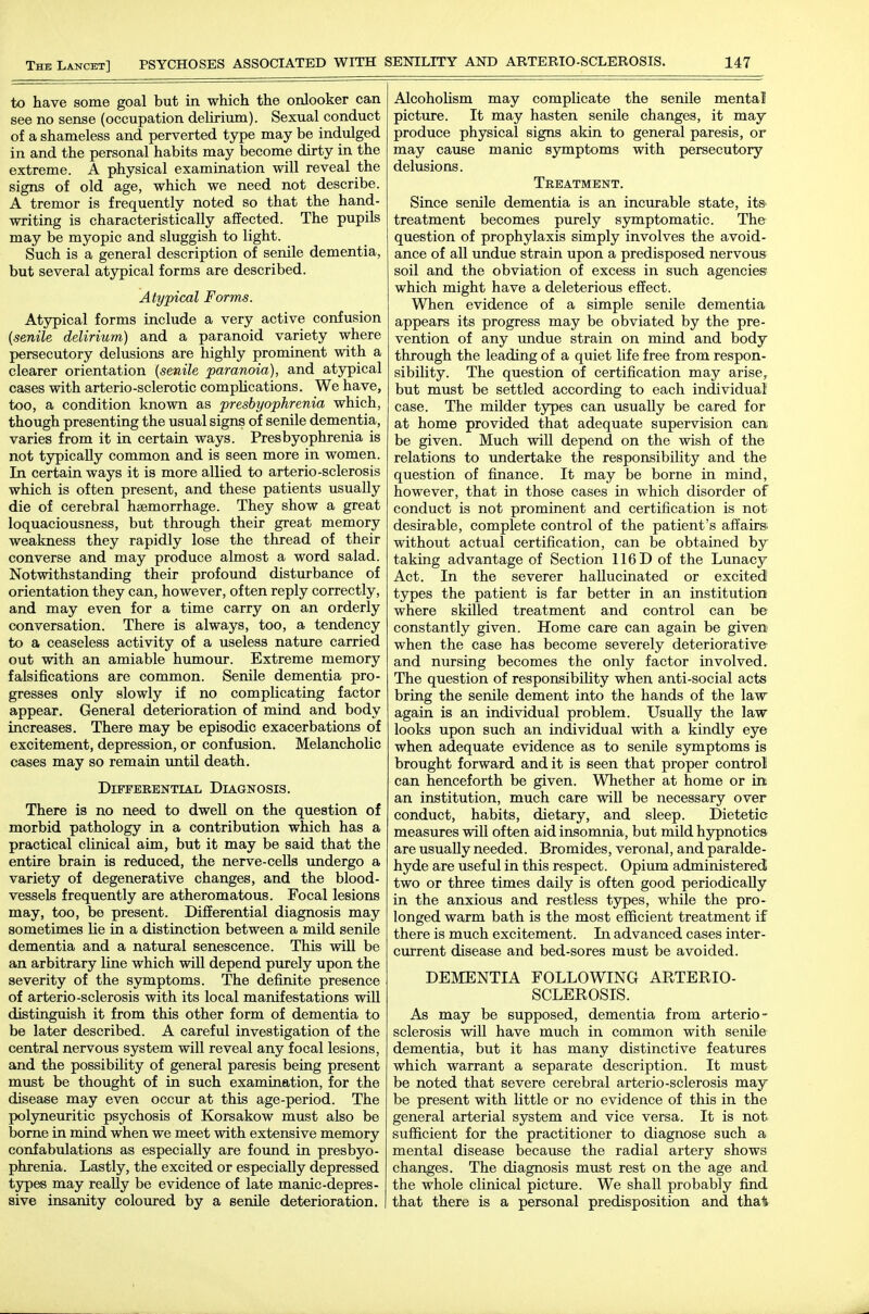 to have some goal but in which the onlooker can see no sense (occupation delirium). Sexual conduct of a shameless and perverted type may be indulged in and the personal habits may become dirty in the extreme. A physical examination will reveal the signs of old age, which we need not describe. A tremor is frequently noted so that the hand- writing is characteristically affected. The pupils may be myopic and sluggish to light. Such is a general description of senile dementia, but several atypical forms are described. Atypical Forms. Atypical forms include a very active confusion {senile delirium) and a paranoid variety where persecutory delusions are highly prominent with a clearer orientation (senile paranoia), and atypical cases with arterio-sclerotic complications. We have, too, a condition known as presbyophrenia which, though presenting the usual signs of senile dementia, varies from it in certain ways. Presbyophrenia is not typically common and is seen more in women. In certain ways it is more allied to arterio-sclerosis which is often present, and these patients usually die of cerebral haemorrhage. They show a great loquaciousness, but through their great memory weakness they rapidly lose the thread of their converse and may produce almost a word salad. Notwithstanding their profound disturbance of orientation they can, however, often reply correctly, and may even for a time carry on an orderly conversation. There is always, too, a tendency to a ceaseless activity of a useless nature carried out with an amiable humour. Extreme memory falsifications are common. Senile dementia pro- gresses only slowly if no complicating factor appear. General deterioration of mind and body increases. There may be episodic exacerbations of excitement, depression, or confusion. Melancholic cases may so remain until death. Differential Diagnosis. There is no need to dwell on the question of morbid pathology in a contribution which has a practical clinical aim, but it may be said that the entire brain is reduced, the nerve-cells undergo a variety of degenerative changes, and the blood- vessels frequently are atheromatous. Focal lesions may, too, be present. Differential diagnosis may sometimes lie in a distinction between a mild senile dementia and a natural senescence. This will be an arbitrary line which will depend purely upon the severity of the symptoms. The definite presence of arterio-sclerosis with its local manifestations will distinguish it from this other form of dementia to be later described. A careful investigation of the central nervous system will reveal any focal lesions, and the possibility of general paresis being present must be thought of in such examination, for the disease may even occur at this age-period. The polyneuritic psychosis of Korsakow must also be borne in mind when we meet with extensive memory confabulations as especially are found in presbyo- phrenia. Lastly, the excited or especially depressed types may reaUy be evidence of late manic-depres- sive insanity coloured by a semle deterioration. Alcoholism may complicate the senile mental picture. It may hasten senile changes, it may produce physical signs akin to general paresis, or may cause manic symptoms with persecutory delusions. Treatment. Since senile dementia is an incurable state, itS' treatment becomes purely symptomatic. The question of prophylaxis simply involves the avoid- ance of all undue strain upon a predisposed nervous soil and the obviation of excess in such agencies which might have a deleterious effect. When evidence of a simple senile dementia appears its progress may be obviated by the pre- vention of any undue strain on mind and body through the leading of a quiet life free from respon- sibility. The question of certification may arise, but must be settled according to each individual case. The milder types can usually be cared for at home provided that adequate supervision can. be given. Much will depend on the wish of the relations to undertake the responsibility and the question of finance. It may be borne in mind, however, that in those cases in which disorder of conduct is not prominent and certification is not desirable, complete control of the patient's affairs, without actual certification, can be obtained by taking advantage of Section 116 D of the Lunacy Act. In the severer hallucinated or excited types the patient is far better in an institution where skilled treatment and control can be constantly given. Home care can again be given- when the case has become severely deteriorative and nursing becomes the only factor involved. The question of responsibiUty when anti-social acts bring the senile dement into the hands of the law again is an individual problem. Usually the law looks upon such an individual with a kindly eye when adequate evidence as to senile symptoms is brought forward audit is seen that proper control can henceforth be given. Whether at home or m an institution, much care will be necessary over conduct, habits, dietary, and sleep. Dietetic measures will often aid insomnia, but mild hypnotics are usually needed. Bromides, veronal, and paralde- hyde are useful in this respect. Opium administered two or three times daily is often good periodically in the anxious and restless types, while the pro- longed warm bath is the most efficient treatment if there is much excitement. In advanced cases inter- current disease and bed-sores must be avoided. DEMENTIA FOLLOWING ARTERIO- SCLEROSIS. As may be supposed, dementia from arterio- sclerosis will have much in common with senile dementia, but it has many distinctive features which warrant a separate description. It must be noted that severe cerebral arterio-sclerosis may be present with little or no evidence of this in the general arterial system and vice versa. It is not sufficient for the practitioner to diagnose such a mental disease because the radial artery shows changes. The diagnosis must rest on the age and the whole clinical picture. We shall probably find that there is a personal predisposition and iha^