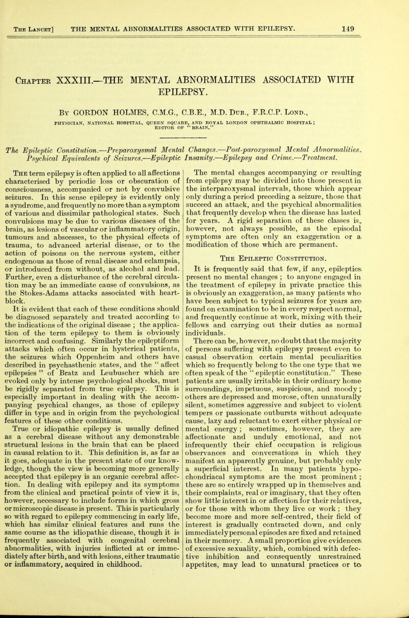 Chapter XXXIII.—THE MENTAL ABNOKMALITIES ASSOCIATED WITH EPILEPSY. By GORDON HOLMES, C.M.G., C.B.E., M.D. Dub., F.R.C.P. Lond., PHYSICIAN, NATIONAL HOSPITAL, QUEEN SQUARE, AND ROYAL LONDON OPHTHALMIC HOSPITAL ; EDITOR OF BRAIN. The Epileptic Constitution.—Preparoxysmal Mental Changes.—Post-paroxysmal Mental Abnormalities. Psychical Equivalents of Seizures.—Epileptic Insanity.—Epilepsy and Crime.—Treatment. The term epilepsy is often applied to all affections characterised by periodic loss or obscuration of consciousness, accompanied or not by convulsive seizures. In this sense epilepsy is evidently only a syndrome, and frequently no more than a symptom of various and dissimilar pathological states. Such convulsions may be due to various diseases of the brain, as lesions of vascular or inflammatory origin, tumours and abscesses, to the physical effects of trauma, to advanced arterial disease, or to the action of poisons on the nervous system, either endogenous as those of renal disease and eclampsia, or introduced from without, as alcohol and lead. Further, even a disturbance of the cerebral circula- tion may be an immediate cause of convulsions, as the Stokes-Adams attacks associated with heart- block. It is evident that each of these conditions should be diagnosed separately and treated according to the indications of the original disease ; the appUca- tion of the term epilepsy to them is obviously incorrect and confusing. Similarly the epileptiform attacks which often occur in hysterical patients, the seizures which Oppenheim and others have described in psychasthenic states, and the  affect epilepsies  of Bratz and Leubuscher which are evoked only by intense psychological shocks, must be rigidly separated from true epilepsy. This is especially important in deaUng with the accom- panying psychical changes, as those of epUepsy differ in type and in origin from the psychological features of these other conditions. True or idiopathic epilepsy is usually defined as a cerebral disease without any demonstrable structural lesions in the brain that can be placed in causal relation to it. This definition is, as far as it goes, adequate in the present state of our know- ledge, though the view is becoming more generally accepted that epilepsy is an organic cerebral affec- tion. In deahng with epilepsy and its symptoms from the clinical and practical points of view it is, however, necessary to include forms in which gross or microscopic disease is present. This is particularly so with regard to epilepsy commencing in early life, which has similar cUnical features and runs the same course as the idiopathic disease, though it is frequently associated with congenital cerebral abnormalities, with injuries inflicted at or imme- diately after birth, and with lesions, either traumatic or inflammatory, acquired in childhood. The mental changes accompanying or resulting from epilepsy may be divided into those present in the interparoxysmal intervals, those which appear only during a period preceding a seizure, those that succeed an attack, and the psychical abnormalities, that frequently develop when the disease has lasted for years. A rigid separation of these classes is,, however, not always possible, as the episodal symptoms are often only an exaggeration or a, modification of those which are permanent. The Epileptic Constitution. It is frequently said that few, if any, epileptics; present no mental changes ; to anyone engaged in the treatment of epilepsy in private practice this, is obviously an exaggeration, as many patients who have been subject to typical seizures for years are found on examination to be in every respect normal,, and frequently continue at work, mixing with their feUows and carrying out their duties as normal individuals. There can be, however, no doubt that the majority of persons suffering with epilepsy present even to casual observation certain mental peculiarities which so frequently belong to the one type that we often speak of the  epileptic constitution. These patients are usually irritable in their ordinary home surroundings, impetuous, suspicious, and moody; others are depressed and morose, often unnaturally silent, sometimes aggressive and subject to violent tempers or passionate outbursts without adequate cause, lazy and reluctant to exert either physical or mental energy; sometimes, however, they are affectionate and unduly emotional, and not infrequently their chief occupation is rehgious; observances and conversations in which they manifest an apparently genuine, but probably only a superficial interest. In many patients hypo- chondriacal symptoms are the most prominent i these are so entirely wrapped up in themselves and their complaints, real or imaginary, that they often show little interest in or affection for their relatives,, or for those with whom they live or work ; they become more and more self-centred, their field of interest is gradually contracted down, and only immediately personal episodes are fixed and retained in their memory. A small proportion give evidences, of excessive sexuality, which, combined with defec- tive inhibition and consequently unrestrained appetites, may lead to unnatural practices or to