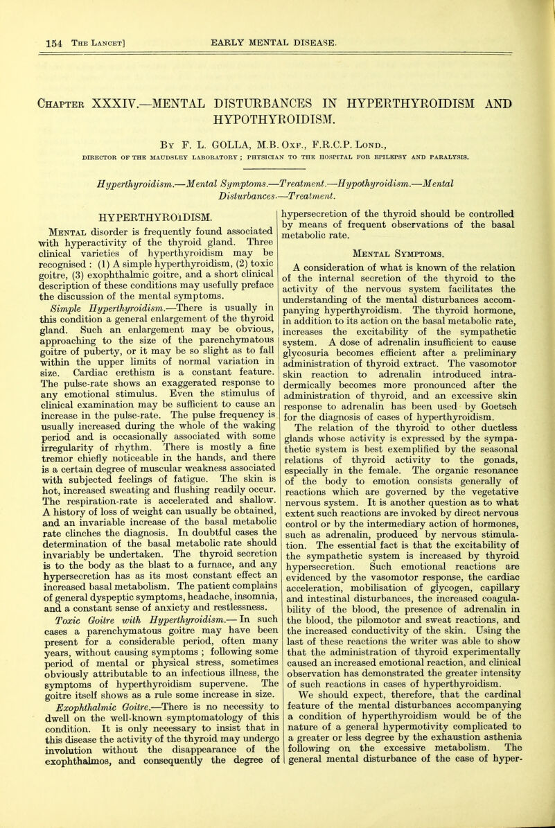 Chapter XXXIV.—MENTAL DTSTUEBANCES IN HYPERTHYROIDISM AND HYPOTHYROIDISM. By F. L. GOLLA, M.B. Oxf., F.R.C.P. Lond., DIRECTOR OF THE MAUDSLEY LABORATORY ; PHYSICIAN TO THE HOSPITAL FOR EPILEPSY AND PARALYSIS. Hyperthyroidism.—Mental Symptoms.—Treatment.—Hypothyroidism.—Mental Disturbances.—Treatment. HYPERTHYROIDISM. Mental disorder is frequently found associated ■with hyperactivity of the thyroid gland. Three clinical varieties of hyperthyroidism may be recognised : (1) A simple hyperthyroidism, (2) toxic goitre, (3) exophthalmic goitre, and a short clinical description of these conditions may usefully preface the discussion of the mental symptoms. Simple Hyperthyroidism.—There is usually in this condition a general enlargement of the thyroid gland. Such an enlargement may be obvious, approaching to the size of the parenchymatous goitre of puberty, or it may be so slight as to faU within the upper limits of normal variation in size. Cardiac erethism is a constant feature. The pulse-rate shows an exaggerated response to any emotional stimulus. Even the stimulus of clinical examination may be sufficient to cause an increase in the pulse-rate. The pulse frequency is usually increased during the whole of the waking period and is occasionally associated with some irregularity of rhythm. There is mostly a fine tremor chiefly noticeable in the hands, and there is a certain, degree of muscular weakness associated with subjected feelings of fatigue. The skin is hot, increased sweating and flushing readily occur. The respiration-rate is accelerated and shallow. A history of loss of weight can usually be obtained, and an invariable increase of the basal metabolic rate clinches the diagnosis. In doubtful cases the determination of the basal metabolic rate should invariably be undertaken. The thyroid secretion is to the body as the blast to a furnace, and any hypersecretion has as its most constant effect an increased basal metabolism. The patient complains of general dyspeptic symptoms, headache, insomnia, and a constant sense of anxiety and restlessness. Toxic Goitre with Hyperthyroidism.— In such cases a parenchymatous goitre may have been present for a considerable period, often many years, without causing symptoms ; foUowing some period of mental or physical stress, sometimes obviously attributable to an infectious illness, the symptoms of hyperthyroidism supervene. The goitre itself shows as a rule some increase in size. Exophthalmic Goitre.—There is no necessity to dwell on the weU-known symptomatology of this condition. It is only necessary to insist that in this disease the activity of the thyroid may imdergo involution without the disappearance of the exophthalmos, and consequently the degree of hypersecretion of the thyroid should be controlled by means of frequent observations of the basal metabolic rate. Mental Symptoms. A consideration of what is known of the relation of the internal secretion of the thyroid to the activity of the nervous system facilitates the understanding of the mental disturbances accom- panying hyperthyroidism. The thyroid hormone, in addition to its action on the basal metabolic rate, increases the excitability of the sympathetic system. A dose of adrenalin insufificient to cause glycosuria becomes efficient after a prehminary administration of thyroid extract. The vasomotor skin reaction to adrenalin introduced intra- dermically becomes more pronounced after the administration of thyroid, and an excessive skin response to adrenalin has been used by Goetsch for the diagnosis of cases of hyperthyroidism. The relation of the thyroid to other ductless glands whose activity is expressed by the sympa- thetic system is best exemplified by the seasonal relations of thyroid activity to the gonads, especially in the female. The organic resonance of the body to emotion consists generally of reactions which are governed by the vegetative nervous system. It is another question as to what extent such reactions are invoked by direct nervous control or by the intermediary action of hormones, such as adrenalin, produced by nervous stimula- tion. The essential fact is that the excitability of the sympathetic system is increased by thyroid hypersecretion. Such emotional reactions are evidenced by the vasomotor response, the cardiac acceleration, mobilisation of glycogen, capillary and intestiaal disturbances, the increased coagula- bility of the blood, the presence of adrenalin in the blood, the pilomotor and sweat reactions, and the increased conductivity of the skin. Using the last of these reactions the writer was able to show that the administration of thyroid experimentally caused an increased emotional reaction, and cUnical observation has demonstrated the greater intensity of such reactions in cases of hyperthyroidism. We should expect, therefore, that the cardinal feature of the mental disturbances accompanying a condition of hyperthyroidism would be of the nature of a general hypermotivity complicated to a greater or less degree by the exhaustion asthenia following on the excessive metabolism. The general mental disturbance of the case of hyper-