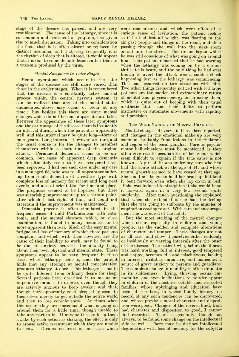 stage of the disease has passed, and are very troublesome. The cause of the lethargy, since it is so common and persistent a symptom, has given rise to much discussion. Taking into consideration the facts that it is often absent or replaced by distinct insomnia, and that very frequently it is the rhythm of sleep that is altered, it would appear that it is due to some definite lesion rather than to a toxaemia produced by the virus. Mental Symptoms in Later Stages. Mental symptoms which occur in the later stages of the disease are still more varied than those in the earlier stages. When it is remembered that the disease is a constantly active morbid process within the central nervous system, it can be realised that any of the mental states enumerated above may occur or recur at any time; but besides this there are some mental changes which do not become apparent until later. Between the appearance of these later symptoms and the early stage of the disease there is frequently an interval during which the patient is apparently well, and this interval may be quite long—three or more years. Long intervals, however, are rare, and the usual course is for the changes to manifest themselves within a short time of the original attack. Permanent dementia seems to be un- common, but cases of apparent deep dementia which ultimately seem to have recovered have been reported. I had one such case under my care in a man aged 65, who was to all appearance suffer- ing from senile dementia of a restless type with complete loss of memory for recent and long past events, and also of orientation for time and place. The prognosis seemed to be hopeless, but there was surprising improvement up to a certain point, after which I lost sight of him, and could not ascertain if the improvement was maintained. Dementia prsecox is often simulated in the frequent cases of mild Parkinsonism with cata- tonia, and the mental slowness which, on close examination, is found in many instances to be more apparent than real. Much of the easy mental fatigue and loss of memory of which these patients complain, and which, with their slowness, are the cause of their inability to work, may be found to be due to anxiety neurosis, the anxiety being about their own physical and mental state. These symptoms appear to be very frequent in those cases where lethargy persists, and the patient finds that any attempt at mental concentration produces lethargy at once. This lethargy seems to be quite different from ordinary desire for sleep. Several patients have described it to me as an imperative impulse to drowse, even though they are actively anxious to keep awake ; and that, though they apparently go to sleep, they seem to themselves merely to get outside the active world and then to lose consciousness. At times when this occurs they are conscious of what is going on around them for a little time, though unable to take any part in it. If anyone tries to keep them awake by such action as shaking, the effect is only to arouse active resentment which they are unable to show. Dreams occurred in one case which were remembered and which were often of a curious sense of levitation, the patient feeling as if he had lost all weight, was floating in the air past people and things in the room, and then passing through the wall into the next room or out into the street. This dream began whilst he was still conscious of what was going on around him. This patient remarked that he had warning when the lethargy was coming on by a curious thrill at his heart, and the only thing he had ever known to avert the attack was a sudden shock happening just as the lethargy was commencing. This had occurred on two occasions with him. Two other things frequently noticed with lethargic patients are the sudden and extraordinary return of mental and physical energy on arousing them, which is quite out of keeping with their usual apathetic state, and their ability to perform instinctive or automatic movements with rapidity and precision. The Wide Variety of Mental Changes. Mental changes of every kind have been reported, and changes in the emotional make-up are very common, probably from lesions in the thalamus and region of the basal gangha. Curious psycho- motor hallucinations must be mentioned as they often give rise to peculiarities of behaviour which seem difficult to explain if the true cause is not known. A girl of 19 was under my care who had had the acute attack at the age of 14, and whose mental growth seemed to have ceased at that age. She could not be got to hold her head up, but kept it bent forward even when she lay down in bed. If she was induced to straighten it she would bend it forward again in a very few seconds quite suddenly. After much questioning she explained that when she extended it she had the feeling that she was going to suffocate by the muscles of respiration ceasing to act. With care and encourage- ment she was cured of the habit. But the most striking of the mental changes which occur, especially in children and young people, are the sudden and complete alterations of character and temper. These changes are not at all rare, and show themselves either suddenly or insidiously at varying intervals after the onset of the disease. The patient who, before the illness, was hard working, full of interest, good-tempered and happy, becomes idle and mischievous, lacking in interest, irritable, impulsive, and malicious, a source of grave anxiety to parents and guardians. The complete change in morality is often dramatic in its suddenness. Lying, thieving, sexual im- morality, and even inclinations to murder appear in children of the most respectable and respected famiUes, whose upbringing and education have been of the best, in whose family history no record of any such tendencies can be discovered, and whose previous moral character and disposi- tion were good. Changes of the reverse kind, from bad character and disposition to good, I cannot find recorded. There is generally, though not always, to be found some change on the intellectual side as well. There may be distinct intellectual degradation with loss of memory for the subjects