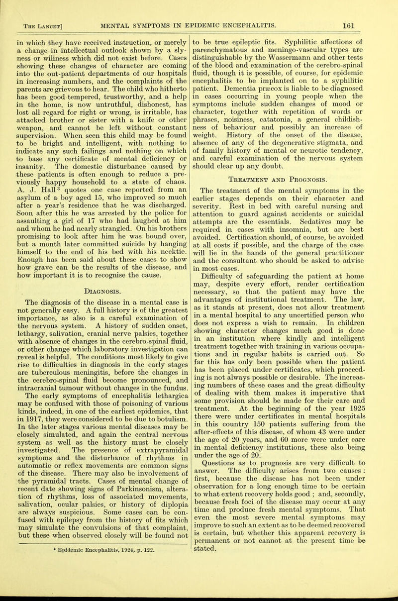 in which they have received instruction, or merely a change in intellectual outlook shown by a sly- ness or wiliness which did not exist before. Cases showing these changes of character are coming into the out-patient departments of our hospitals in increasing numbers, and the complaints of the parents are grievous to hear. The child who hitherto has been good-tempered, trustworthy, and a help in the home, is now untruthful, dishonest, has lost all regard for right or wrong, is irritable, has attacked brother or sister with a knife or other weapon, and cannot be left without constant supervision. When seen this child may be found to be bright and intelligent, with nothing to indicate any such failings and nothing on which to base any certificate of mental deficiency or insanity. The domestic disturbance caused by these patients is often enough to reduce a pre- viously happy household to a state of chaos. A. J. Hall 3 quotes one case reported from an asylum of a boy aged 15, who improved so much after a year's residence that he was discharged. Soon after this he was arrested by the police for assaulting a girl of 17 who had laughed at him and whom he had nearly strangled. On his brothers promising to look after him he was bound over, but a month later committed suicide by hanging himself to the end of his bed with his necktie. Enough has been said about these cases to show how grave can be the results of the disease, and how important it is to recognise the cause. Diagnosis. The diagnosis of the disease in a mental case is not generally easy. A fuU history is of the greatest importance, as also is a careful examination of the nervous system. A history of sudden onset, lethargy, salivation, cranial nerve palsies, together with absence of changes in the cerebro-spinal fluid, or other change which laboratory investigation can reveal is helpful. The conditions most likely to give rise to difficulties in diagnosis in the early stages are tuberculous meningitis, before the changes in the cerebro-spinal fluid become pronounced, and intracranial tumour without changes in the fundus. The early symptoms of encephalitis lethargica may be confused with those of poisoning of various kinds, indeed, in one of the earliest epidemics, that in 1917, they were considered to be due to botulism. In the later stages various mental diseases may be closely simulated, and again the central nervous system as well as the history must be closely investigated. The presence of extrap3rramidal symptoms and the disturbance of rhythms in automatic or reflex movements are common signs of the disease. There may also be involvement of the pyramidal tracts. Cases of mental change of recent date showing signs of Parkinsonism, altera- tion of rhythms, loss of associated movements, saUvation, ocular palsies, or history of diplopia are always suspicious. Some cases can be con- fused with epilepsy from the history of fits which may simulate the convulsions of that complaint, but these when observed closely will be found not ' Epidemic Encephalitis, 1924, p. 122. to be true epileptic fits. Syphilitic affections of parenchymatous and meningo-vascular tjrpes are distinguishable by the Wassermann and other tests of the blood and examination of the cerebro-spinal fluid, though it is possible, of course, for epidemic encephalitis to be implanted on to a syphilitic patient. Dementia praecox is liable to be diagnosed in cases occiirring in young people when the symptoms include sudden changes of mood or character, together with repetition of words or phrases, noisiness, catatonia, a general childish- ness of behaviour and possibly an increase of weight. History of the onset of the disease, absence of any of the degenerative stigmata, and of family history of mental or neurotic tendency, and careful examination of the nervous system should clear up any doubt. Treatment and Prognosis. The treatment of the mental symptoms in the earlier stages depends on their character and severity. Rest in bed with careful nursing and attention to guard against accidents or suicidal attempts are the essentials. Sedatives may be required in cases with insomnia, but are best avoided. Certification should, of course, be avoided at all costs if possible, and the charge of the case will lie in the hands of the general practitioner and the consultant who should be asked to advise in most cases. Difficulty of safeguarding the patient at home may, despite every effort, render certification necessary, so that the patient may have the advantages of institutional treatment. The law, as it stands at present, does not allow treatment in a mental hospital to any uncertified person who does not express a wish to remain. In children showing character changes much good is done in an institution where kindly and intelligent treatment together with training in various occupa- tions and in regular habits is carried out. So far this has only been possible when the patient has been placed under certificates, which proceed- ing is not always possible or desirable. The increas- ing number s of these cases and the great difficulty of dealing with them makes it imperative that some provision should be made for their care and treatment. At the beginning of the year 1925 there were under certificates in mental hospitals in this country 150 patients suffering from the after-effects of this disease, of whom 43 were under the age of 20 years, and 60 more were under care in mental deficiency institutions, these also being under the age of 20. Questions as to prognosis are very difficult to answer. The difficulty arises from two causes : first, because the disease has not been under observation for a long enough time to be certain to what extent recovery holds good ; and, secondly, because fresh foci of the disease may occur at any time and produce fresh mental symptoms. That even the most severe mental symptoms may improve to such an extent as to be deemed recovered is certain, but whether this apparent recovery is permanent or not cannot at the present time be stated.