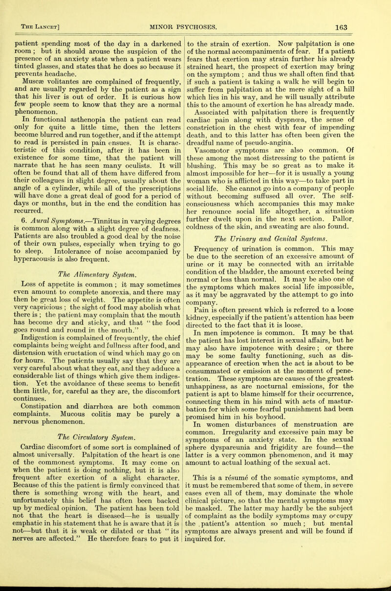 patient spending most of the day in a darkened room ; but it should arouse the suspicion of the presence of an anxiety state when a patient wears tinted glasses, and states that he does so because it prevents headache. Muscae volitantes are complained of frequently, and are usually regarded by the patient as a sign that his Hver is out of order. It is curious how few people seem to know that they are a normal phenomenon. In functional asthenopia the patient can read only for quite a Uttle time, then the letters become blurred and run together, and if the attempt to read is persisted in pain ensues. It is charac- teristic of this condition, after it has been in existence for some time, that the patient will narrate that he has seen many ocxilists. It will often be found that all of them have differed from their colleagues in slight degree, usually about the angle of a cylinder, while all of the prescriptions will have done a great deal of good for a period of days or months, but in the end the condition has recurred. 6. Aural Symptoms.—Tinnitus in var5dng degrees is common along with a slight degree of deafness. Patients are also troubled a good deal by the noise of their own pulses, especially when trying to go to sleep. Intolerance of noise accompanied by hyperacousis is also frequent. The Alimentary System. Loss of appetite is common ; it may sometimes even amount to complete anorexia, and there may then be great loss of weight. The appetite is often very capricious ; the sight of food may abolish what there is ; the patient may complain that the mouth has become dry and sticky, and that the food goes round and round in the mouth. Indigestion is complained of frequently, the chief complaints being weight and fullness after food, and distension with eructation of wind which may go on for hours. The patients usually say that they are very careful about what they eat, and they adduce a considerable list of things which give them indiges- tion. Yet the avoidance of these seems to benefit them little, for, careful as they are, the discomfort continues. Constipation and diarrhoea are both common complaints. Mucous colitis may be purely a nervous phenomenon. The Circulatory System. Cardiac discomfort of some sort is complained of almost universally. Palpitation of the heart is one of the commonest symptoms. It may come on when the patient is doing nothing, but it is also frequent after exertion of a slight character. Because of this the patient is firmly convinced that there is something wrong with the heart, and unfortunately this belief has often been backed up by medical opinion. The patient has been told not that the heart is diseased—he is usually emphatic in his statement that he is aware that it is not—but that it is weak or dilated or that  its nerves are affected. He therefore fears to put it to the strain of exertion. Now palpitation is one of the normal accompaniments of fear. If a patient fears that exertion may strain fm-ther his already strained heart, the prospect of exertion may bring on the symptom ; and thus we shall often find that if such a patient is taking a walk he will begin to suffer from palpitation at the mere sight of a hUI which lies in his way, and he will usually attribute this to the amount of exertion he has already made. Associated with palpitation there is frequently cardiac pain along with dyspnoea, the sense of constriction in the chest with fear of impending death, and to this latter has often been given the dreadful name of pseudo-angina. Vasomotor symptoms are also common. Of these among the most distressing to the patient is blushing. This may be so great as to make it almost impossible for her—for it is usually a young woman who is afflicted in this way—to take part in social life. She cannot go into a company of people without becoming suffused all over. The self- consciousness which accompanies this may make her renounce social life altogether, a situation further dwelt upon in the next section. Pallor, coldness of the skin, and sweating are also found. The Urinary and Genital Systems. Frequency of urination is common. This may be due to the secretion of an excessive amount of urine or it may be connected with an irritable condition of the bladder, the amount excreted being normal or less than normal. It may be also one of the symptoms which makes social life impossible,, as it may be aggravated by the attempt to go into company. Pain is often present which is referred to a loose kidney, especially if the patient's attention has been directed to the fact that it is loose. In men impotence is common. It may be that the patient has lost interest in sexual affairs, but he may also have impotence with desire ; or there may be some faulty functioning, such as dis- appearance of erection when the act ig about to be consummated or emission at the moment of pene- tration. These sjrmptoms are causes of the greatest unhappiness, as are noctm-nal emissions, for the patient is apt to blame himself for their occurrence, connecting them in his mind with acts of mastur- bation for which some fearful punishment had been promised him in his boyhood. In women disturbances of menstruation are common. Irregularity and excessive pain may be symptoms of an anxiety state. In the sexual sphere dyspareunia and frigidity are found—the latter is a very common phenomenon, and it may amount to actual loathing of the sexual act. This is a resume of the somatic symptoms, and it must be remembered that some of them, in severe cases even all of them, may dominate the whole clinical picture, so that the mental symptoms may be masked. The latter may hardly be the subject of complaint as the bodily symptoms may orcupy the . patient's attention so much ; but mental symptoms are always present and will be found if inquired for.