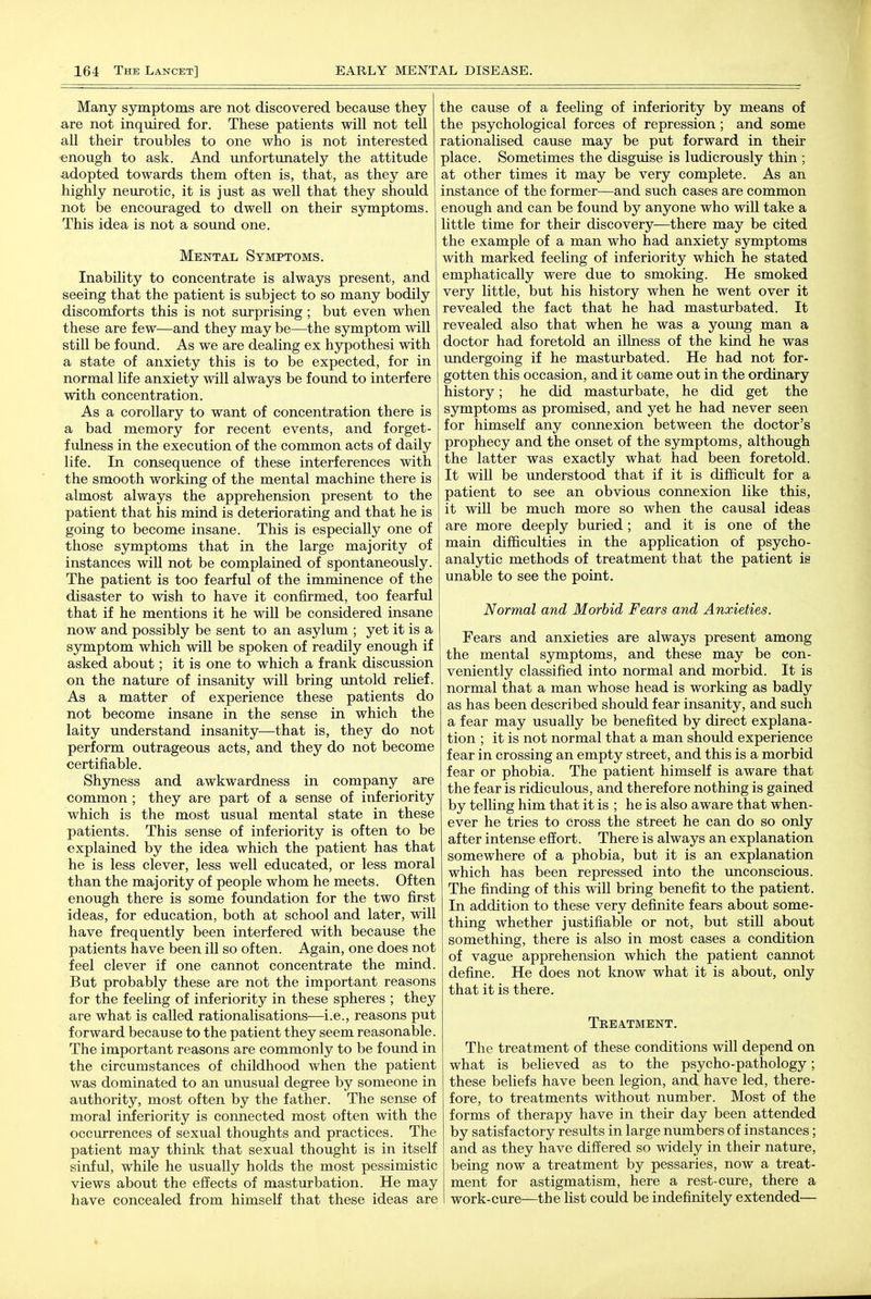 Many symptoms are not discovered because they are not inquired for. These patients will not tell all their troubles to one who is not interested ^enough to ask. And unfortunately the attitude adopted towards them often is, that, as they are highly neurotic, it is just as well that they should not be encouraged to dwell on their symptoms. This idea is not a sound one. Mental Symptoms. Inability to concentrate is always present, and seeing that the patient is subject to so many bodily discomforts this is not surprising; but even when these are few—and they may be—the symptom will still be found. As we are dealing ex hypothesi with a state of anxiety this is to be expected, for in normal life anxiety will always be found to interfere with concentration. As a corollary to want of concentration there is a bad memory for recent events, and forget- fulness in the execution of the common acts of daily life. In consequence of these interferences with the smooth working of the mental machine there is almost always the apprehension present to the patient that his mind is deteriorating and that he is going to become insane. This is especially one of those symptoms that in the large majority of instances will not be complained of spontaneously. The patient is too fearful of the imminence of the disaster to wish to have it confirmed, too fearful that if he mentions it he will be considered insane now and possibly be sent to an asylum ; yet it is a symptom which will be spoken of readily enough if asked about; it is one to which a frank discussion on the nature of insanity will bring untold relief. As a matter of experience these patients do not become insane in the sense in which the laity understand insanity—that is, they do not perform outrageous acts, and they do not become certifiable. Shyness and awkwardness in company are common ; they are part of a sense of inferiority which is the most usual mental state in these patients. This sense of inferiority is often to be explained by the idea which the patient has that he is less clever, less well educated, or less moral than the majority of people whom he meets. Often enough there is some foundation for the two first ideas, for education, both at school and later, will have frequently been interfered with because the patients have been ill so often. Again, one does not feel clever if one cannot concentrate the mind. But probably these are not the important reasons for the feeling of inferiority in these spheres ; they are what is called rationalisations—i.e., reasons put forward because to the patient they seem reasonable. The important reasons are commonly to be found in the circumstances of childhood when the patient was dominated to an unusual degree by someone in authority, most often by the father. The sense of moral inferiority is connected most often with the occurrences of sexual thoughts and practices. The patient may think that sexual thought is in itself sinful, while he usually holds the most pessimistic views about the effects of masturbation. He may have concealed from himself that these ideas are the cause of a feeUng of inferiority by means of the psychological forces of repression ; and some rationalised cause may be put forward in their place. Sometimes the disguise is ludicrously thin ; at other times it may be very complete. As an instance of the former—and such cases are common enough and can be found by anyone who will take a little time for their discovery—there may be cited the example of a man who had anxiety symptoms with marked feeling of inferiority which he stated emphatically were due to smoking. He smoked very little, but his history when he went over it revealed the fact that he had masturbated. It revealed also that when he was a young man a doctor had foretold an illness of the kind he was undergoing if he masturbated. He had not for- gotten this occasion, and it came out in the ordinary history; he did masturbate, he did get the symptoms as promised, and yet he had never seen for himself any connexion between the doctor's prophecy and the onset of the symptoms, although the latter was exactly what had been foretold. It will be understood that if it is difficult for a patient to see an obvious connexion like this, it will be much more so when the causal ideas are more deeply buried; and it is one of the main difficulties in the application of psycho- analytic methods of treatment that the patient is unable to see the point. Normal and Morbid Fears and Anxieties. Fears and anxieties are always present among the mental symptoms, and these may be con- veniently classified into normal and morbid. It is normal that a man whose head is working as badly as has been described should fear insanity, and such a fear may usually be benefited by direct explana- tion ; it is not normal that a man should experience fear in crossing an empty street, and this is a morbid fear or phobia. The patient himself is aware that the fear is ridiculous, and therefore nothing is gained by telling him that it is ; he is also aware that when- ever he tries to cross the street he can do so only after intense effort. There is always an explanation somewhere of a phobia, but it is an explanation which has been repressed into the unconscious. The finding of this will bring benefit to the patient. In addition to these very definite fears about some- thing whether justifiable or not, but still about something, there is also in most cases a condition of vague apprehension which the patient cannot define. He does not know what it is about, only that it is there. Treatment. The treatment of these conditions will depend on what is believed as to the psycho-pathology; these beliefs have been legion, and have led, there- fore, to treatments without number. Most of the forms of therapy have in their day been attended by satisfactory results in large numbers of instances; and as they have differed so widely in their nature, being now a treatment by pessaries, now a treat- ment for astigmatism, here a rest-cure, there a work-cure-—the list could be indefinitely extended—