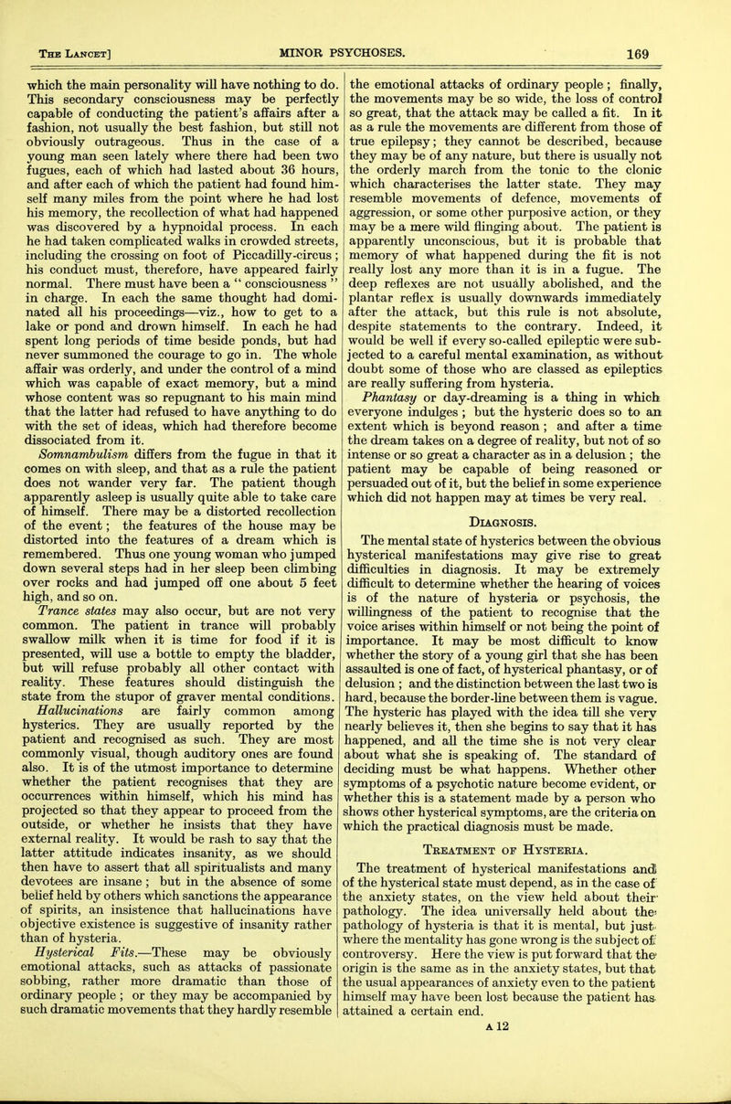 which the main personality will have nothing to do. This secondary consciousness may be perfectly capable of conducting the patient's affairs after a fashion, not usually the best fashion, but stiU not obviously outrageous. Thus in the case of a young man seen lately where there had been two fugues, each of which had lasted about 36 hours, and after each of which the patient had found him- self many miles from the point where he had lost his memory, the recollection of what had happened was discovered by a hypnoidal process. In each he had taken complicated walks in crowded streets, including the crossing on foot of Piccadilly-circus ; his conduct must, therefore, have appeared fairly normal. There must have been a  consciousness  in charge. In each the same thought had domi- nated all his proceedings—viz., how to get to a lake or pond and drown himself. In each he had spent long periods of time beside ponds, but had never summoned the courage to go in. The whole affair was orderly, and imder the control of a mind which was capable of exact memory, but a mind whose content was so repugnant to his main mind that the latter had refused to have anything to do with the set of ideas, which had therefore become dissociated from it. Somnambulism differs from the fugue in that it comes on with sleep, and that as a rule the patient does not wander very far. The patient though apparently asleep is usually quite able to take care of himself. There may be a distorted recollection of the event; the features of the house may be distorted into the features of a dream which is remembered. Thus one young woman who jumped down several steps had in her sleep been climbing over rocks and had jumped off one about 5 feet high, and so on. Trance states may also occur, but are not very common. The patient in trance will probably swallow milk when it is time for food if it is presented, will use a bottle to empty the bladder, but wiU refuse probably all other contact with reaUty. These features should distinguish the state from the stupor of graver mental conditions. Hallucinations are fairly common among hysterics. They are usually reported by the patient and recognised as such. They are most commonly visual, though auditory ones are foimd also. It is of the utmost importance to determine whether the patient recognises that they are occurrences within himself, which his mind has projected so that they appear to proceed from the outside, or whether he insists that they have external reaUty. It would be rash to say that the latter attitude indicates insanity, as we should then have to assert that all spirituaUsts and many devotees are insane ; but in the absence of some belief held by others which sanctions the appearance of spirits, an insistence that hallucinations have objective existence is suggestive of insanity rather than of hysteria. Hysterical Fits.—These may be obviously emotional attacks, such as attacks of passionate sobbing, rather more dramatic than those of ordinary people ; or they may be accompanied by such dramatic movements that they hardly resemble the emotional attacks of ordinary people; finally, the movements may be so wide, the loss of control so great, that the attack may be called a fit. In it as a rule the movements are different from those of true epilepsy; they cannot be described, because they may be of any nature, but there is usually not the orderly march from the tonic to the clonic which characterises the latter state. They may resemble movements of defence, movements of aggression, or some other purposive action, or they may be a mere wild flinging about. The patient is apparently unconscious, but it is probable that memory of what happened during the fit is not really lost any more than it is in a fugue. The deep reflexes are not usually abolished, and the plantar reflex is usually downwards immediately after the attack, but this rule is not absolute, despite statements to the contrary. Indeed, it would be well if every so-called epileptic were sub- jected to a careful mental examination, as without doubt some of those who are classed as epileptics are really suffering from hysteria. Phantasy or day-dreaming is a thing in which everyone indulges ; but the hysteric does so to art extent which is beyond reason ; and after a time the dream takes on a degree of reality, but not of so intense or so great a character as in a delusion ; the patient may be capable of being reasoned or persuaded out of it, but the belief in some experience which did not happen may at times be very real. Diagnosis. The mental state of hysterics between the obvious hysterical manifestations may give rise to great difficulties in diagnosis. It may be extremely difficult to determine whether the hearing of voices is of the nature of hysteria or psychosis, the willingness of the patient to recognise that the voice arises within himself or not being the point of importance. It may be most difficult to know whether the story of a young girl that she has been assaulted is one of fact, of hysterical phantasy, or of delusion ; and the distinction between the last two is hard, because the border-line between them is vague. The hysteric has played with the idea till she very nearly believes it, then she begins to say that it has happened, and all the time she is not very clear about what she is speaking of. The standard of deciding must be what happens. Whether other symptoms of a psychotic natiire become evident, or whether this is a statement made by a person who shows other hysterical symptoms, are the criteria on which the practical diagnosis must be made. Treatment of Hysteria. The treatment of hysterical manifestations and of the hysterical state must depend, as in the case of the anxiety states, on the view held about their' pathology. The idea universally held about the- pathology of hysteria is that it is mental, but just' where the mentality has gone wrong is the subject of controversy. Here the view is put forward that the origin is the same as in the anxiety states, but that the usual appearances of anxiety even to the patient himself may have been lost because the patient has- attained a certain end. A 12