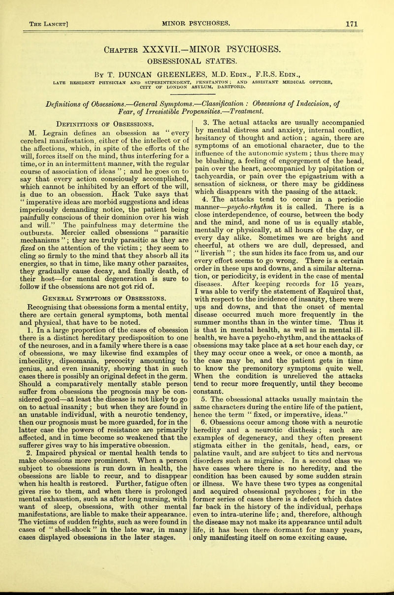 Chapter XXXVII.-MINOR PSYCHOSES. OBSESSIONAL STATES. By T. DUNCAN GREENLEES, M.D. Edin., F.R.S. Edin., LATE RESIDENT PHYSICIAN AND SUPERINTENDENT, FENSTANTON ; AND ASSISTANT MEDICAL OFFICER, CITY OF LONDON ASYLUM, DABTFORD. Definitions of Obsessions.—General Symptoms.—Classification : Obsessions of Indecision, of Fear, of Irresistible Propensities.—Treatment. Definitions of Obsessions. M. Legrain defines an obsession as  every cerebral manifestation, either of the intellect or of the affections, which, in spite of the efforts of the win, forces itself on the mind, thus interfering for a time, or in an intermittent manner, with the regular course of association of ideas  ; and he goes on to say that every action consciously accomplished, which cannot be inhibited by an effort of the will, is due to an obsession. Hack Tuke says that  imperative ideas are morbid suggestions and ideas imperiously demanding notice, the patient being painfully conscious of their dominion over his wish and will. The painfulness may determine the outbursts. Mercier called obsessions  parasitic mechanisms  ; they are tridy parasitic as they are fixed on the attention of the victim ; they seem to cling so firmly to the mind that they absorb aU its energies, so that in time, like many other parasites, they gradually cause decay, and finally death, of their host—for mental degeneration is sure to follow if the obsessions are not got rid of. Geneeal Symptoms of Obsessions. Recognising that obsessions form a mental entity, there are certain general sjrmptoms, both mental and physical, that have to be noted. 1. In a large proportion of the cases of obsession there is a distinct hereditary predisposition to one of the neuroses, and in a family where there is a case of obsessions, we may likewise find examples of imbecility, dipsomania, precocity amounting to genius, and even insanity, showing that in such cases there is possibly an original defect in the germ. Should a comparatively mentally stable person suffer from obsessions the prognosis may be con- sidered good—at least the disease is not likely to go on to actual insanity ; but when they are found in an unstable individual, with a neurotic tendency, then our prognosis must be more guarded, for in the latter case the powers of resistance are primarily affected, and in time become so weakened that the sufferer gives way to his imperative obsession. 2. Impaired physical or mental health tends to make obsessions more prominent. When a person subject to obsessions is run down in health, the obsessions are liable to recur, and to disappear when his health is restored. Further, fatigue often gives rise to them, and when there is prolonged mental exhaustion, such as after long nursing, with want of sleep, obsessions, with other mental manifestations, are liable to make their appearance. The victims of sudden frights, such as were found in cases of  sheU-shock  in the late war, in many cases displayed obsessions in the later stages. j 3. The actual attacks are usually accompanied by mental distress and anxiety, internal conflict, hesitancy of thought and action ; again, there are symptoms of an emotional character, due to the influence of the autonomic system ; thus there may be blushing, a feeling of engorgement of the head, pain over the heart, accompanied by palpitation or tachycardia, or pain over the epigastrium with a sensation of sickness, or there may be giddiness which disappears with the passing of the attack. 4. The attacks tend to occur in a periodic manner—psycho-rhythm it is called. There is a close interdependence, of course, between the body and the mind, and none of us is equally stable, mentally or physically, at aU hours of the day, or every day alike. Sometimes we are bright and cheerful, at others we are dull, depressed, and  liverish  ; the sim hides its face from us, and our every effort seems to go wrong. There is a certain order in these ups and downs, and a similar alterna- tion, or periodicity, is evident in the case of mental diseases. After keeping records for 15 years, I was able to verify the statement of Esquirol that, with respect to the incidence of insanity, there were ups and downs, and that the onset of mental disease occiu-red much more frequently in the summer months than in the winter time. Thus it is that in mental health, as weU as in mental iU- health, we have a psycho-rhythm, and the attacks of obsessions may take place at a set hour each day, or they may occur once a week, or once a month, as the case may be, and the patient gets in time to know the premonitory sjonptoms quite well. When the condition is vmreHeved the attacks tend to recur more frequently, until they become constant. 5. The obsessional attacks usually maintain the same characters during the entire life of the patient, hence the term  fixed, or imperative, ideas. 6. Obsessions occur among those with a neurotic heredity and a neurotic diathesis; such are examples of degeneracy, and they often present stigmata either in the genitals, head, ears, or palatine vault, and are subject to tics and nervous disorders such as migraine. In a second class we have cases where there is no heredity, and the condition has been caused by some sudden strain or illness. We have these two types as congenital and acquired obsessional psychoses ; for in the former series of cases there is a defect which dates far back in the history of the individual, perhaps even to intra-uterine life; and, therefore, although the disease may not make its appearance until adult hfe, it has been there dormant for many years, only manifesting itself on some exciting cause.