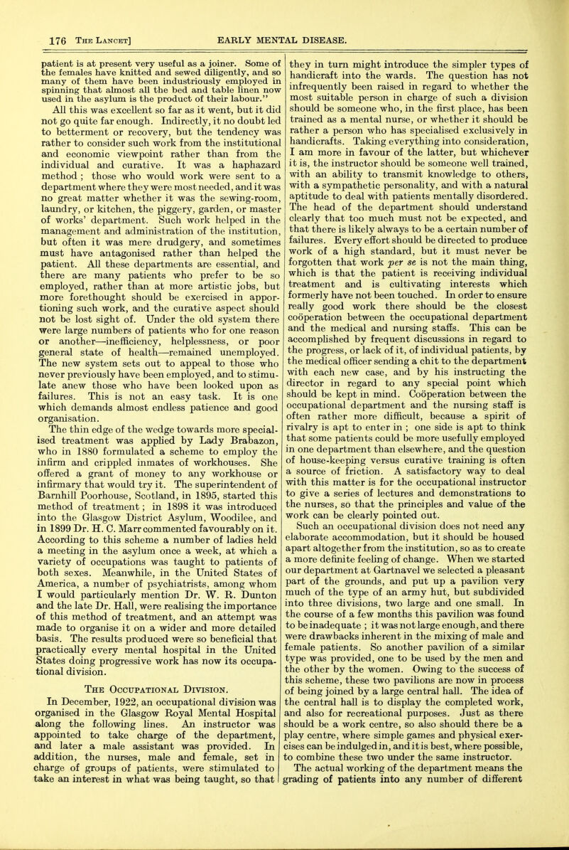 patient is at present very useful as a joiner. Some of the females have knitted and sewed diligently, and so many of them have been industriously employed in spinning that almost all the bed and table linen now used in the asylum is the product of their labour. All this was excellent so far as it went, but it did not go quite far enough. Indirectly, it no doubt led to betterment or recovery, but the tendency was rather to consider such work from the institutional and economic viewpoint rather than from the individual and curative. It was a haphazard method ; those who would work were sent to a department where they were most needed, and it was no great matter whether it was the sewing-room, laundry, or kitchen, the piggery, garden, or master of works' department. Such work helped in the management and administration of the institution, but often it was mere drudgery, and sometimes must have antagonised rather than helped the patient. AU these departments are essential, and there are many patients who prefer to be so employed, rather than at more artistic jobs, but more forethought should be exercised in appor- tioning such work, and the curative aspect should not be lost sight of. Under the old system there were large numbers of patients who for one reason or another—inefficiency, helplessness, or poor general state of health—remained unemployed. The new system sets out to appeal to those who never previously have been employed, and to stimu- late anew those who have been looked upon as failures. This is not an easy task. It is one which demands almost endless patience and good organisation. The thin edge of the wedge towards more special- ised treatment was applied by Lady Brabazon, who in 1880 formulated a scheme to employ the infirm and crippled inmates of workhouses. She offered a grant of money to any workhouse or infirmary that would try it. The superintendent of Barnhill Poorhouse, Scotland, in 1895, started this method of treatment; in 1898 it was introduced into the Glasgow District Asylum, Woodilee, and in 1899 Dr. H. C. Marr commented favourably on it. According to this scheme a number of ladies held a meeting in the asylum once a week, at which a variety of occupations was taught to patients of both sexes. Meanwhile, in the United States of America, a number of psychiatrists, among whom I would particularly mention Dr. W. R. Dunton and the late Dr. Hall, were reahsing the importance of this method of treatment, and an attempt was made to organise it on a wider and more detailed basis. The results produced were so beneficial that practically every mental hospital in the United States doing progressive work has now its occupa- tional division. The Occupational Division. In December, 1922, an occupational division was organised in the Glasgow Royal Mental Hospital along the following Lines. An instructor was appointed to take charge of the department, and later a male assistant was provided. In addition, the nurses, male and female, set in charge of groups of patients, were stimulated to take an interest in what was being taught, so that they in turn might introduce the simpler types of handicraft into the wards. The question has not infrequently been raised in regard to whether the most suitable person in charge of such a division should be someone who, in the first place, has been trained as a mental nurse, or whether it should be rather a person who has specialised exclusively in handicrafts. Taking everything into consideration, I am more in favour of the latter, but whichever it is, the instructor should be someone well trained, with an ability to transmit knowledge to others, with a sympathetic personahty, and with a natural aptitude to deal with patients mentally disordered. The head of the department should understand clearly that too much must not be expected, and that there is likely always to be a certain number of failures. Every effort should be directed to produce work of a high standard, but it must never be forgotten that work per se is not the main thing, which is that the patient is receiving individual treatment and is cultivating interests which formerly have not been touched. In order to ensure really good work there should be the closest cooperation between the occupational department and the medical and nursing staffs. This can be accomplished by frequent discussions in regard to the progress, or lack of it, of individual patients, by the medical officer sending a chit to the department with each new case, and by his instructing the director in regard to any special point which should be kept in mind. Cooperation between the occupational department and the nursing staff is often rather more difficult, because a spirit of rivalry is apt to enter in ; one side is apt to think that some patients could be more usefully employed in one department than elsewhere, and the question of house-keeping versus curative training is often a source of friction. A satisfactory way to deal with this matter is for the occupational instructor to give a series of lectures and demonstrations to the nurses, so that the principles and value of the work can be clearly pointed out. Such an occupational division does not need any elaborate accommodation, but it should be housed apart altogether from the institution, so as to create a more definite feehng of change. When we started our department at Gartnavel we selected a pleasant part of the grounds, and put up a pavihon very much of the type of an army hut, but subdivided into three divisions, two large and one small. In the course of a few months this pavihon was found to be inadequate ; it was not large enough, and there were drawbacks inherent in the mixing of male and female patients. So another pavilion of a similar type was provided, one to be used by the men and the other by the women. Owing to the success of this scheme, these two pavilions are now in process of being joined by a large central hall. The idea of the central hall is to display the completed work, and also for recreational purposes. Just as there should be a work centre, so also should there be a play centre, where simple games and physical exer- cises can be indulged in, and it is best, where possible, to combine these two under the same instructor. The actual working of the department means the grading of patients into any number of different