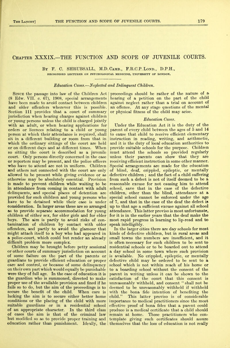 Chaptee XXXIX.—the FUNCTION AND SCOPE OF JUVENILE COUKTS. By F. C. SHRUBSALL, M.D.Camb., F.R.C.P. Lond., D.P.H., RECOGNISED I/BCTUBER ON PSTCHOLOGICAL MEDICINE, UNIVERSITY OF LONDON. Education Cases.—Neglected Since the passage into law of the Children Act (8 Edw. VII. c. 67), 1908, special arrangements have been made to avoid contact between children and older offenders wherever this is possible. Section 111 provides that a court of summary jurisdiction when hearing charges against children or young persons unless the child is charged jointly with an adult, or when hearing applications for orders or licences relating to a child or young person at which their attendance is required, shall sit in a different bmlding or room from that in which the ordinary sittings of the court are held or on different days and at different times. When so sitting the court is described as a juvenile court. Only persons directly concerned in the case or reporters may be present, and the police officers who have to attend are not in uniform. Children and others not connected with the court are only allowed to be present while giving evidence or as otherwise may be absolutely essential. Provision is made to prevent children while waiting to be in attendance from coming in contact with adult dehnquents, and special places of detention are provided for such children and young persons who have to be detained while their case is under consideration. In larger areas these are so arranged as to provide separate accommodation for young children of either sex, for elder girls and for elder boys. The aim is partly to avoid risks of con- tamination of children by contact with older offenders, and partly to avoid the glamour that might attach itself to a boy who had appeared in a police-court, which could but render an already difficult problem more complex. Children may be brought before petty sessional or other courts of summary jurisdiction on account of some failure on the part of the parents or guardians to provide efficient education or proper care and control, or because of some delinquency on their own part which would equally be punishable were they of fidl age. In the case of education it is the guardian who is summoned, directed to make proper use of the available provision and fined if he fails so to do, but the aim of the proceedings is to seciire the benefit of the child. When care is lacking the aim is to secure either better home conditions or the placing of the child with more suitable guardians or in a residential school of an appropriate character. In the third class of cases the aim is that of the criminal law but modified so as to provide proper training and education rather than punishment. Ideally, the and Delinquent Children. proceedings should be rather of the nature of & hearing of a petition on the part of the child against neglect rather than a trial on account of an offence. At any stage questions of the mental or physical fitness of the child may arise. Education Cases. Under the Education Act it is the duty of the parent of every child between the ages of 5 and 14- to cause that child to receive efficient elementary instruction in reading, writing, and arithmetic, and it is the duty of local education authorities to provide suitable schools for the purpose. Children must attend the schools so provided regularly unless their parents can show that they are receiving efficient instruction in some other manner. Special arrangements are made for the education of blind, deaf, crippled, epileptic, or mentally defective children ; and the fact of a child suffering from such a defect is not of itself deemed to be a reasonable excuse for not causing him to attend school, save that in the case of the defective children, other than the bUnd, attendance at a special school cannot be enforced under the age of 7, and that in the case of the deaf the defect is up to that age a sufficient excuse against all school attendance. This latter proviso is most imfortunate, for it is in the earlier years that the deaf make the most rapid progress in learning to lip-read and to speak intelUgibly. In the larger cities there are day schools for most kinds of defective children, but in rural areas and small towns the numbers are insufficient, and it is often necessary for such children to be sent to residential schools or to be boarded out to attend a day school in some town where such provision is available. No crippled, epileptic, or mentally defective child may be ordered to be sent to a school which is not within reach of his home or to a boarding school without the consent of the parent in writing unless it can be shown to the satisfaction of the court that this consent is unreasonably withheld, and consent  shall not be deemed to be unreasonably withheld if withheld with the bona fide intention of benefiting the child. This latter proviso is of considerable importance to medical practitioners since the most effective proof of bona fides that a parent could produce is a medical certificate that a child should remain at home. Those practitioners who con- template giving such certificates should assure themselves that the loss of education is not really