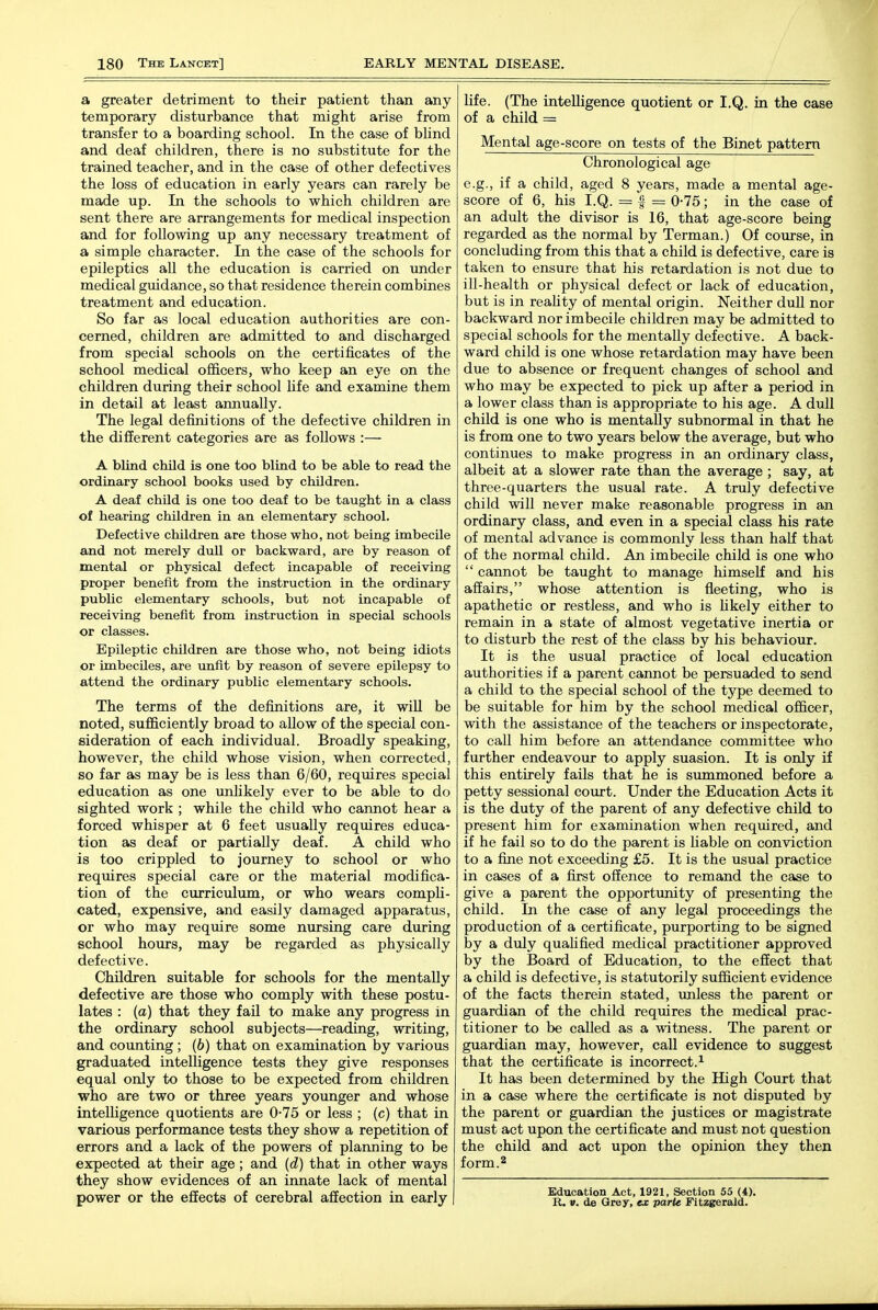 a greater detriment to their patient than any temporary disturbance that might arise from transfer to a boarding school. In the case of blind and deaf children, there is no substitute for the trained teacher, and in the case of other defectives the loss of education in early years can rarely be made up. In the schools to which children are sent there are arrangements for medical inspection and for following up any necessary treatment of a simple character. In the case of the schools for epileptics all the education is carried on under medical guidance, so that residence therein combines treatment and education. So far as local education authorities are con- cerned, children are admitted to and discharged from special schools on the certificates of the school medical officers, who keep an eye on the children during their school life and examine them in detail at least annually. The legal definitions of the defective children in the different categories are as follows :— A blind child is one too blind to be able to read the ordinary school books used by children. A deaf child is one too deaf to be taught in a class of hearing children in an elementary school. Defective children are those who, not being imbecile and not merely dull or backward, are by reason of mental or physical defect incapable of receiving proper benefit from the instruction in the ordinary public elementary schools, but not incapable of receiving benefit from instruction in special schools or classes. Epileptic children are those who, not being idiots or imbecUes, are unfit by reason of severe epilepsy to attend the ordinary public elementary schools. The terms of the definitions are, it will be noted, sufficiently broad to allow of the special con- sideration of each individual. Broadly speaking, however, the child whose vision, when corrected, so far as may be is less than 6/60, requires special education as one unlikely ever to be able to do sighted work ; while the child who cannot hear a forced whisper at 6 feet usually requires educa- tion as deaf or partially deaf. A child who is too crippled to journey to school or who requires special care or the material modifica- tion of the curriculum, or who wears compli- cated, expensive, and easily damaged apparatus, or who may require some nursing care during school hours, may be regarded as physically defective. Children suitable for schools for the mentally defective are those who comply with these postu- lates : (a) that they fail to make any progress in the ordinary school subjects—reading, writing, and counting; (6) that on examination by various graduated intelligence tests they give responses equal only to those to be expected from children who are two or three years younger and whose intelligence quotients are 0-75 or less ; (c) that in various performance tests they show a repetition of errors and a lack of the powers of planning to be expected at their age; and (d) that in other ways they show evidences of an innate lack of mental power or the effects of cerebral affection in early life. (The inteUigence quotient or I.Q. in the case of a child = Mental age-score on tests of the Binet pattern Chronological age e.g., if a child, aged 8 years, made a mental age- score of 6, his I.Q. = I = 0-75; in the case of an adult the divisor is 16, that age-score being regarded as the normal by Terman.) Of course, in concluding from this that a child is defective, care is taken to ensure that his retardation is not due to ill-health or physical defect or lack of education, but is in reahty of mental origin. Neither dull nor backward nor imbecile children may be admitted to special schools for the mentally defective. A back- ward child is one whose retardation may have been due to absence or frequent changes of school and who may be expected to pick up after a period in a lower class than is appropriate to his age. A dull child is one who is mentally subnormal in that he is from one to two years below the average, but who continues to make progress in an ordinary class, albeit at a slower rate than the average ; say, at three-quarters the usual rate. A truly defective child will never make reasonable progress in an ordinary class, and even in a special class his rate of mental advance is commonly less than half that of the normal child. An imbecile child is one who  cannot be taught to manage himself and his affairs, whose attention is fleeting, who is apathetic or restless, and who is hkely either to remain in a state of almost vegetative inertia or to disturb the rest of the class by his behaviour. It is the usual practice of local education authorities if a parent cannot be persuaded to send a child to the special school of the type deemed to be suitable for him by the school medical officer, with the assistance of the teachers or inspectorate, to call him before an attendance committee who further endeavour to apply suasion. It is only if this entirely fails that he is summoned before a petty sessional court. Under the Education Acts it is the duty of the parent of any defective child to present him for examination when required, and if he fail so to do the parent is liable on conviction to a fine not exceeding £5. It is the usual practice in cases of a first offence to remand the case to give a parent the opportunity of presenting the child. In the case of any legal proceedings the production of a certificate, purporting to be signed by a duly qualified medical practitioner approved by the Board of Education, to the effect that a child is defective, is statutorily sufficient evidence of the facts therein stated, imless the parent or guardian of the child requires the medical prac- titioner to be called as a witness. The parent or guardian may, however, call evidence to suggest that the certificate is incorrect.^ It has been determined by the High Court that in a case where the certificate is not disputed by the parent or guardian the justices or magistrate must act upon the certificate and must not question the child and act upon the opinion they then form. 2 Education Act, 1921, Section 55 (4). R. V. de Grey, ex parte Fitzgerald.