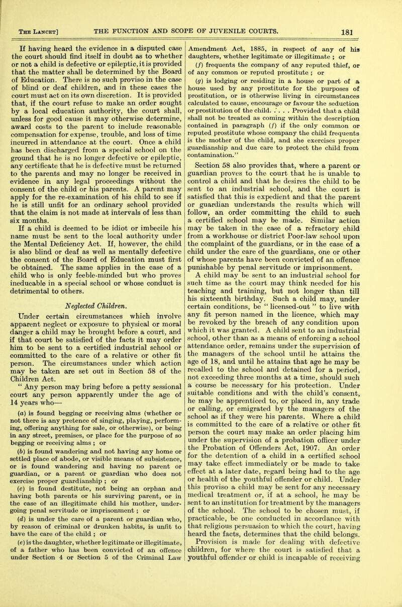 If having heard the evidence in a disputed case the court should find itself in doubt as to whether or not a child is defective or epileptic, it is provided that the matter shall be determined by the Board of Education. There is no such proviso in the case of bUnd or deaf children, and in these cases the court must act on its own discretion. It is provided that, if the court refuse to make an order sought by a local education authority, the court shall, unless for good cause it may otherwise determine, award costs to the parent to include reasonable compensation for expense, trouble, and loss of time incurred in attendance at the court. Once a child has been discharged from a special school on the ground that he is no longer defective or epileptic, any certificate that he is defective must be returned to the parents and may no longer be received in evidence in any legal proceedings without the consent of the child or his parents. A parent may apply for the re-examination of his child to see if he is stiU imfit for an ordinary school provided that the claim is not made at intervals of less than six months. If a child is deemed to be idiot or imbecile his name must be sent to the local authority under the Mental Deficiency Act. If, however, the child is also bhnd or deaf as well as mentally defective the consent of the Board of Education must first be obtained. The same appUes in the case of a child who is only feeble-minded but who proves ineducable in a special school or whose conduct is detrimental to others. Neglected Children. Under certain circumstances which involve apparent neglect or exposure to physical or moral danger a child may be brought before a court, and if that court be satisfied of the facts it may order him to be sent to a certified industrial school or committed to the care of a relative or other fit person. The circumstances imder which action may be taken are set out in Section 58 of the Children Act.  Any person may bring before a petty sessional court any person apparently under the age of 14 years who— (a) is foimd begging or receiving alms (whether or not there is any pretence of singing, playing, perform- ing, offering anything for sale, or otherwise), or being in any street, premises, or place for the purpose of so begging or receiving alms ; or (6) is foimd wandering and not having any home or settled place of abode, or visible means of subsistence, or is found wandering and having no parent or guardian, or a parent or guardian who does not exercise proper guardianship ; or (c) is found destitute, not being an orphan and having both parents or his surviving parent, or in the case of an illegitimate child his mother, imder- going penal servitude or imprisonment; or (d) is under the care of a parent or guardian who, by reason of criminal or drunken habits, is unfit to have the care of the child ; or (e) is the daughter, whether legitimate or illegitimate, of a father who has been convicted of an offence under Section 4 or Section 5 of the Criminal Law Amendment Act, 1885, in respect of any of his daughters, whether legitimate or illegitimate ; or (/) frequents the company of any reputed thief, or of any common or reputed prostitute ; or (g) is lodging or residing in a house or part of a house used by any prostitute for the purposes of prostitution, or is otherwise living in circumstances calculated to cause, encom^age or favour the seduction or prostitution of the child. .'. . . Provided that a child shall not be treated as coming within the description contained in paragraph (/) if the only common or reputed prostitute whose company the child frequents is the mother of the child, and she exercises proper guardianship and due care to protect the child from contamination.'' Section 58 also provides that, where a parent or guardian proves to the court that he is unable to control a child and that he desires the child to be sent to an industrial school, and the court is satisfied that this is expedient and that the parent or guardian understands the results which will follow, an order committing the child to such a certified school may be made. Similar action may be taken in the case of a refractory child from a workhouse or district Poor-law school upon the complaint of the guardians, or in the case of a child under the care of the guardians, one or other of whose parents have been convicted of an offence punishable by penal servitude or imprisonment. A child may be sent to an industrial school for such time as the court may think needed for his teaching and training, but not longer than till his sixteenth birthday. Such a child may, under certain conditions, be  licensed-out  to Live with any fit person named in the licence, which may be revoked by the breach of any condition upon which it was granted. A child sent to an industrial school, other than as a means of enforcing a school attendance order, remains under the supervision of the managers of the school until he attains the age of 18, and until he attains that age he may be recalled to the school and detained for a period, not exceeding three months at a time, should such a course be necessary for his protection. Under suitable conditions and with the child's consent, he may be apprenticed to, or placed in, any trade or caUing, or emigrated by the managers of the school as if they were his parents. Where a child is committed to the care of a relative or other fit person the court may make an order placing him under the supervision of a probation officer under the Probation of Offenders Act, 1907. An order for the detention of a child in a certified school may take effect immediately or be made to take effect at a later date, regard being had to the age or health of the youthful offender or child. Under this proviso a child may be sent for any necessary medical treatment or, if at a school, he may be sent to an institution for treatment by the managers of the school. The school to be chosen must, if practicable, be one conducted in accordance with that religious persuasion to which the court, having heard the facts, determines that the child belongs. Provision is made for deaUng with defective children, for where the court is satisfied that a youthful offender or child is incapable of receiving