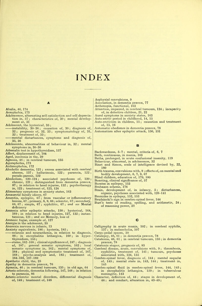 INDEX A Abulia, 46, 174 Acrophobia, 173 Adolescence, alternating self-satisfaction and self-deprecia- tion in, 57 ; characteristics of, 30 ; mental develop- ment at, 31 Adolescent, the hysterical, 35 ; instability, 30-36 ; causation of, 30 ; diagnosis of, 32 ; prognosis of, 32, 33 ; symptomatology of, 31, 32 ; treatment of, 33 ; omental disturbances, symptoms and diagnosis of, 35, 36 Adolescents, abnormalities of behaviour in, 32 ; mental symptoms in, 30-36 Adrenalin test in hypothyroidism, 157 Affect, displacement of, 184 Aged, insomnia in the, 39 Agnosia, 46 ; in cerebral tumours, 135 Agoraphobia, 173 Aichmo phobia, 172 Alcoholic dementia, 121 ; excess associated with cerebral abscess, 137 ; hallucinosis, 122 ; paranoia, 122 ; pseudo-paresis, 122 Alcoholism, 120-124 ; associated psychoses of, 120 ; chronic, 121 ; distinguished from dementia praecox, 87 ; in relation to head injuries, 132 ; psychotherapy in, 123 ; treatment of, 123, 124 Alimentary symptoms in anxiety states, 163 Amaurotic family idiocy, 67 Amentia, epileptic, 67 ; from vascular or inflammatory lesions, 67 ; primary, 8, 9, 66; sclerotic, 67; secondary, 66, 67 ; simple, 67 ; syphilitic, 67 ; and see Mental deficiency Amnesia after epileptic attacks, 150 ; hysterical, 168, 169 ; in relation to head injuries, 127, 132 ; instan- taneous, 121 ; and see Memory, loss of Amnesic fugue, example of, 127 Anergia in the adolescent, 35 Anorexia nervosa in infants, 13 Anxiety equivalents, 186 ; hysteria, 185 ; ^neurosis and neurasthenia, in relation to diagnosis, 88 ; in encephalitis lethargica, 160 ; in hyper- thyroidism, 155; states, 162-168 ; clinical significance of, 187 ; diagnosis of, 187 ; general somatic symptoms, 162 ; local somatic symptoms in, 162 ; mental symptoms of, 164 ; physical and symptomatic treatment of, 167, 168 ; psycho-analysis and, 185; treatment of, 164-168, 187-189 Apathetic child, the, 25 Apathy in dementia praecox, 76 Apraxia, 46 ; in cerebral tumours, 135 ; in old age, 64 Arterio-sclerosis, dementia following, 147, 148 ; in relation to paranoia, 86 Arterio-sclerotic mental disorders, differential diagnosis of, 148 ; treatment of, 148 Asphyxial convulsions, 9 Association, in dementia prascox, 77 Asthenopia, functional, 163 Attention, impaired, in cerebral tixmours, 134 ; incapacily of, in defective children, 21, 22 Aural symptoms in anxiety states, 163 Auto-erotic period in childhood, 14, 15 Auto-eroticism in children, 15 ; causation and treatment of, 15, 16 Automatic obedience in dementia praecox, 78 Automatism after epileptic attack, 150, 151 B Backwardness, 5-7 ; mental, criteria of, 6, 7 Bath, continuous, in mania, 103 Baths, prolonged, in acute confusional insanity, 119 Behaviour, abnormal, in adolescence, 32 Binet and Simon, scale of intelligence devised by, 22, 180 Birth traimia, convulsions with, 9 ; efTects of, on mental and bodily development, 6, 7, 9, 67 Blind children, education of, 179, 180 Boasting, clinical significance of, 57 Borates in epilepsy, 153 Brabazon scheme, 176 Brain, development of, in infancy, 5 ; disturbances, organic, psychoses associated with, 126-141 Bromides in epilepsy, 152, 153 Brudzinski's sign in cerebro-spinal fever, 144 Burt's tests of reading, spelling, and arithmetic, 24 ; of reasoning power, 22 C Calligraphy in acute mania, 102 ; in cerebral syphilis, 137 ; in melancholia, 107 Carpo-pedal spasm, 10 Catalepsy, 46, 61 ; in dementia praecox, 78 Catatonia, 46, 61 ; in cerebral tumours, 135 ; in dementia praecox, 78 Catatonic stupor, prognosis of, 85 Cerebral disease, acute, convulsions with, 9 ; thrombosis, syphilitic, treatment of, 141 ; tumours, psychoses associated with, 134, 135 Cerebro-spinal fever, diagnosis of, 144 ; mental sequelae of, 145 ; mental state in, 143, 144 ; treatment in, 145 Cerebro-spinal fluid in cerebro-spinal fever, 144, 145 ; in encephalitis lethargica, 159 ; in tuberculous meningitis, 143 Character, definition of, 44 ; stages in development of, 44 ; and conduct, alteration in, 43-49 ;