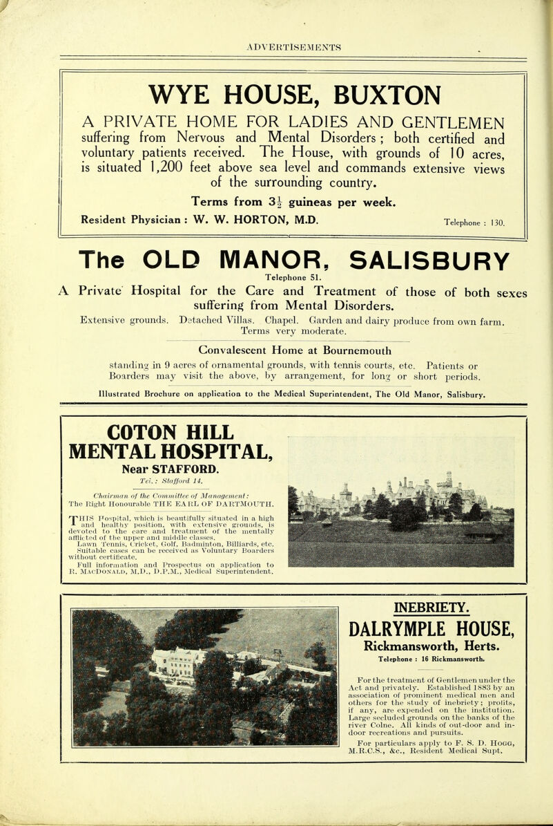 WYE HOUSE, BUXTON A PRIVATE HOME FOR LADIES AND GENTLEMEN suffering from Nervous and Mental Disorders ; both certified and voluntary patients received. The House, with grounds of 10 acres, is situated 1,200 feet above sea level and commands extensive views of the surrounding country. Terms from 31 guineas per week. Resident Physician : W. W. HORTON, M.D. Telephone : 130. The OLD MANOR, SALISBURY Telephone 51. A Private Hospital for the Care and Treatment of those of both sexes suifering from Mental Disorders. Extensive grounds. Datached Villas. Chapel. Garden and dairy i^roduce from own farm. Terms very moderate. Convalescent Home at Bournemouth standing in 9 acres of ornamental grounds, with tennis courts, etc. Patients or Boarders may visit the above, by arrangement, for long or short j^eriods. Illustrated Brochure on applicatioa to the Medical Superintendent, The Old Manor, Salisbury. COTON HILL MENTAL HOSPITAL, Near STAFFORD. Tel. : SWford li. Chairmun of the Committee of Management: The Right Honourable THE EARL OF DARTMOUTH. npniS Fospital, which is beautiftilly situated in a high and healthy position, with extensive grounds, is devoted to the care and treatment of the mentally afflii ted of the upper and middle classes. La\vn Tennis, C:rioket, Golf, Badminton, Billiards, etc. Suitable cases can be received as Voluntary Boarders without certificate. Full inforiiiation and Prospectus on application to 1?. MacDoxai.ii, M.D., D.P.M., Medical Superintendent. INEBRIETY. DALRYMPLE HOUSE, Rickmansworth, Herts. Telephone : 16 Rickmansworth. For the treatment of Gentlemen under the Act and privately. Established 1883 by an association of prominent medical men and others for the study of inebriety; prolits, if any, are expended on the institution. Large secluded grounds on the banks of the river Colne. All kinds of out-door and in- door recreations and pursuits. For particulars ap]>ly to F. S. D. Hogg, M.R.C.S., &c., Resident Medical Supt.