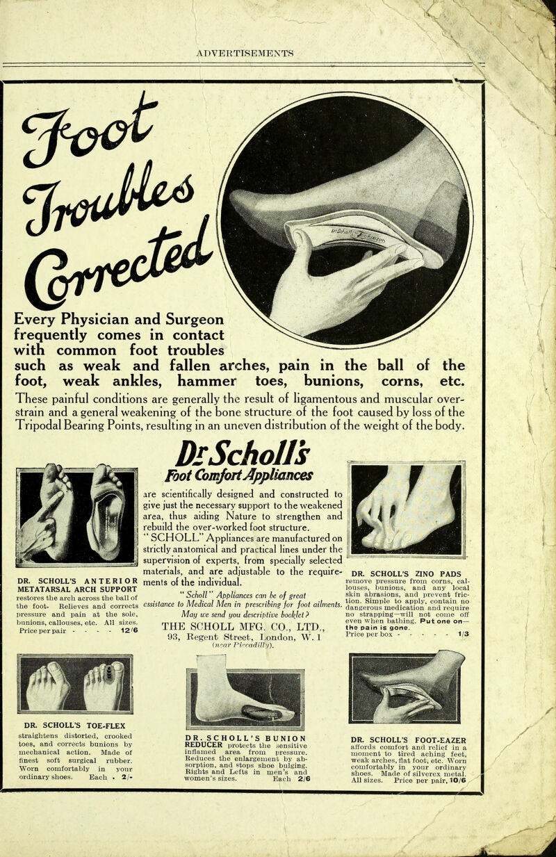 V r X Every Physician and Surgeon frequently conies in contact with common foot troubles such as weak and fallen arches, pain in the ball of the foot, weak ankles, hammer toes, bunions, corns, etc. These painful conditions are generally the result of ligamentous and muscular over- stram and a general weakening of the bone structure of the foot caused by loss of the Tnpodal Bearmg Pomts, resultmg m an uneven distribution of the weight of the body. DR. SCHOLL'S A N T E RI o R ments of the individual METATARSAL ARCH SUPPORT restores the arch across the ball of DrSchoIls Foot Comfort Appliances are scientifically designed and conslructed to give just the necessary support to the weakened area, thus aiding Nature to strengthen and rebuild the over-worked foot structure.  SCHOLL Appliances are manufactured on strictly anatomical and practical lines under the supervision of experts, from specially selected materials, and are adjustable to the require-  Scholl Appliances can be of great the foot. Relieves and corrects assistance to Medical Men in prescribing for foot ailments. pressure and pain at the sole, May tve send you descriptive booklet ? THE SCHOLL MFG. CO., LTD., 93, Regent Street, London, W. 1 (near PiccadiUy). bunions, callouses, etc. All sizes. Price per pair - - - - 12'6 DR. SCHOLL'S ZINC PADS remove pressure from corns, cal- louses, bunions, and any local skin abrasions, and prevent fric- tion. Simple to apply, contain no dangerous medication and require no strapping—will not come off even when bathing. Put one on— the pain is gone. Price per box 1/3 DR. SCHOLL'S TOE-FLEX straightens distorted, crooked toes, and corrects bunions by mechanical action. Made of finest soft surgical rubber. Worn comfortably in your ordinary shoes. Bach . 2/- DR. SCHOLL'S BUNION REDUCER protects the sensitive inflamed area from pressure. Reduces the enlargement by ab- sorption, and stops shoe bulging. Rights and Lefts in men's and women's sizes. Each 2/6 DR. SCHOLL'S FOOT-EAZER ali'ords comfort and relief in a moment to tired aching feet, weak arches, flat foot, etc. Worn comfortably in your ordinary shoes. Made of silverex metal. All sizes. Price per pair, 10/6