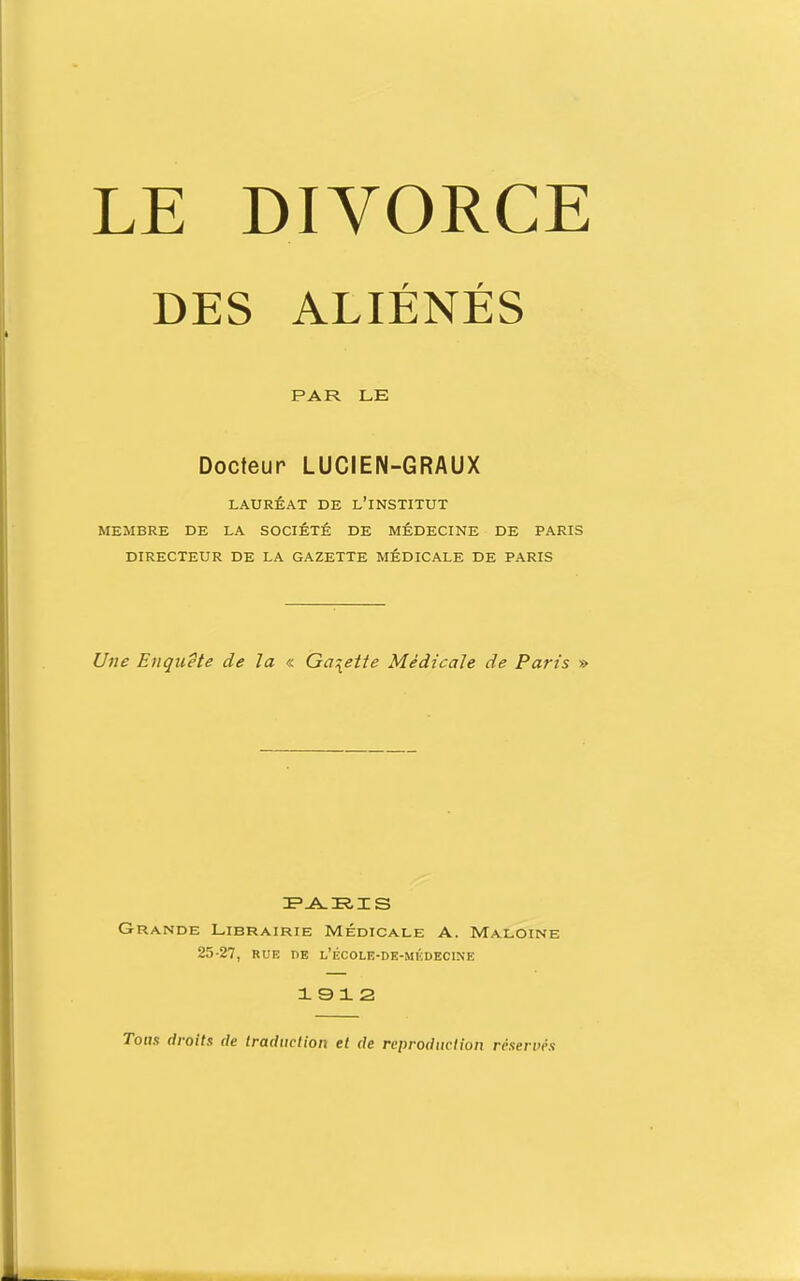 LE DIVORCE DES ALIÉNÉS PAR LE Docteur LUCIEN-GRAUX LAURÉAT DE l'INSTITUT MEMBRE DE LA SOCIÉTÉ DE MÉDECINE DE PARIS DIRECTEUR DE LA GAZETTE MÉDICALE DE PARIS Une Etiquete de la « Gû^eiie Médicale de Paris » Grande Librairie Médicale A. Maloine 25-27, RUE DE l'école-de-mi':decine 1912 Tous droits de traduction et de reproduction réserués