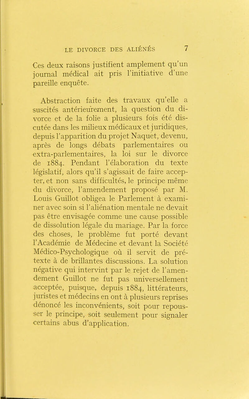 Ces deux raisons justifient amplement qu'un journal médical ait pris l'initiative d'une pareille enquête. Abstraction faite des travaux qu'elle a suscités antérieurement, la question du di- vorce et de la folie a plusieurs fois été dis- cutée dans les milieux médicaux et juridiques, depuis l'apparition du projet Naquet, devenu, après de longs débats parlementaires ou extra-parlementaires, la loi sur le divorce de 1884. Pendant l'élaboration du texte législatif, alors qu'il s'agissait de faire accep- ter, et non sans difficultés, le principe même du divorce, l'amendement proposé par M. Louis Guillot obligea le Parlement à exami- ner avec soin si l'aliénation mentale ne devait pas être envisagée comme une cause possible de dissolution légale du mariage. Par la force des choses, le problème fut porté devant l'Académie de Médecine et devant la Société Médico-Psychologique où il servit de pré- texte à de brillantes discussions. La solution négative qui intervint par le rejet de l'amen- dement Guillot ne fut pas universellement acceptée, puisque, depuis 1884, littérateurs, juristes et médecins en ont à plusieurs reprises dénoncé les inconvénients, soit pour repous- ser le principe, soit seulement pour signaler certains abus d'application.