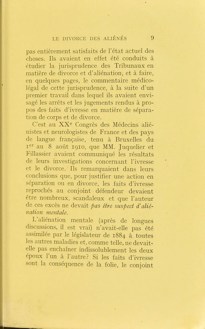 pas entièrement satisfaits de l'état actuel des choses. Ils avaient en effet été conduits à étudier la jurisprudence des Tribunaux en matière de divorce et d'aliénation, et à faire, en quelques pages, le commentaire médico- légal de cette jurisprudence, à la suite d'un premier travail dans lequel ils avaient envi- sagé les arrêts et les jugements rendus à pro- pos des faits d'ivresse en matière de sépara- tion de corps et de divorce. C'est au XXe Congrès des Médecins alié- nistes et neurologistes de France et des pays de langue française, tenu à Bruxelles du i^r au 8 août 1910, que MM. Juquelier et Fillassier avaient communiqué les résultats de leurs investigations concernant l'ivresse et le divorce. Ils remarquaient dans leurs conclusions que, pour justifier une action en séparation ou en divorce, les faits d'ivresse reprochés au conjoint défendeur devaient être nombreux, scandaleux et que l'auteur de ces excès ne devait pas être suspect d'alié- nation mentale. L'aliénation mentale (après de longues discussions, il est vrai) n'avait-elle pas été assimilée par le législateur de 1884 à toutes les autres maladies et, comme telle, ne devait- elle pas enchaîner indissolublement les deux époux l'un à l'autre? Si les faits d'ivresse sont la conséquence de la folie, le conjoint