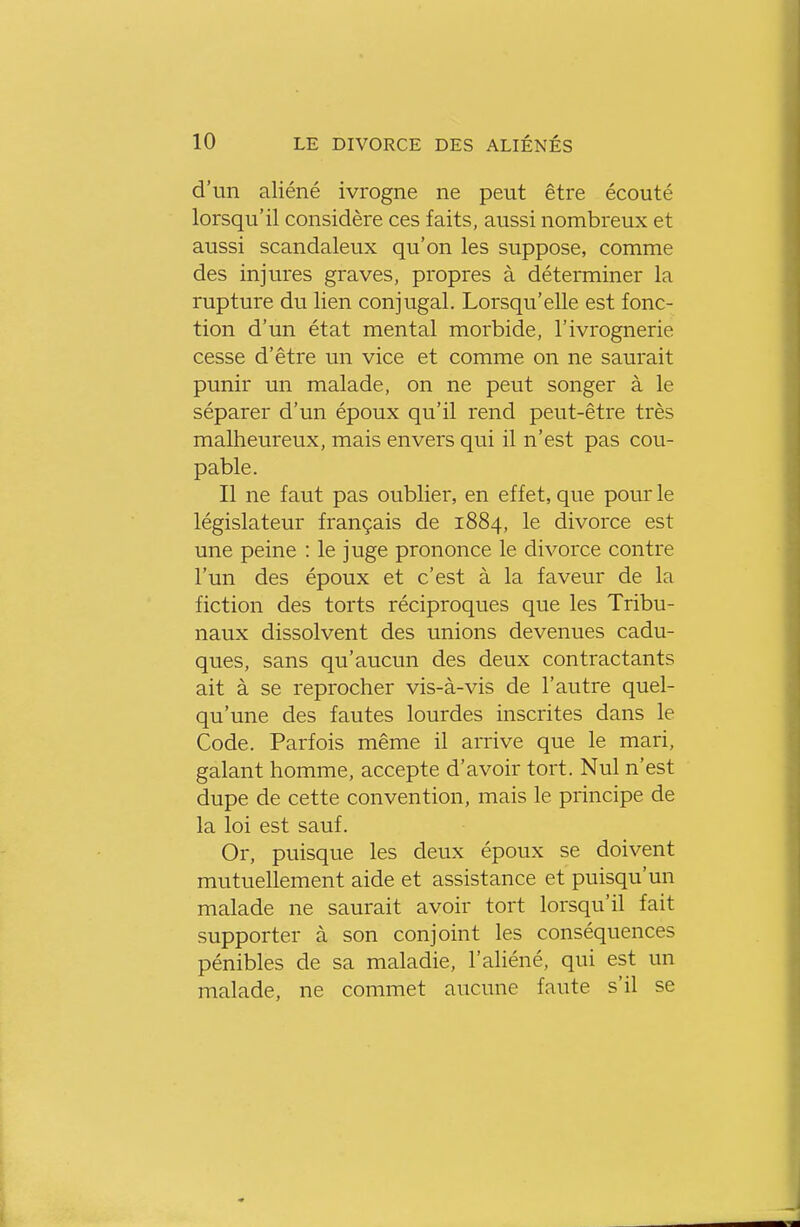 d'un aliéné ivrogne ne peut être écouté lorsqu'il considère ces faits, aussi nombreux et aussi scandaleux qu'on les suppose, comme des injures graves, propres à déterminer la rupture du lien conjugal. Lorsqu'elle est fonc- tion d'un état mental morbide, l'ivrognerie cesse d'être un vice et comme on ne saurait punir un malade, on ne peut songer à le séparer d'un époux qu'il rend peut-être très malheureux, mais envers qui il n'est pas cou- pable. Il ne faut pas oublier, en effet, que pour le législateur français de 1884, le divorce est une peine : le juge prononce le divorce contre l'un des époux et c'est à la faveur de la fiction des torts réciproques que les Tribu- naux dissolvent des unions devenues cadu- ques, sans qu'aucun des deux contractants ait à se reprocher vis-à-vis de l'autre quel- qu'une des fautes lourdes inscrites dans le Code. Parfois même il arrive que le mari, galant homme, accepte d'avoir tort. Nul n'est dupe de cette convention, mais le principe de la loi est sauf. Or, puisque les deux époux se doivent mutuellement aide et assistance et puisqu'un malade ne saurait avoir tort lorsqu'il fait supporter à son conjoint les conséquences pénibles de sa maladie, l'aliéné, qui est un malade, ne commet aucune faute s'il se