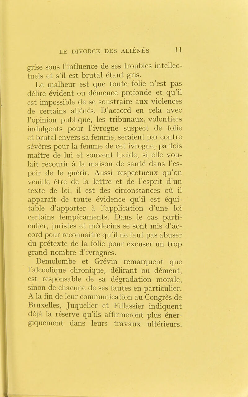 grise sous l'influence de ses troubles intellec- tuels et s'il est brutal étant gris. Le malheur est que toute folie n'est pas délire évident ou démence profonde et qu'il est impossible de se soustraire aux violences de certains aliénés. D'accord en cela avec l'opinion publique, les tribunaux, volontiers indulgents pour l'ivrogne suspect de folie et brutal envers sa femme, seraient par contre sévères pour la femme de cet ivrogne, parfois maître de lui et souvent lucide, si elle vou- lait recourir à la maison de santé dans l'es- poir de le guérir. Aussi respectueux qu'on veuille être de la lettre et de l'esprit d'un texte de loi, il est des circonstances où il apparaît de toute évidence qu'il est équi- table d'apporter à l'application d'une loi certains tempéraments. Dans le cas parti- culier, juristes et médecins se sont mis d'ac- cord pour reconnaître qu'il ne faut pas abuser du prétexte de la folie pour excuser un trop grand nombre d'ivrognes. Demolombe et Grévin remarquent que l'alcoolique chronique, délirant ou dément, est responsable de sa dégradation morale, sinon de chacune de ses fautes en particulier. A la fin de leur communication au Congrès de Bruxelles, Juquelier et Fillassier indiquent déjà la réserve qu'ils affirmeront plus éner- giquement dans leurs travaux ultérieurs.