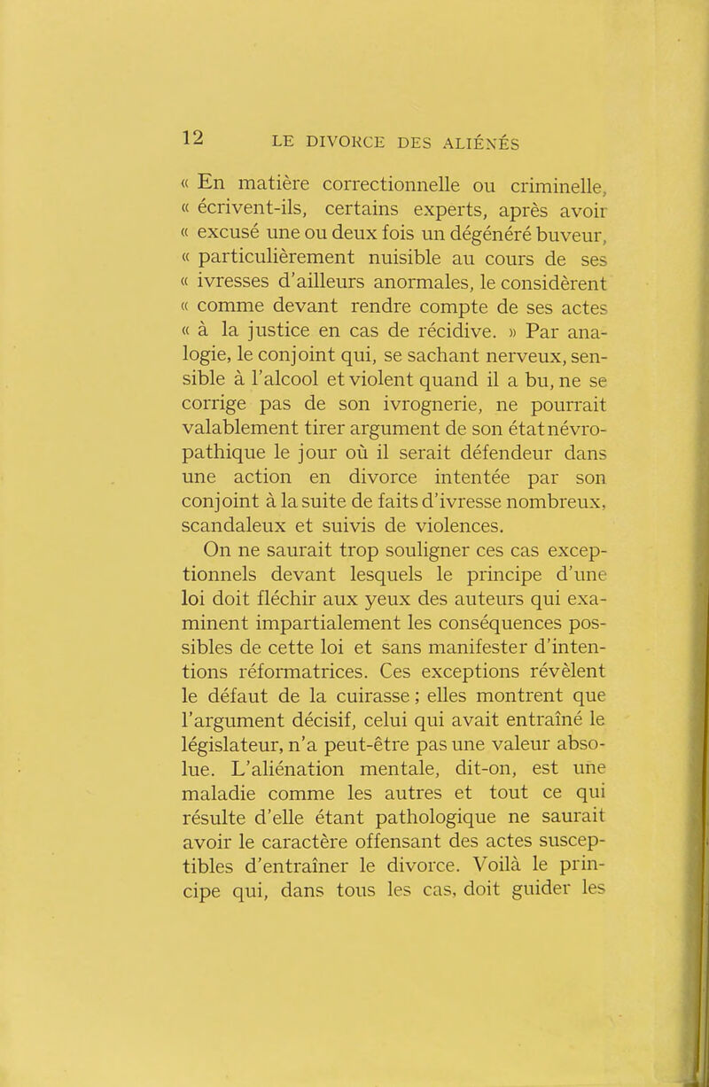 « En matière correctionnelle ou criminelle, « écrivent-ils, certains experts, après avoir « excusé une ou deux fois un dégénéré buveur, « particulièrement nuisible au cours de ses « ivresses d'ailleurs anormales, le considèrent « comme devant rendre compte de ses actes « à la justice en cas de récidive. » Par ana- logie, le conjoint qui, se sachant nerveux, sen- sible à l'alcool et violent quand il a bu, ne se corrige pas de son ivrognerie, ne pourrait valablement tirer argument de son étatnévro- pathique le jour où il serait défendeur dans une action en divorce intentée par son conjoint à la suite de faits d'ivresse nombreux, scandaleux et suivis de violences. On ne saurait trop souligner ces cas excep- tionnels devant lesquels le principe d'une loi doit fléchir aux yeux des auteurs qui exa- minent impartialement les conséquences pos- sibles de cette loi et sans manifester d'inten- tions réformatrices. Ces exceptions révèlent le défaut de la cuirasse ; elles montrent que l'argument décisif, celui qui avait entraîné le législateur, n'a peut-être pas une valeur abso- lue. L'aliénation mentale, dit-on, est une maladie comme les autres et tout ce qui résulte d'elle étant pathologique ne saurait avoir le caractère offensant des actes suscep- tibles d'entraîner le divorce. Voilà le prin- cipe qui, dans tous les cas, doit guider les