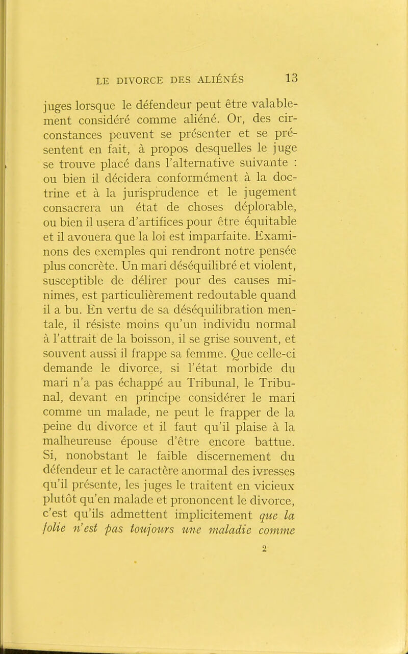 juges lorsque le défendeur peut être valable- ment considéré comme aliéné. Or, des cir- constances peuvent se présenter et se pré- sentent en fait, à propos desquelles le juge se trouve placé dans l'alternative suivante : ou bien il décidera conformément à la doc- trine et à la jurisprudence et le jugement consacrera un état de choses déplorable, ou bien il usera d'artifices pour être équitable et il avouera que la loi est imparfaite. Exami- nons des exemples qui rendront notre pensée plus concrète. Un mari déséquilibré et violent, susceptible de délirer pour des causes mi- nimes, est particulièrement redoutable quand il a bu. En vertu de sa déséquilibration men- tale, il résiste moins qu'un individu normal à l'attrait de la boisson, il se grise souvent, et souvent aussi il frappe sa femme. Que celle-ci demande le divorce, si l'état morbide du mari n'a pas échappé au Tribunal, le Tribu- nal, devant en principe considérer le mari comme un malade, ne peut le frapper de la peine du divorce et il faut qu'il plaise à la malheureuse épouse d'être encore battue. Si, nonobstant le faible discernement du défendeur et le caractère anormal des ivresses qu'il présente, les juges le traitent en vicieux plutôt qu'en malade et prononcent le divorce, c'est qu'ils admettent implicitement que la folie n'est pas toujours une maladie comme 2