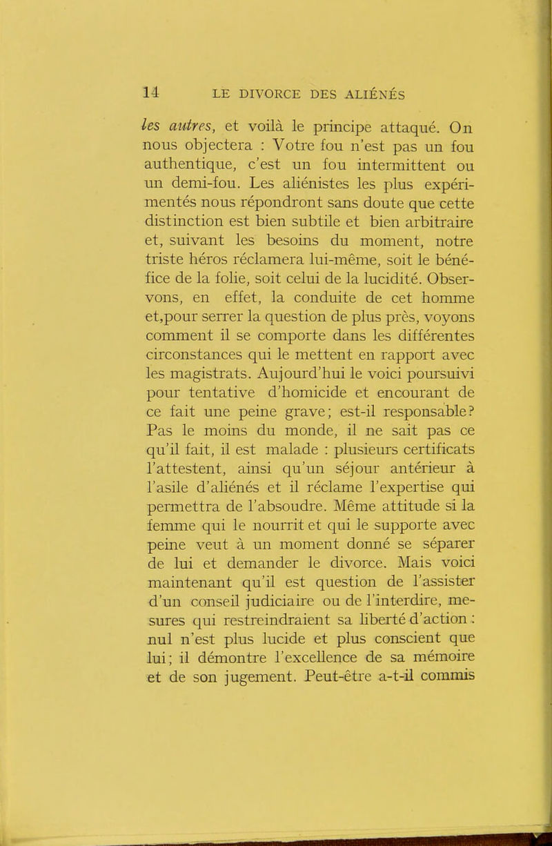 les autres, et voilà le principe attaqué. On nous objectera : Votre fou n'est pas un fou authentique, c'est un fou intermittent ou un demi-fou. Les aliénistes les plus expéri- mentés nous répondront sans doute que cette distinction est bien subtile et bien arbitraire et, suivant les besoins du moment, notre triste héros réclamera lui-même, soit le béné- fice de la folie, soit celui de la lucidité. Obser- vons, en effet, la conduite de cet homme et.pour sen^er la question de plus près, voyons comment il se comporte dans les différentes circonstances qui le mettent en rapport avec les magistrats. Aujourd'hui le voici poursuivi pour tentative d'homicide et encourant de ce fait une peine grave; est-il responsable? Pas le moins du monde, il ne sait pas ce qu'il fait, il est malade : plusieurs certificats l'attestent, ainsi qu'un séjour antérieur à l'asile d'aliénés et il réclame l'expertise qui permettra de l'absoudre. Même attitude si la femme qui le nourrit et qui le supporte avec peine veut à un moment donné se séparer de lui et demander le divorce. Mais voici maintenant qu'il est question de l'assister d'un conseil judiciaire ou de l'interdire, me- sures qui restreindraient sa liberté d'action : nul n'est plus lucide et plus conscient que lui; il démontre l'excellence de sa mémoire et de son jugement. Peut-être a-t-il commis