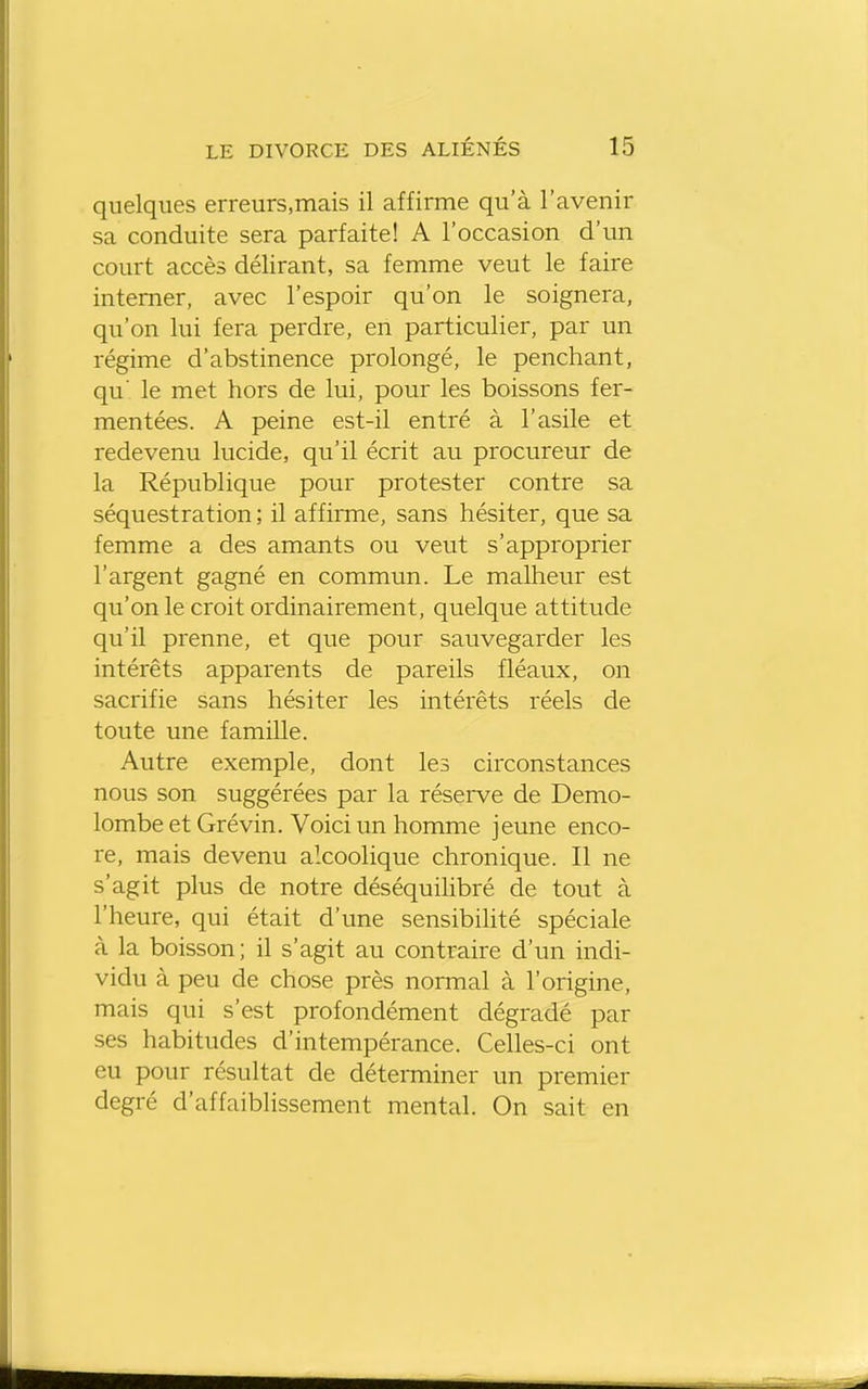 quelques erreurs.mais il affirme qu'à l'avenir sa conduite sera parfaite! A l'occasion d'un court accès délirant, sa femme veut le faire interner, avec l'espoir qu'on le soignera, qu'on lui fera perdre, en particulier, par un régime d'abstinence prolongé, le penchant, qu' le met hors de lui, pour les boissons fer- mentées. A peine est-il entré à l'asile et redevenu lucide, qu'il écrit au procureur de la République pour protester contre sa séquestration; il affirme, sans hésiter, que sa femme a des amants ou veut s'approprier l'argent gagné en commun. Le malheur est qu'on le croit ordinairement, quelque attitude qu'il prenne, et que pour sauvegarder les intérêts apparents de pareils fléaux, on sacrifie sans hésiter les intérêts réels de toute une famille. Autre exemple, dont les circonstances nous son suggérées par la réserve de Demo- lombe et Gré vin. Voici un homme jeune enco- re, mais devenu alcoolique chronique. Il ne s'agit plus de notre déséquilibré de tout à l'heure, qui était d'une sensibihté spéciale à la boisson; il s'agit au contraire d'un indi- vidu à peu de chose près normal à l'origine, mais qui s'est profondément dégradé par ses habitudes d'intempérance. Celles-ci ont eu pour résultat de déterminer un premier degré d'affaiblissement mental. On sait en