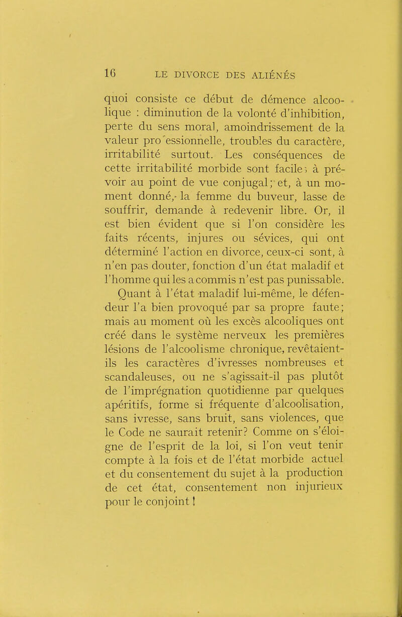 quoi consiste ce début de démence alcoo- lique : diminution de la volonté d'inhibition, perte du sens moral, amoindrissement de la valeur pro'essionnelle, troubles du caractère, irritabilité surtout. Les conséquences de cette irritabilité morbide sont facile , à pré- voir au point de vue conjugal;-et, à un mo- ment donné,- la femme du buveur, lasse de souffrir, demande à redevenir libre. Or, il est bien évident que si l'on considère les faits récents, injures ou sévices, qui ont déterminé l'action en divorce, ceux-ci sont, à n'en pas douter, fonction d'un état maladif et l'homme qui les a commis n'est pas punissable. Quant à l'état -maladif lui-même, le défen- deur l'a bien provoqué par sa propre faute; mais au moment où les excès alcooliques ont créé dans le système nerveux les premières lésions de l'alcoolisme chronique, revêtaient- ils les caractères d'ivresses nombreuses et scandaleuses, ou ne s'agissait-il pas plutôt de l'imprégnation quotidienne par quelques apéritifs, forme si fréquente d'alcoolisation, sans ivresse, sans bruit, sans violences, que le Code ne saurait retenir? Comme on s'éloi- gne de l'esprit de la loi, si l'on veut tenir compte à la fois et de l'état morbide actuel et du consentement du sujet à la production de cet état, consentement non injurieux pour le conjoint I