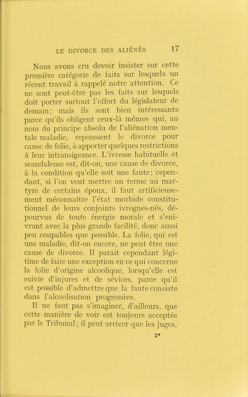 Nous avons cru devoir insister sur cette première catégorie de faits sur lesquels un récent travail à rappelé notre attention. Ce ne sont peut-être pas les faits sur lesquels doit porter surtout l'effort du législateur de demain; mais ils sont bien intéressants parce qu'ils obligent ceux-là mêmes qui, au nom du principe absolu de l'aliénation men- tale maladie, repoussent le divorce pour cause de folie, à apporter quelques restrictions à leur intransigeance. L'ivresse habituelle et scandaleuse est, dit-on, une cause de divorce, à la condition qu'elle soit une faute; cepen- dant, si l'on veut mettre un terme au mar- tyre de certains époux, il faut artificieuse- ment méconnaître l'état morbide constitu- tionnel de leurs conjoints ivrognes-nés, dé- pourvus de toute énergie morale et s'eni- vrant avec la plus grande facilité, donc aussi peu coupables que possible. La folie, qui est une maladie, dit-on encore, ne peut être une cause de divorce. Il parait cependant légi- time de faire une exception en ce qui concerne la folie d'origine alcoolique, lorsqu'elle est suivie d'injures et de sévices, parce qu'il est possible d'admettre que la faute consiste dans l'alcoolisation progressive. Il ne faut pas s'imaginer, d'ailleurs, que cette manière de voir est toujours acceptée par le Tribunal; il peut arriver que les juges, 2*