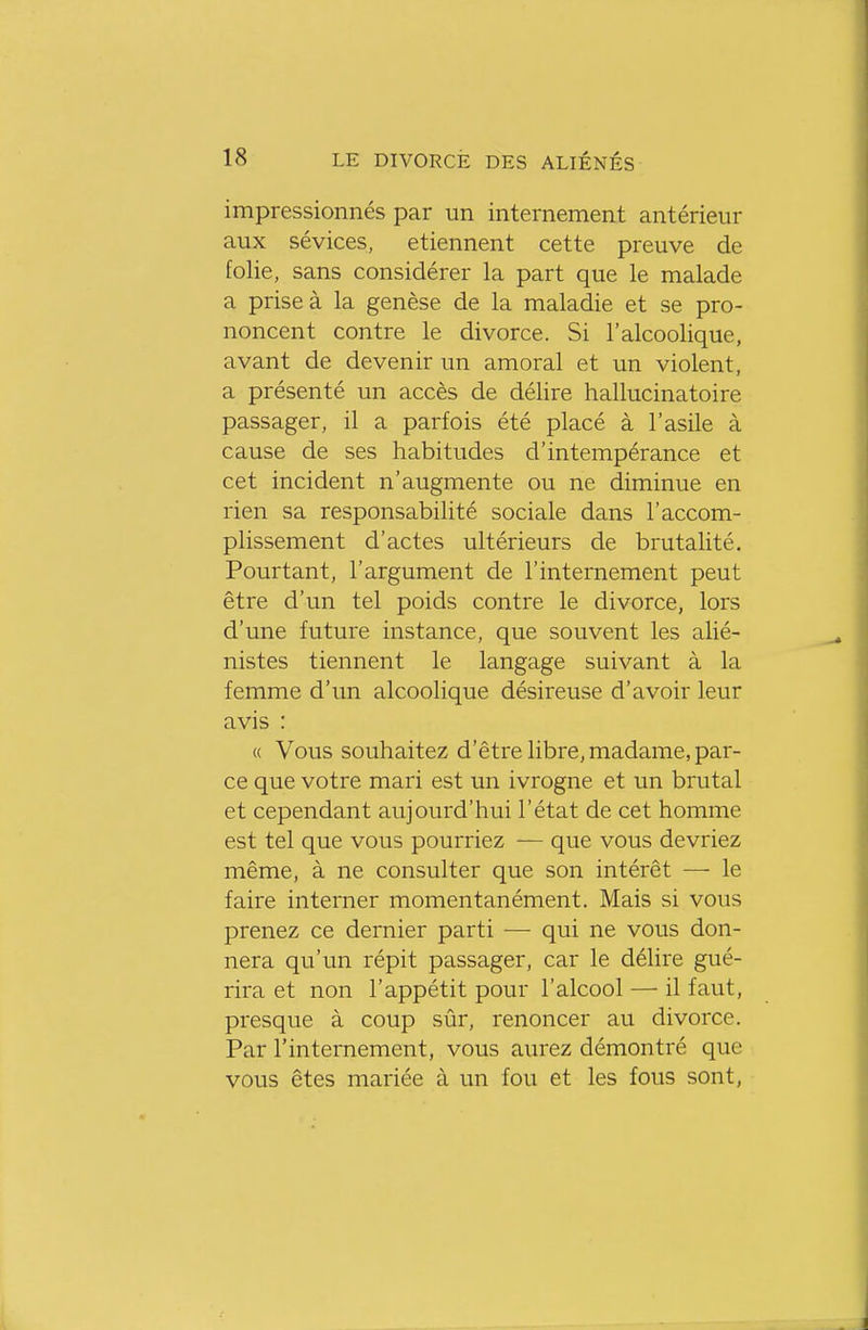 impressionnés par un internement antérieur aux sévices, etiennent cette preuve de folie, sans considérer la part que le malade a prise à la genèse de la maladie et se pro- noncent contre le divorce. Si l'alcoolique, avant de devenir un amoral et un violent, a présenté un accès de délire hallucinatoire passager, il a parfois été placé à l'asile à cause de ses habitudes d'intempérance et cet incident n'augmente ou ne diminue en rien sa responsabilité sociale dans l'accom- plissement d'actes ultérieurs de brutalité. Pourtant, l'argument de l'internement peut être d'un tel poids contre le divorce, lors d'une future instance, que souvent les alié- nistes tiennent le langage suivant à la femme d'un alcoolique désireuse d'avoir leur avis : « Vous souhaitez d'être libre, madame, par- ce que votre mari est un ivrogne et un brutal et cependant aujourd'hui l'état de cet homme est tel que vous pourriez — que vous devriez même, à ne consulter que son intérêt — le faire interner momentanément. Mais si vous prenez ce dernier parti — qui ne vous don- nera qu'un répit passager, car le délire gué- rira et non l'appétit pour l'alcool — il faut, presque à coup sûr, renoncer au divorce. Par l'internement, vous aurez démontré que vous êtes mariée à un fou et les fous sont,