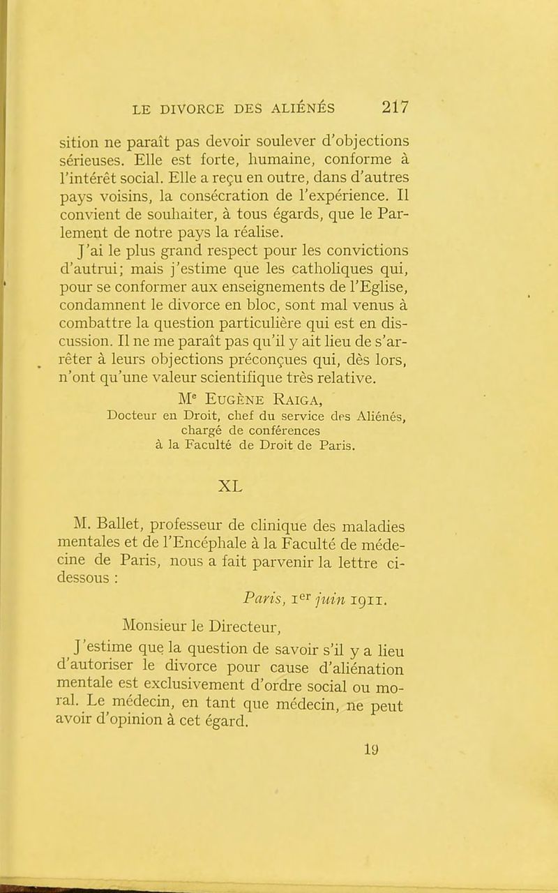 sition ne paraît pas devoir soulever d'objections sérieuses. Elle est forte, humaine, conforme à l'intérêt social. Elle a reçu en outre, dans d'autres pays voisins, la consécration de l'expérience. Il convient de souhaiter, à tous égards, que le Par- lement de notre pays la réalise. J'ai le plus grand respect pour les convictions d'autrui; mais j'estime que les catholiques qui, pour se conformer aux enseignements de l'Eglise, condamnent le divorce en bloc, sont mal venus à combattre la question particulière qui est en dis- cussion. Il ne me paraît pas qu'il y ait lieu de s'ar- rêter à leurs objections préconçues qui, dès lors, n'ont qu'une valeur scientifique très relative. Eugène Raiga, Docteur en Droit, chef du service des Aliénés, chargé de conférences à la Faculté de Droit de Paris. XL M. Ballet, professeur de clinique des maladies mentales et de l'Encéphale à la Faculté de méde- cine de Paris, nous a fait parvenir la lettre ci- dessous : Paris, ler juin 1911. Monsieur le Directeur, ^ J'estime que la question de savoir s'il y a lieu d'autoriser le divorce pour cause d'aliénation mentale est exclusivement d'ordre social ou mo- ral. Le médecin, en tant que médecin, ne peut avoir d'opinion à cet égard. 19