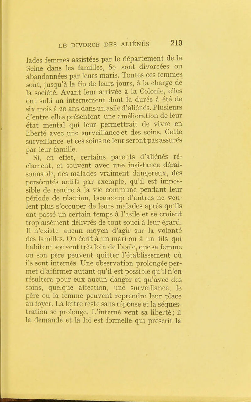 lades femmes assistées par le département de la Seine dans les familles, 60 sont divorcées ou abandonnées par leurs maris. Toutes ces femmes sont, jusqu'à la fin de leurs jours, à la charge de la société. Avant leur arrivée à la Colonie, elles ont subi un internement dont la durée à été de six mois à 20 ans dans un asile d'aliénés. Plusieurs d'entre elles présentent une amélioration de leur état mental qui leur permettrait de vivre en liberté avec une surveillance et des soins. Cette surveillance et ces soins ne leur seront pas assurés par leur famille. Si, en effet, certains parents d'aliénés ré- clament, et souvent avec une insistance dérai- sonnable, des malades vraiment dangereux, des persécutés actifs par exemple, qu'il est impos- sible de rendre à la vie commune pendant leur période de réaction, beaucoup d'autres ne veu- lent plus s'occuper de leurs malades après qu'ils ont passé un certain temps à l'asile et se croient trop aisément délivrés de tout souci à leur égard. Il n'existe aucun moyen d'agir sur la volonté des familles. On écrit à un mari ou à un fils qui habitent souvent très loin de l'asile, que sa femme ou son père peuvent quitter l'établissement où ils sont internés. Une observation prolongée per- met d'affirmer autant qu'il est possible qu'il n'en résultera pour eux aucun danger et qu'avec des soins, quelque affection, une surveillance, le père ou la femme peuvent reprendre leur place au foyer. La lettre reste sans réponse et la séques- tration se prolonge. L'interné veut sa liberté; il la demande et la loi est formelle qui prescrit la